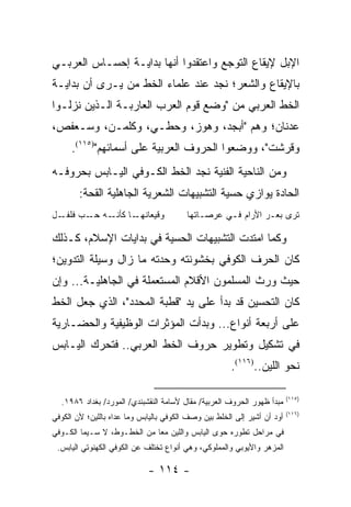 ‫ﺍﻹﺒل ﻹﻴﻘﺎﻉ ﺍﻟﺘﻭﺠﻊ ﻭﺍﻋﺘﻘﺩﻭﺍ ﺃﻨﻬﺎ ﺒﺩﺍﻴـﺔ ﺇﺤﺴـﺎﺱ ﺍﻟﻌﺭﺒـﻲ‬
‫ﺒﺎﻹﻴﻘﺎﻉ ﻭﺍﻟﺸﻌﺭ؛ ﻨﺠﺩ ﻋﻨﺩ ﻋﻠﻤﺎﺀ ﺍﻟﺨﻁ ﻤﻥ ﻴـﺭﻯ ﺃﻥ ﺒﺩﺍﻴـﺔ‬
‫ﺍﻟﺨﻁ ﺍﻟﻌﺭﺒﻲ ﻤﻥ "ﻭﻀﻊ ﻗﻭﻡ ﺍﻟﻌﺭﺏ ﺍﻟﻌﺎﺭﺒـﺔ ﺍﻟـﺫﻴﻥ ﻨﺯﻟـﻭﺍ‬
‫ﻋﺩﻨﺎﻥ؛ ﻭﻫﻡ "ﺃﺒﺠﺩ، ﻭﻫﻭﺯ، ﻭﺤﻁـﻲ، ﻭﻜﻠﻤـﻥ، ﻭﺴـﻌﻔﺹ،‬
     ‫ﻭﻗﺭﺸﺕ"، ﻭﻭﻀﻌﻭﺍ ﺍﻟﺤﺭﻭﻑ ﺍﻟﻌﺭﺒﻴﺔ ﻋﻠﻰ ﺃﺴﻤﺎﺌﻬﻡ")٥١١(.‬
‫ﻭﻤﻥ ﺍﻟﻨﺎﺤﻴﺔ ﺍﻟﻔﻨﻴﺔ ﻨﺠﺩ ﺍﻟﺨﻁ ﺍﻟﻜـﻭﻓﻲ ﺍﻟﻴـﺎﺒﺱ ﺒﺤﺭﻭﻓـﻪ‬
        ‫ﺍﻟﺤﺎﺩﺓ ﻴﻭﺍﺯﻱ ﺤﺴﻴﺔ ﺍﻟﺘﺸﺒﻴﻬﺎﺕ ﺍﻟﺸﻌﺭﻴﺔ ﺍﻟﺠﺎﻫﻠﻴﺔ ﺍﻟﻘﺤﺔ:‬
‫ـل‬‫ـﻪ ـﺏ ﻓﻠﻔـ‬
         ‫ـﺎ ﻜﺄﻨـ ﺤـ‬‫ﻭﻗﻴﻌﺎﻨﻬـ‬              ‫ﺘﺭﻯ ﺒﻌـﺭ ﺍﻷﺭﺍﻡ ﻓـﻲ ﻋﺭﺼـﺎﺘﻬﺎ‬

‫ﻭﻜﻤﺎ ﺍﻤﺘﺩﺕ ﺍﻟﺘﺸﺒﻴﻬﺎﺕ ﺍﻟﺤﺴﻴﺔ ﻓﻲ ﺒﺩﺍﻴﺎﺕ ﺍﻹﺴﻼﻡ، ﻜـﺫﻟﻙ‬
‫ﻜﺎﻥ ﺍﻟﺤﺭﻑ ﺍﻟﻜﻭﻓﻲ ﺒﺨﺸﻭﻨﺘﻪ ﻭﺤﺩﺘﻪ ﻤﺎ ﺯﺍل ﻭﺴﻴﻠﺔ ﺍﻟﺘﺩﻭﻴﻥ؛‬
‫ﺤﻴﺙ ﻭﺭﺙ ﺍﻟﻤﺴﻠﻤﻭﻥ ﺍﻷﻗﻼﻡ ﺍﻟﻤﺴﺘﻌﻤﻠﺔ ﻓﻲ ﺍﻟﺠﺎﻫﻠﻴـﺔ... ﻭﺇﻥ‬
‫ﻜﺎﻥ ﺍﻟﺘﺤﺴﻴﻥ ﻗﺩ ﺒﺩﺃ ﻋﻠﻰ ﻴﺩ "ﻗﻁﺒﺔ ﺍﻟﻤﺤﺩﺩ"، ﺍﻟﺫﻱ ﺠﻌل ﺍﻟﺨﻁ‬
‫ﻋﻠﻰ ﺃﺭﺒﻌﺔ ﺃﻨﻭﺍﻉ... ﻭﺒﺩﺃﺕ ﺍﻟﻤﺅﺜﺭﺍﺕ ﺍﻟﻭﻅﻴﻔﻴﺔ ﻭﺍﻟﺤﻀـﺎﺭﻴﺔ‬
‫ﻓﻲ ﺘﺸﻜﻴل ﻭﺘﻁﻭﻴﺭ ﺤﺭﻭﻑ ﺍﻟﺨﻁ ﺍﻟﻌﺭﺒﻲ.. ﻓﺘﺤﺭﻙ ﺍﻟﻴـﺎﺒﺱ‬
                                                       ‫ﻨﺤﻭ ﺍﻟﻠﻴﻥ..)٦١١(.‬

                                                                          ‫)٥١١(‬
  ‫ﻤﺒﺩﺃ ﻅﻬﻭﺭ ﺍﻟﺤﺭﻭﻑ ﺍﻟﻌﺭﺒﻴﺔ/ ﻤﻘﺎل ﻷﺴﺎﻤﺔ ﺍﻟﻨﻘﺸﺒﻨﺩﻱ/ ﺍﻟﻤﻭﺭﺩ/ ﺒﻐﺩﺍﺩ ٦٨٩١.‬
                                                                          ‫)٦١١(‬
‫ﺃﻭﺩ ﺃﻥ ﺃﺸﻴﺭ ﺇﻟﻰ ﺍﻟﺨﻠﻁ ﺒﻴﻥ ﻭﺼﻑ ﺍﻟﻜﻭﻓﻲ ﺒﺎﻟﻴﺎﺒﺱ ﻭﻤﺎ ﻋﺩﺍﻩ ﺒﺎﻟﻠﻴﻥ؛ ﻷﻥ ﺍﻟﻜﻭﻓﻲ‬
‫ﻓﻲ ﻤﺭﺍﺤل ﺘﻁﻭﺭﻩ ﺤﻭﻯ ﺍﻟﻴﺎﺒﺱ ﻭﺍﻟﻠﻴﻥ ﻤ ‪‬ﺎ ﻤﻥ ﺍﻟﺨﻁـﻭﻁ، ﻻ ﺴـﻴﻤﺎ ﺍﻟﻜـﻭﻓﻲ‬
                             ‫ﻌ‬
 ‫ﺍﻟﻤﺯﻫﺭ ﻭﺍﻷﻴﻭﺒﻲ ﻭﺍﻟﻤﻤﻠﻭﻜﻲ، ﻭﻫﻲ ﺃﻨﻭﺍﻉ ﺘﺨﺘﻠﻑ ﻋﻥ ﺍﻟﻜﻭﻓﻲ ﺍﻟﻜﻬﻨﻭﺘﻲ ﺍﻟﻴﺎﺒﺱ.‬

                             ‫- ٤١١ -‬
 