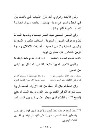 ‫ﻭﻜﺎﻥ ﺍﻹﻨﺸﺎﺩ ﻭﺍﻟﺭﺍﻭﻱ ﺃﺤﺩ ﺃﺒﺭﺯ ﺍﻷﺴﺒﺎﺏ ﺍﻟﺘﻲ ﺒﺎﻋﺩﺕ ﺒﻴﻥ‬
‫ﻓﻨﻲ ﺍﻟﺨﻁ ﻭﺍﻟﺸﻌﺭ ﻓﻲ ﺒﺩﺍﻴﺔ ﺍﻹﺴﻼﻡ، ﻭﺠﺎﺀﺕ ﻤـﻭﺍﺩ ﺍﻟﻜﺘﺎﺒـﺔ‬
                                      ‫ﻟﺘﺼﻌﺏ ﺍﻟﻤﻬﻤﺔ ﺃﻜﺜﺭ ﻭﺃﻜﺜﺭ.‬
‫ﻭﻓﻲ ﺍﻟﻌﺼﺭ ﺍﻟﻌﺒﺎﺴﻲ ﺸﻬﺩ ﺍﻟﺸﻌﺭ ﻨﻬﻀﺘﻪ، ﻭﺸـﻬﺩ ﺍﻟﺨـﻁ‬
‫ﺘﻁﻭﺭﻩ، ﻓﺭﻗﺕ ﺍﻟﺼﻭﺭﺓ ﺍﻟﺸﻌﺭﻴﺔ ﻭﺍﺴﺘﻌﺎﻨﺕ ﺒﺎﻟﺼﻭﺭ ﺍﻟﻤﺠﺭﺩﺓ‬
‫ﻭﺍﻟﺭﺅﻯ ﺍﻟﺫﻫﻨﻴﺔ ﺒﺩﻻ ﻤﻥ ﺍﻟﺤﺴﻴﺔ، ﻭﺃﺼﺒﺤﺕ ﺍﻷﻁﻼل ﺭﻤـ ‪‬ﺍ‬
 ‫ﺯ‬                             ‫ﹰ‬
                              ‫ﻟﻠﺯﻤﻥ ﺍﻟﻔﺎﺌﺕ... ﻗﺎل ﻤﺴﻠﻡ ﺒﻥ ﺍﻟﻭﻟﻴﺩ:‬
‫ﻟ ـﻭ ﻜ ـﺎﻥ ﺃﻤﺘ ـﻊ ﺒﺎﻟﻤﻘ ـﺎﻡ ﻗﻠ ـﻴﻼ‬
‫ـ ـ ﹰ‬             ‫ـ‬       ‫ـ ـ‬         ‫ـﻪ‬
                                       ‫ـﺒﺎ ﻭﺯﻤﺎﻨـ‬
                                                ‫ـﺎ ـﺎﻡ ﺍﻟﺼـ‬
                                                       ‫ﻭﺍﻫـ ﻷﻴـ‬

‫ﻭﺍﻟﺘﺒﺱ ﺍﻟﺘﻌﺒﻴﺭ ﺍﻟﻤﺠﺭﺩ ﺒﺎﻟﺒﻌﺩ ﺍﻟﻔﻠﺴﻔﻲ، ﻜﻤﺎ ﻗﺎل ﺃﺒﻭ ﻨﻭﺍﺱ‬
                                                         ‫ﻋﻥ ﺍﻟﺨﻤﺭ:‬
‫ﻭﻗﺩ ﻤﺎﺕ ﻤﻥ ﻤﺨﺒﻭﺭﻫﺎ ﺠـﻭﻫﺭ ﺍﻟﻜـل‬        ‫ﻭﺼﻔﺭﺍﺀ ﺃﺒﻘﻰ ﺍﻟﺩﻫﺭ ﻤﻜﻨﻭﻥ ﺭﻭﺤﻬـﺎ‬
‫ﺘ ـﺩ ـﻪ ﺇﻻ ـﻥ ـﻪ ـل‬
 ‫ﻭﻤـ ﻗﺒﻠـ ﻗﺒـ‬ ‫ﹸﺤـ ﺒـ‬                  ‫ﻓﻤﺎ ﻴﺭﺘﻘﻲ ﺍﻟﺘﻜﻴﻴﻑ ﻤﻨﻬﺎ ﺇﻟـﻰ ﻤـﺩﻯ‬

‫ﻭﻓﻥ ﺍﻟﺨﻁ ﻟﻡ ﻴﻜﻥ ﺃﻗل ﺤﻅﺎ ﻤﻥ ﻫﺫﺍ ﺍﻹﺭﻭﺍﺀ ﺍﻟﺤﻀـﺎﺭﻱ؛‬
                         ‫‪‬‬
‫ﺤﻴﺙ ﺘﺤﺭﻙ ﺍﻟﻜﻭﻓﻲ ﺍﻟﻜﻬﻨﻭﺘﻲ ﻨﺤﻭ ﺍﻟﻠﻴﻥ، ﻭﻭﺠﺩ ﺍﻟﺨﻁ ﺍﻟﺒـﺩﻴﻊ‬
               ‫‪‬‬
‫ﻭﺍﻟﺜﻠﺙ( ﺍﻟﺫﻱ ﺴﻴﻁﺭ ﻋﻠـﻰ ﺘـﺯﻴﻴﻥ ﺍﻟﻤﺴـﺎﺠﺩ‬                  ‫)٧١١(‬
                                                                ‫)ﺍﻟﻨﺴﺦ‬


                                                                  ‫)٧١١(‬
‫ﺨﻁ ﺍﻟﻨﺴﺦ ﻫﻭ ﻨﻔﺴﻪ ﺨﻁ ﺍﻟﺒﺩﻴﻊ، ﻭﻻ ﺘﻭﺠﺩ ﻓﺭﻭﻕ ﻓﻬﻤﺎ ﻨﻭﻉ ﻭﺍﺤﺩ..‬
‫ﻭﻗﺩ ﻅﻬﺭ ﺍﻟﺨﻁ ﺍﻟﻨﺴﺨﻲ ﻤﻀﺭﻭ ‪‬ﺎ ﻋﻠﻰ ﺍﻟﻨﻘﻭﺩ ﻓﻲ ﺃﻭﺍﺨـﺭ ﺍﻟﻘـﺭﻥ‬
                             ‫ﺒ‬
                                                  ‫ﺍﻟﺜﺎﻟﺙ ﺍﻟﻬﺠﺭﻱ.‬

                             ‫- ٥١١ -‬
 