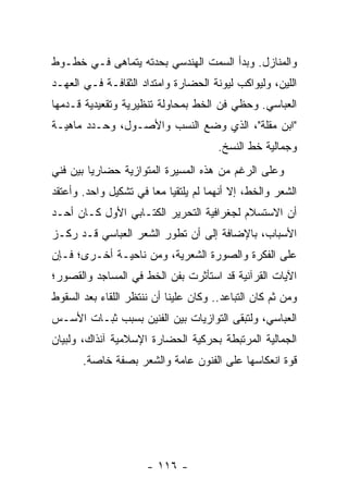 ‫ﻭﺍﻟﻤﻨﺎﺯل. ﻭﺒﺩﺃ ﺍﻟﺴﻤﺕ ﺍﻟﻬﻨﺩﺴﻲ ﺒﺤﺩﺘﻪ ﻴﺘﻤﺎﻫﻰ ﻓـﻲ ﺨﻁـﻭﻁ‬
‫ﺍﻟﻠﻴﻥ، ﻭﻟﻴﻭﺍﻜﺏ ﻟﻴﻭﻨﺔ ﺍﻟﺤﻀﺎﺭﺓ ﻭﺍﻤﺘﺩﺍﺩ ﺍﻟﺜﻘﺎﻓـﺔ ﻓـﻲ ﺍﻟﻌﻬـﺩ‬
‫ﺍﻟﻌﺒﺎﺴﻲ. ﻭﺤﻅﻲ ﻓﻥ ﺍﻟﺨﻁ ﺒﻤﺤﺎﻭﻟﺔ ﺘﻨﻅﻴﺭﻴﺔ ﻭﺘﻘﻌﻴﺩﻴﺔ ﻗـﺩﻤﻬﺎ‬
‫"ﺍﺒﻥ ﻤﻘﻠﺔ"، ﺍﻟﺫﻱ ﻭﻀﻊ ﺍﻟﻨﺴﺏ ﻭﺍﻷﺼـﻭل، ﻭﺤـﺩﺩ ﻤﺎﻫﻴـﺔ‬
                                       ‫ﻭﺠﻤﺎﻟﻴﺔ ﺨﻁ ﺍﻟﻨﺴﺦ.‬
‫ﻭﻋﻠﻰ ﺍﻟﺭﻏﻡ ﻤﻥ ﻫﺫﻩ ﺍﻟﻤﺴﻴﺭﺓ ﺍﻟﻤﺘﻭﺍﺯﻴﺔ ﺤﻀﺎﺭﻴﺎ ﺒﻴﻥ ﻓﻨﻲ‬
         ‫‪‬‬
‫ﺍﻟﺸﻌﺭ ﻭﺍﻟﺨﻁ، ﺇﻻ ﺃﻨﻬﻤﺎ ﻟﻡ ﻴﻠﺘﻘﻴﺎ ﻤ ‪‬ﺎ ﻓﻲ ﺘﺸﻜﻴل ﻭﺍﺤﺩ. ﻭﺃﻋﺘﻘﺩ‬
                       ‫ﻌ‬
‫ﺃﻥ ﺍﻻﺴﺘﺴﻼﻡ ﻟﺠﻐﺭﺍﻓﻴﺔ ﺍﻟﺘﺤﺭﻴﺭ ﺍﻟﻜﺘـﺎﺒﻲ ﺍﻷﻭل ﻜـﺎﻥ ﺃﺤـﺩ‬
‫ﺍﻷﺴﺒﺎﺏ، ﺒﺎﻹﻀﺎﻓﺔ ﺇﻟﻰ ﺃﻥ ﺘﻁﻭﺭ ﺍﻟﺸﻌﺭ ﺍﻟﻌﺒﺎﺴﻲ ﻗـﺩ ﺭﻜـﺯ‬
‫ﻋﻠﻰ ﺍﻟﻔﻜﺭﺓ ﻭﺍﻟﺼﻭﺭﺓ ﺍﻟﺸﻌﺭﻴﺔ، ﻭﻤﻥ ﻨﺎﺤﻴـﺔ ﺃﺨـﺭﻯ؛ ﻓـﺈﻥ‬
‫ﺍﻵﻴﺎﺕ ﺍﻟﻘﺭﺁﻨﻴﺔ ﻗﺩ ﺍﺴﺘﺄﺜﺭﺕ ﺒﻔﻥ ﺍﻟﺨﻁ ﻓﻲ ﺍﻟﻤﺴﺎﺠﺩ ﻭﺍﻟﻘﺼﻭﺭ؛‬
‫ﻭﻤﻥ ﺜﻡ ﻜﺎﻥ ﺍﻟﺘﺒﺎﻋﺩ.. ﻭﻜﺎﻥ ﻋﻠﻴﻨﺎ ﺃﻥ ﻨﻨﺘﻅﺭ ﺍﻟﻠﻘﺎﺀ ﺒﻌﺩ ﺍﻟﺴﻘﻭﻁ‬
‫ﺍﻟﻌﺒﺎﺴﻲ، ﻭﻟﺘﺒﻘﻰ ﺍﻟﺘﻭﺍﺯﻴﺎﺕ ﺒﻴﻥ ﺍﻟﻔﻨﻴﻥ ﺒﺴﺒﺏ ﺜﺒـﺎﺕ ﺍﻷﺴـﺱ‬
‫ﺍﻟﺠﻤﺎﻟﻴﺔ ﺍﻟﻤﺭﺘﺒﻁﺔ ﺒﺤﺭﻜﻴﺔ ﺍﻟﺤﻀﺎﺭﺓ ﺍﻹﺴﻼﻤﻴﺔ ﺁﻨﺫﺍﻙ، ﻭﻟﺒﻴﺎﻥ‬
       ‫ﻗﻭﺓ ﺍﻨﻌﻜﺎﺴﻬﺎ ﻋﻠﻰ ﺍﻟﻔﻨﻭﻥ ﻋﺎﻤﺔ ﻭﺍﻟﺸﻌﺭ ﺒﺼﻔﺔ ﺨﺎﺼﺔ.‬




                      ‫- ٦١١ -‬
 