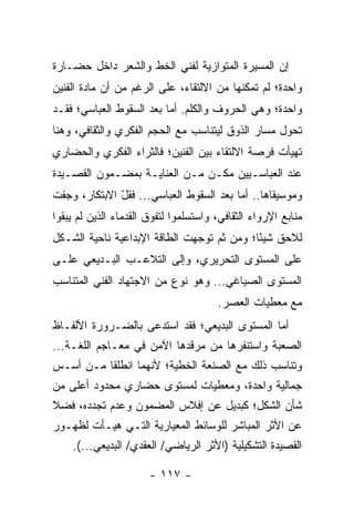 ‫ﺇﻥ ﺍﻟﻤﺴﻴﺭﺓ ﺍﻟﻤﺘﻭﺍﺯﻴﺔ ﻟﻔﻨﻲ ﺍﻟﺨﻁ ﻭﺍﻟﺸﻌﺭ ﺩﺍﺨل ﺤﻀـﺎﺭﺓ‬
‫ﻭﺍﺤﺩﺓ؛ ﻟﻡ ﺘﻤﻜﻨﻬﺎ ﻤﻥ ﺍﻻﻟﺘﻘﺎﺀ، ﻋﻠﻰ ﺍﻟﺭﻏﻡ ﻤﻥ ﺃﻥ ﻤﺎﺩﺓ ﺍﻟﻔﻨﻴﻥ‬
‫ﻭﺍﺤﺩﺓ؛ ﻭﻫﻲ ﺍﻟﺤﺭﻭﻑ ﻭﺍﻟﻜﻠﻡ. ﺃﻤﺎ ﺒﻌﺩ ﺍﻟﺴﻘﻭﻁ ﺍﻟﻌﺒﺎﺴﻲ؛ ﻓﻘـﺩ‬
‫ﺘﺤﻭل ﻤﺴﺎﺭ ﺍﻟﺫﻭﻕ ﻟﻴﺘﻨﺎﺴﺏ ﻤﻊ ﺍﻟﺤﺠﻡ ﺍﻟﻔﻜﺭﻱ ﻭﺍﻟﺜﻘﺎﻓﻲ، ﻭﻫﻨﺎ‬
‫ﺘﻬﻴﺄﺕ ﻓﺭﺼﺔ ﺍﻻﻟﺘﻘﺎﺀ ﺒﻴﻥ ﺍﻟﻔﻨﻴﻥ؛ ﻓﺎﻟﺜﺭﺍﺀ ﺍﻟﻔﻜﺭﻱ ﻭﺍﻟﺤﻀﺎﺭﻱ‬
‫ﻋﻨﺩ ﺍﻟﻌﺒﺎﺴـﻴﻴﻥ ﻤ ﹼـﻥ ﻤـﻥ ﺍﻟﻌﻨﺎﻴـﺔ ﺒﻤﻀـﻤﻭﻥ ﺍﻟﻘﺼـﻴﺩﺓ‬
                                ‫ﻜ‬
‫ﻭﻤﻭﺴﻴﻘﺎﻫﺎ.. ﺃﻤﺎ ﺒﻌﺩ ﺍﻟﺴﻘﻭﻁ ﺍﻟﻌﺒﺎﺴﻲ... ﻓﻘل ﺍﻻﺒﺘﻜﺎﺭ، ﻭﺠﻔﺕ‬
              ‫ّ‬
‫ﻤﻨﺎﺒﻊ ﺍﻹﺭﻭﺍﺀ ﺍﻟﺜﻘﺎﻓﻲ، ﻭﺍﺴﺘﺴﻠﻤﻭﺍ ﻟﺘﻔﻭﻕ ﺍﻟﻘﺩﻤﺎﺀ ﺍﻟﺫﻴﻥ ﻟﻡ ﻴﺒﻘﻭﺍ‬
‫ﻟﻼﺤﻕ ﺸﻴ ًﺎ؛ ﻭﻤﻥ ﺜﻡ ﺘﻭﺠﻬﺕ ﺍﻟﻁﺎﻗﺔ ﺍﻹﺒﺩﺍﻋﻴﺔ ﻨﺎﺤﻴﺔ ﺍﻟﺸـﻜل‬
                                            ‫ﺌ‬
‫ﻋﻠﻰ ﺍﻟﻤﺴﺘﻭﻯ ﺍﻟﺘﺤﺭﻴﺭﻱ، ﻭﺇﻟﻰ ﺍﻟﺘﻼﻋـﺏ ﺍﻟﺒـﺩﻴﻌﻲ ﻋﻠـﻰ‬
‫ﺍﻟﻤﺴﺘﻭﻯ ﺍﻟﺼﻴﺎﻏﻲ... ﻭﻫﻭ ﻨﻭﻉ ﻤﻥ ﺍﻻﺠﺘﻬﺎﺩ ﺍﻟﻔﻨﻲ ﺍﻟﻤﺘﻨﺎﺴﺏ‬
                                       ‫ﻤﻊ ﻤﻌﻁﻴﺎﺕ ﺍﻟﻌﺼﺭ.‬
‫ﺃﻤﺎ ﺍﻟﻤﺴﺘﻭﻯ ﺍﻟﺒﺩﻴﻌﻲ؛ ﻓﻘﺩ ﺍﺴﺘﺩﻋﻰ ﺒﺎﻟﻀـﺭﻭﺭﺓ ﺍﻷﻟﻔـﺎﻅ‬
‫ﺍﻟﺼﻌﺒﺔ ﻭﺍﺴﺘﻨﻔﺭﻫﺎ ﻤﻥ ﻤﺭﻗﺩﻫﺎ ﺍﻵﻤﻥ ﻓﻲ ﻤﻌـﺎﺠﻡ ﺍﻟﻠﻐـﺔ...‬
‫ﻭﺘﻨﺎﺴﺏ ﺫﻟﻙ ﻤﻊ ﺍﻟﺼﻨﻌﺔ ﺍﻟﺨﻁﻴﺔ؛ ﻷﻨﻬﻤﺎ ﺍﻨﻁﻠﻘﺎ ﻤـﻥ ﺃﺴـﺱ‬
‫ﺠﻤﺎﻟﻴﺔ ﻭﺍﺤﺩﺓ، ﻭﻤﻌﻁﻴﺎﺕ ﻟﻤﺴﺘﻭﻯ ﺤﻀﺎﺭﻱ ﻤﺤﺩﻭﺩ ﺃﻋﻠﻰ ﻤﻥ‬
‫ﺸﺄﻥ ﺍﻟﺸﻜل؛ ﻜﺒﺩﻴل ﻋﻥ ﺇﻓﻼﺱ ﺍﻟﻤﻀﻤﻭﻥ ﻭﻋﺩﻡ ﺘﺠﺩﺩﻩ، ﻓﻀﻼ‬
‫ﹰ‬
‫ﻋﻥ ﺍﻷﺜﺭ ﺍﻟﻤﺒﺎﺸﺭ ﻟﻠﻭﺴﺎﺌﻁ ﺍﻟﻤﻌﻴﺎﺭﻴﺔ ﺍﻟﺘـﻲ ﻫﻴـﺄﺕ ﻟﻅﻬـﻭﺭ‬
    ‫ﺍﻟﻘﺼﻴﺩﺓ ﺍﻟﺘﺸﻜﻴﻠﻴﺔ )ﺍﻷﺜﺭ ﺍﻟﺭﻴﺎﻀﻲ/ ﺍﻟﻌﻘﺩﻱ/ ﺍﻟﺒﺩﻴﻌﻲ...(.‬

                       ‫- ٧١١ -‬
 