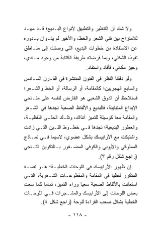 ‫ﻭﻻ ﺸﻙ ﺃﻥ ﺍﻟﺘﻨﻅﻴﺭ ﻭﺍﻟﺘﻁﺒﻴﻕ ﻷﻨﻭﺍﻉ ﺍﻟﺒـﺩﻴﻊ؛ ﻗـﺩ ﻤ ‪‬ـﺩ‬
  ‫ﻬ‬
‫ﻟﻼﻤﺘﺯﺍﺝ ﺒﻴﻥ ﻓﻨﻲ ﺍﻟﺸﻌﺭ ﻭﺍﻟﺨﻁ، ﻭﺍﻷﺨﻴﺭ ﻟﻡ ﻴﺘـﻭﺍﻥ ﺒـﺩﻭﺭﻩ‬
‫ﻋﻥ ﺍﻻﺴﺘﻔﺎﺩﺓ ﻤﻥ ﺨﻁﻭﺍﺕ ﺍﻟﺒﺩﻴﻊ، ﺍﻟﺘﻲ ﻭﺼﻠﺕ ﺇﻟﻰ ﻤﻨـﺎﻁﻕ‬
‫ﻨﻔﻭﺫﻩ ﺍﻟﺸﻜﻠﻲ، ﻭﺒﻤﺎ ﻓﺭﻀﺘﻪ ﻁﺭﻴﻘﺔ ﺍﻟﻜﺘﺎﺒﺔ ﻤﻥ ﻭﺠﻭﺩ ﻤـﺎﺩﻱ،‬
                               ‫ﻭﺤﻴﺯ ﻤﻜﺎﻨﻲ، ﻓﺄﻓﺎﺩ ﻭﺍﺴﺘﻔﺎﺩ.‬
                                                      ‫‪‬‬
‫ﻭﻟﻭ ﺩﻗﻘﻨﺎ ﺍﻟﻨﻅﺭ ﻓﻲ ﺍﻟﻔﻨﻭﻥ ﺍﻟﻤﻨﺘﺸﺭﺓ ﻓﻲ ﺍﻟﻘـﺭﻥ ﺍﻟﺴـﺎﺩﺱ‬
‫ﻭﺍﻟﺴﺎﺒﻊ ﺍﻟﻬﺠﺭﻴﻴﻥ؛ ﻜﺎﻟﻤﻘﺎﻤﺔ، ﺃﻭ ﺍﻟﺭﺴﺎﻟﺔ، ﺃﻭ ﺍﻟﺨﻁ ﻭﺍﻟﺸـﻌﺭ؛‬
‫ﻓﺴﻨﻼﺤﻅ ﺃﻥ ﺍﻟﺫﻭﻕ ﺍﻟﺸﻌﺒﻲ ﻫﻭ ﺍﻟﻔﺎﺭﺽ ﻟﻨﻔﺴﻪ ﻋﻠﻰ ﻤﻨـﺎﺤﻲ‬
‫ﺍﻹﺒﺩﺍﻉ ﺍﻟﻤﺘﺒﺎﻴﻨﺔ، ﻓﺎﻟﺒﺩﻴﻊ ﻭﺍﻷﻟﻔﺎﻅ ﺍﻟﺼﻌﺒﺔ ﻨﺠﺩﻫﺎ ﻓﻲ ﺍﻟﺸـﻌﺭ‬
‫ﻭﺍﻟﻤﻘﺎﻤﺔ ﻤ ‪‬ﺎ ﻜﻭﺴﻴﻠﺔ ﻟﻠﺘﻤﻴﺯ ﺁﻨﺫﺍﻙ، ﻭﺘﻠـﻙ ﺍﻟﺤﻠـﻰ ﺍﻟﻠﻔﻅﻴـﺔ،‬
                                             ‫ﻌ‬
‫ﻭﺍﻟﻌﻁﻭﺭ ﺍﻟﺒﺩﻴﻌﻴﺔ؛ ﻨﺠﺩﻫﺎ ﻓـﻲ ﺨﻁـﻭﻁ ﺍﻟﻠـﻴﻥ ﺍﻟﺘـﻲ ﺯﺍﺩﺕ‬
‫ﻭﺍﺸﺘﺒﻜﺕ ﻤﻊ ﺍﻷﺭﺍﺒﻴﺴﻙ ﺒﺸﻜل ﻋﻀﻭﻱ، ﻻﺴﻴﻤﺎ ﻓـﻲ ﻨﻤـﺎﺫﺝ‬
‫ﺍﻟﻤﻤﻠﻭﻜﻲ ﻭﺍﻷﻴﻭﺒﻲ ﻭﺍﻟﻜﻭﻓﻲ ﺍﻟﻤﻀـﻔﻭﺭ ﺒـﺎﻟﺘﻜﻭﻴﻥ ﺍﻟﺘـﺎﺠﻲ‬
                                     ‫)ﺭﺍﺠﻊ ﺸﻜل ﺭﻗﻡ ٣(.‬
‫ﺇﻥ ﻅﻬﻭﺭ ﺍﻷﺭﺍﺒﻴﺴﻙ ﻓﻲ ﺍﻟﻠﻭﺤﺎﺕ ﺍﻟﺨﻁﻴـﺔ؛ ﻫـﻭ ﻨﻔﺴـﻪ‬
‫ﺍﻟﻤﺘﻜﺭﺭ ﻟﻔﻅﻴﺎ ﻓﻲ ﺍﻟﻤﻘﺎﻤﺔ ﻭﺍﻟﻤﻘﻁﻭﻋـﺎﺕ ﺍﻟﺸـﻌﺭﻴﺔ، ﺍﻟﺘـﻲ‬
                                            ‫‪‬‬
‫ﺍﺴﺘﻌﺎﻨﺕ ﺒﺎﻷﻟﻔﺎﻅ ﺍﻟﺼﻌﺒﺔ ﺴﻌ ‪‬ﺎ ﻭﺭﺍﺀ ﺍﻟﺘﻤﻴﺯ، ﺘﻤﺎ ‪‬ﺎ ﻜﻤﺎ ﺴﻌﺕ‬
          ‫ﻤ‬                  ‫ﻴ‬
‫ﺒﻌﺽ ﺍﻟﻠﻭﺤﺎﺕ ﺇﻟﻰ ﺍﻷﺭﺍﺒﻴﺴﻙ ﻭﺍﻟﻤﺸـﺠﺭﺍﺕ ﻓـﻲ ﺍﻟﻠﻭﺤـﺎﺕ‬
        ‫ﺍﻟﺨﻁﻴﺔ ﺒﺸﻜل ﺼﻌﺏ ﺍﻟﻘﺭﺍﺀﺓ ﻟﻠﻭﺤﺔ )ﺭﺍﺠﻊ ﺸﻜل ٤(.‬
                                        ‫‪‬‬

                      ‫- ٨١١ -‬
 