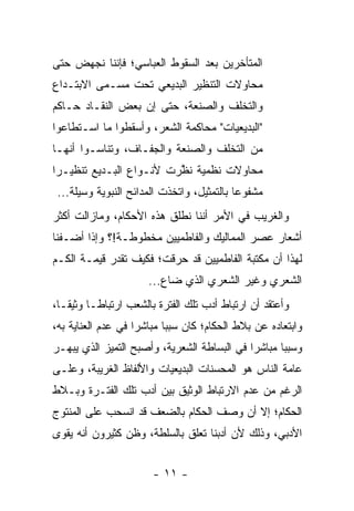 ‫ﺍﻟﻤﺘﺄﺨﺭﻴﻥ ﺒﻌﺩ ﺍﻟﺴﻘﻭﻁ ﺍﻟﻌﺒﺎﺴﻲ؛ ﻓﺈﻨﻨﺎ ﻨﺠﻬﺽ ﺤﺘﻰ‬
‫ﻤﺤﺎﻭﻻﺕ ﺍﻟﺘﻨﻅﻴﺭ ﺍﻟﺒﺩﻴﻌﻲ ﺘﺤﺕ ﻤﺴـﻤﻰ ﺍﻻﺒﺘـﺩﺍﻉ‬
‫ﻭﺍﻟﺘﺨﻠﻑ ﻭﺍﻟﺼﻨﻌﺔ، ﺤﺘﻰ ﺇﻥ ﺒﻌﺽ ﺍﻟﻨﻘـﺎﺩ ﺤـﺎﻜﻡ‬
‫"ﺍﻟﺒﺩﻴﻌﻴﺎﺕ" ﻤﺤﺎﻜﻤﺔ ﺍﻟﺸﻌﺭ، ﻭﺃﺴﻘﻁﻭﺍ ﻤﺎ ﺍﺴـﺘﻁﺎﻋﻭﺍ‬
‫ﻤﻥ ﺍﻟﺘﺨﻠﻑ ﻭﺍﻟﺼﻨﻌﺔ ﻭﺍﻟﺠﻔـﺎﻑ، ﻭﺘﻨﺎﺴـﻭﺍ ﺃﻨﻬـﺎ‬
‫ﻤﺤﺎﻭﻻﺕ ﻨﻅﻤﻴﺔ ﻨﻅﺭﺕ ﻷﻨـﻭﺍﻉ ﺍﻟﺒـﺩﻴﻊ ﺘﻨﻅﻴـ ‪‬ﺍ‬
 ‫ﺭ‬                        ‫ﱠ‬
 ‫ﻤﺸﻔﻭ ‪‬ﺎ ﺒﺎﻟﺘﻤﺜﻴل، ﻭﺍﺘﺨﺫﺕ ﺍﻟﻤﺩﺍﺌﺢ ﺍﻟﻨﺒﻭﻴﺔ ﻭﺴﻴﻠﺔ...‬
                                            ‫ﻋ‬
‫ﻭﺍﻟﻐﺭﻴﺏ ﻓﻲ ﺍﻷﻤﺭ ﺃﻨﻨﺎ ﻨﻁﻠﻕ ﻫﺫﻩ ﺍﻷﺤﻜﺎﻡ، ﻭﻤﺎﺯﺍﻟﺕ ﺃﻜﺜﺭ‬
‫ﺃﺸﻌﺎﺭ ﻋﺼﺭ ﺍﻟﻤﻤﺎﻟﻴﻙ ﻭﺍﻟﻔﺎﻁﻤﻴﻴﻥ ﻤﺨﻁﻭﻁـﺔ!؟ ﻭﺇﺫﺍ ﺃﻀـﻔﻨﺎ‬
‫ﻟﻬﺫﺍ ﺃﻥ ﻤﻜﺘﺒﺔ ﺍﻟﻔﺎﻁﻤﻴﻴﻥ ﻗﺩ ‪‬ﺭﻗﺕ؛ ﻓﻜﻴﻑ ﺘﻘﺩﺭ ﻗﻴﻤـﺔ ﺍﻟﻜـﻡ‬
                          ‫ﺤ‬
                       ‫ﺍﻟﺸﻌﺭﻱ ﻭﻏﻴﺭ ﺍﻟﺸﻌﺭﻱ ﺍﻟﺫﻱ ﻀﺎﻉ...‬
‫ﻭﺃﻋﺘﻘﺩ ﺃﻥ ﺍﺭﺘﺒﺎﻁ ﺃﺩﺏ ﺘﻠﻙ ﺍﻟﻔﺘﺭﺓ ﺒﺎﻟﺸﻌﺏ ﺍﺭﺘﺒﺎ ﹰـﺎ ﻭﺜﻴ ﹰـﺎ،‬
   ‫ﻘ‬       ‫ﻁ‬
‫ﻭﺍﺒﺘﻌﺎﺩﻩ ﻋﻥ ﺒﻼﻁ ﺍﻟﺤﻜﺎﻡ؛ ﻜﺎﻥ ﺴﺒ‪‬ﺎ ﻤﺒﺎﺸ ‪‬ﺍ ﻓﻲ ﻋﺩﻡ ﺍﻟﻌﻨﺎﻴﺔ ﺒﻪ،‬
                    ‫ﺭ‬       ‫ﺒ‬
‫ﻭﺴﺒ‪‬ﺎ ﻤﺒﺎﺸ ‪‬ﺍ ﻓﻲ ﺍﻟﺒﺴﺎﻁﺔ ﺍﻟﺸﻌﺭﻴﺔ، ﻭﺃﺼﺒﺢ ﺍﻟﺘﻤﻴﺯ ﺍﻟﺫﻱ ﻴﺒﻬـﺭ‬
                                             ‫ﺭ‬       ‫ﺒ‬
‫ﻋﺎﻤﺔ ﺍﻟﻨﺎﺱ ﻫﻭ ﺍﻟﻤﺤﺴﻨﺎﺕ ﺍﻟﺒﺩﻴﻌﻴﺎﺕ ﻭﺍﻷﻟﻔﺎﻅ ﺍﻟﻐﺭﻴﺒﺔ، ﻭﻋﻠـﻰ‬
‫ﺍﻟﺭﻏﻡ ﻤﻥ ﻋﺩﻡ ﺍﻻﺭﺘﺒﺎﻁ ﺍﻟﻭﺜﻴﻕ ﺒﻴﻥ ﺃﺩﺏ ﺘﻠﻙ ﺍﻟﻔﺘـﺭﺓ ﻭﺒـﻼﻁ‬
‫ﺍﻟﺤﻜﺎﻡ؛ ﺇﻻ ﺃﻥ ﻭﺼﻑ ﺍﻟﺤﻜﺎﻡ ﺒﺎﻟﻀﻌﻑ ﻗﺩ ﺍﻨﺴﺤﺏ ﻋﻠﻰ ﺍﻟﻤﻨﺘﻭﺝ‬
‫ﺍﻷﺩﺒﻲ، ﻭﺫﻟﻙ ﻷﻥ ﺃﺩﺒﻨﺎ ﺘﻌﻠﻕ ﺒﺎﻟﺴﻠﻁﺔ، ﻭﻅﻥ ﻜﺜﻴﺭﻭﻥ ﺃﻨﻪ ﻴﻘﻭﻯ‬
                ‫‪‬‬


                        ‫- ١١ -‬
 