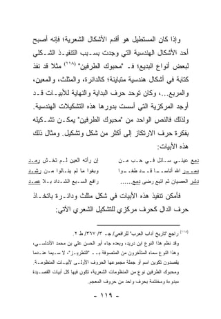 ‫ﻭﺇﺫﺍ ﻜﺎﻥ ﺍﻟﻤﺴﺘﻁﻴل ﻫﻭ ﺃﻗﺩﻡ ﺍﻷﺸﻜﺎل ﺍﻟﺸﻌﺭﻴﺔ؛ ﻓﺈﻨﻪ ﺃﺼﺒﺢ‬
 ‫ﺃﺤﺩ ﺍﻷﺸﻜﺎل ﺍﻟﻬﻨﺩﺴﻴﺔ ﺍﻟﺘﻲ ﻭﺠﺩﺕ ﺒﺴـﺒﺏ ﺍﻟﺘﻨﻔﻴـﺫ ﺍﻟﺸـﻜﻠﻲ‬
 ‫ﻤﺜﻼ ﻗﺩ ﹸﻔﺫ‬
   ‫ﹰ ﻨ‬         ‫)٨١١(‬
                       ‫ﻟﺒﻌﺽ ﺃﻨﻭﺍﻉ ﺍﻟﺒﺩﻴﻊ؛ ﻓـ "ﻤﺤﺒﻭﻙ ﺍﻟﻁﺭﻓﻴﻥ"‬
 ‫ﻜﺘﺎﺒﺔ ﻓﻲ ﺃﺸﻜﺎل ﻫﻨﺩﺴﻴﺔ ﻤﺘﺒﺎﻴﻨﺔ؛ ﻜﺎﻟﺩﺍﺌﺭﺓ، ﻭﺍﻟﻤﺜﻠﺙ، ﻭﺍﻟﻤﻌﻴﻥ،‬
                                                      ‫ﹰ‬
 ‫ﻭﺍﻟﻤﺭﺒﻊ...، ﻭﻜﺎﻥ ﺘﻭﺤﺩ ﺤﺭﻑ ﺍﻟﺒﺩﺍﻴﺔ ﻭﺍﻟﻨﻬﺎﻴﺔ ﻟﻸﺒﻴـﺎﺕ ﻗـﺩ‬
 ‫ﺃﻭﺠﺩ ﺍﻟﻤﺭﻜﺯﻴﺔ ﺍﻟﺘﻲ ﺃﺴﺴﺕ ﺒﺩﻭﺭﻫﺎ ﻫﺫﻩ ﺍﻟﺘﺸﻜﻴﻼﺕ ﺍﻟﻬﻨﺩﺴﻴﺔ.‬
 ‫ﻭﻟﺫﻟﻙ ﻓﺎﻟﻨﺹ ﺍﻟﻭﺍﺤﺩ ﻤﻥ "ﻤﺤﺒﻭﻙ ﺍﻟﻁﺭﻓﻴﻥ" ﻴﻤﻜـﻥ ﺘﺸـﻜﻴﻠﻪ‬
 ‫ﺒﻔﻜﺭﺓ ﺤﺭﻑ ﺍﻻﺭﺘﻜﺎﺯ ﺇﻟﻰ ﺃﻜﺜﺭ ﻤﻥ ﺸﻜل ﻭﺘﺸﻜﻴل. ﻭﻤﺜﺎل ﺫﻟﻙ‬
                                                           ‫ﻫﺫﻩ ﺍﻷﺒﻴﺎﺕ:‬
‫ﺇﻥ ﺭﺃﺘﻪ ﺍﻟﻌﻴﻥ ﻟـﻡ ﺘﺨـﺵ ﺭﻤـﺩ‬              ‫ﺩﻤﻊ ﻋﻴﻨـﻲ ﺴـﺎﺌل ﻓـﻲ ﺤـﺏ ﻤـﻥ‬
‫ﻭﺒﻐﻭﺍ ﻤﺎ ﻟﻡ ﻴﻨـﺎﻟﻭﺍ ﻤـﻥ ﺭﺸـﺩ‬             ‫ـﻭﺍ‬
                                           ‫ـﺎ ـﺩ ﻁﻐــ‬
                                                 ‫ـﺭ ﺍﷲ ﺃﻨﺎﺴــ ﻗــ‬
                                                                ‫ﺩﻤــ‬
‫ﺭﺍﻓﻊ ﺍﻟﺴـﺒﻊ ﺍﻟﺸـﺩﺍﺩ ﺒـﻼ ﻋﻤـﺩ‬              ‫ﺩﺸﺭ ﺍﻟﻌﺼﻴﺎﻥ ﺜﻡ ﺍﺘﺒﻊ ﺭﻀﻰ ﺩﻤﻊ......‬

 ‫ﻓﺄﻤﻜﻥ ﺘﻨﻔﻴﺫ ﻫﺫﻩ ﺍﻷﺒﻴﺎﺕ ﻓﻲ ﺸﻜل ﻤﺜﻠﺙ ﻭﺩﺍﺌـﺭﺓ ﺒﺎﺘﺨـﺎﺫ‬
           ‫ﺤﺭﻑ ﺍﻟﺩﺍل ﻜﺤﺭﻑ ﻤﺭﻜﺯﻱ ﻟﻠﺘﺸﻜﻴل ﺍﻟﺸﻌﺭﻱ ﺍﻵﺘﻲ:‬

                                                                         ‫)٨١١(‬
                   ‫ﺭﺍﺠﻊ "ﺘﺎﺭﻴﺦ ﺁﺩﺍﺏ ﺍﻟﻌﺭﺏ" ﻟﻠﺭﺍﻓﻌﻲ/ ﺠـ ٣/ ٧٦٣/ ﻁ ٢.‬
 ‫ﻭﻗﺩ ﻨﻅﻡ ﻫﺫﺍ ﺍﻟﻨﻭﻉ ﺍﺒﻥ ﺩﺭﻴﺩ، ﻭﺒﻌﺩﻩ ﺠﺎﺀ ﺃﺒﻭ ﺍﻟﺤﺴﻥ ﻋﻠﻲ ﺒﻥ ﻤﺤﻤﺩ ﺍﻷﻨﺩﻟﺴـﻲ،‬
 ‫ﻭﻫﺫﺍ ﺍﻟﻨﻭﻉ ﺴﻤﺎﻩ ﺍﻟﻤﺘﺄﺨﺭﻭﻥ ﻤﻥ ﺍﻟﻤﺘﺼﻭﻓﺔ ﺒــ "ﺍﻟﺘﻁﺭﻴـﺯ"، ﻻ ﺴـﻴﻤﺎ ﻋﻨـﺩﻤﺎ‬
 ‫ﻴﻘﺼﺩﻭﻥ ﺘﻜﻭﻴﻥ ﺍﺴﻡ ﺃﻭ ﺠﻤﻠﺔ ﻤﺠﻤﻭﻋﻬﺎ ﺍﻟﺤﺭﻭﻑ ﺍﻷﻭﻟـﻰ ﻷﺒﻴـﺎﺕ ﺍﻟﻤﻨﻅﻭﻤـﺔ.‬
 ‫ﻭﻤﺤﺒﻭﻙ ﺍﻟﻁﺭﻓﻴﻥ ﻨﻭﻉ ﻤﻥ ﺍﻟﻤﻨﻅﻭﻤﺎﺕ ﺍﻟﺸﻌﺭﻴﺔ، ﺘﻜﻭﻥ ﻓﻴﻬﺎ ﻜل ﺃﺒﻴﺎﺕ ﺍﻟﻘﺼـﻴﺩﺓ‬
                          ‫ﻤﺒﺩﻭﺀﺓ ﻭﻤﺨﺘﺘﻤﺔ ﺒﺤﺭﻑ ﻭﺍﺤﺩ ﻤﻥ ﺤﺭﻭﻑ ﺍﻟﻤﻌﺠﻡ.‬

                             ‫- ٩١١ -‬
 