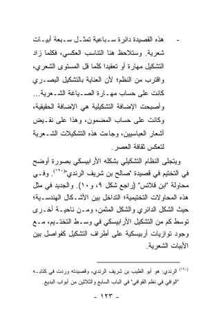 ‫ﻫﺫﻩ ﺍﻟﻘﺼﻴﺩﺓ ﺩﺍﺌﺭﺓ ﺴـﺒﺎﻋﻴﺔ ﺘﻤﺜـل ﺴـﺒﻌﺔ ﺃﺒﻴـﺎﺕ‬                      ‫-‬
‫ﺸﻌﺭﻴﺔ. ﻭﺴﺘﻼﺤﻅ ﻫﻨﺎ ﺍﻟﺘﻨﺎﺴﺏ ﺍﻟﻌﻜﺴﻲ، ﻓﻜﻠﻤﺎ ﺯﺍﺩ‬
‫ﺍﻟﺘﺸﻜﻴل ﻤﻬﺎﺭﺓ ﺃﻭ ﺘﻌﻘﻴ ‪‬ﺍ ﻜﻠﻤﺎ ﻗل ﺍﻟﻤﺴﺘﻭﻯ ﺍﻟﺸﻌﺭﻱ،‬
                         ‫ﺩ‬
‫ﻭﺍﻗﺘﺭﺏ ﻤﻥ ﺍﻟﻨﻅﻡ؛ ﻷﻥ ﺍﻟﻌﻨﺎﻴﺔ ﺒﺎﻟﺘﺸﻜﻴل ﺍﻟﺒﺼـﺭﻱ‬
‫ﻜﺎﻨﺕ ﻋﻠﻰ ﺤﺴﺎﺏ ﻤﻬـﺎﺭﺓ ﺍﻟﺼـﻴﺎﻏﺔ ﺍﻟﺸـﻌﺭﻴﺔ...‬
‫ﻭﺃﺼﺒﺤﺕ ﺍﻹﻀﺎﻓﺔ ﺍﻟﺘﺸﻜﻴﻠﻴﺔ ﻫﻲ ﺍﻹﻀﺎﻓﺔ ﺍﻟﺤﻘﻴﻘﻴﺔ،‬
‫ﻭﻜﺎﻨﺕ ﻋﻠﻰ ﺤﺴﺎﺏ ﺍﻟﻤﻀﻤﻭﻥ، ﻭﻫﺫﺍ ﻋﻠﻰ ﻨﻘـﻴﺽ‬
‫ﺃﺸﻌﺎﺭ ﺍﻟﻌﺒﺎﺴﻴﻴﻥ، ﻭﺠﺎﺀﺕ ﻫﺫﻩ ﺍﻟﺘﺸﻜﻴﻼﺕ ﺍﻟﺸـﻌﺭﻴﺔ‬
                                   ‫ﻟﺘﻌﻜﺱ ﺜﻘﺎﻓﺔ ﺍﻟﻌﺼﺭ.‬
‫ﻭﻴﺘﺠﻠﻰ ﺍﻟﻨﻅﺎﻡ ﺍﻟﺘﺸﻜﻴﻠﻲ ﺒﺸﻜﻠﻪ ﺍﻷﺭﺍﺒﻴﺴﻜﻲ ﺒﺼﻭﺭﺓ ﺃﻭﻀﺢ‬
‫ﻓﻲ ﺍﻟﺘﺨﺘﻴﻡ ﻓﻲ ﻗﺼﻴﺩﺓ "ﺼﺎﻟﺢ ﺒﻥ ﺸﺭﻴﻑ ﺍﻟﺭﻨﺩﻱ")٠٢١(. ﻭﻓـﻲ‬
‫ﻤﺤﺎﻭﻟﺔ "ﺍﺒﻥ ﻗﻼﺘﺱ" )ﺭﺍﺠﻊ ﺸﻜل ٩، ﻭ٠١(. ﻭﺍﻟﺠﺩﻴﺩ ﻓﻲ ﻤﺜل‬
‫ﻫﺫﻩ ﺍﻟﻤﺤﺎﻭﻻﺕ ﺍﻟﺘﺨﺘﻴﻤﻴﺔ؛ ﺍﻟﺘﺩﺍﺨل ﺒﻴﻥ ﺍﻷﺸـﻜﺎل ﺍﻟﻬﻨﺩﺴـﻴﺔ؛‬
‫ﺤﻴﺙ ﺍﻟﺸﻜل ﺍﻟﺩﺍﺌﺭﻱ ﻭﺍﻟﺸﻜل ﺍﻟﻤﺜﻤﻥ، ﻭﻤـﻥ ﻨﺎﺤﻴـﺔ ﺃﺨـﺭﻯ‬
‫ﺘﻭﺴﻁ ﻜﻡ ﻤﻥ ﺍﻟﺘﺸﻜﻴل ﺍﻷﺭﺍﺒﻴﺴﻜﻲ ﻓﻲ ﻭﺴـﻁ ﺍﻟﺘﺨﺘـﻴﻡ، ﻤـﻊ‬
‫ﻭﺠﻭﺩ ﺘﻭﺍﺯﻴﺎﺕ ﺃﺭﺒﻴﺴﻜﻴﺔ ﻋﻠﻰ ﺃﻁﺭﺍﻑ ﺍﻟﺘﺸﻜﻴل ﻜﻔﻭﺍﺼل ﺒﻴﻥ‬
                                        ‫ﺍﻷﺒﻴﺎﺕ ﺍﻟﺸﻌﺭﻴﺔ.‬

                                                                       ‫)٠٢١(‬
‫ﺍﻟﺭﻨﺩﻱ: ﻫﻭ ﺃﺒﻭ ﺍﻟﻁﻴﺏ ﺒﻥ ﺸﺭﻴﻑ ﺍﻟﺭﻨﺩﻱ، ﻭﻗﺼﻴﺩﺘﻪ ﻭﺭﺩﺕ ﻓﻲ ﻜﺘﺎﺒـﻪ‬
   ‫"ﺍﻟﻭﺍﻓﻲ ﻓﻲ ﻨﻅﻡ ﺍﻟﻘﻭﺍﻓﻲ" ﻓﻲ ﺍﻟﺒﺎﺏ ﺍﻟﺴﺎﺒﻊ ﻭﺍﻟﺜﻼﺜﻴﻥ ﻤﻥ ﺃﺒﻭﺍﺏ ﺍﻟﺒﺩﻴﻊ.‬

                           ‫- ٣٢١ -‬
 