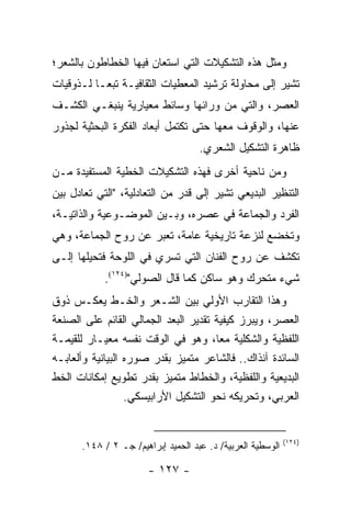 ‫ﻭﻤﺜل ﻫﺫﻩ ﺍﻟﺘﺸﻜﻴﻼﺕ ﺍﻟﺘﻲ ﺍﺴﺘﻌﺎﻥ ﻓﻴﻬﺎ ﺍﻟﺨﻁﺎﻁﻭﻥ ﺒﺎﻟﺸﻌﺭ؛‬
‫ﺘﺸﻴﺭ ﺇﻟﻰ ﻤﺤﺎﻭﻟﺔ ﺘﺭﺸﻴﺩ ﺍﻟﻤﻌﻁﻴﺎﺕ ﺍﻟﺜﻘﺎﻓﻴـﺔ ﺘﺒ ‪‬ـﺎ ﻟـﺫﻭﻗﻴﺎﺕ‬
           ‫ﻌ‬
‫ﺍﻟﻌﺼﺭ، ﻭﺍﻟﺘﻲ ﻤﻥ ﻭﺭﺍﺌﻬﺎ ﻭﺴﺎﺌﻁ ﻤﻌﻴﺎﺭﻴﺔ ﻴﻨﺒﻐـﻲ ﺍﻟﻜﺸـﻑ‬
‫ﻋﻨﻬﺎ، ﻭﺍﻟﻭﻗﻭﻑ ﻤﻌﻬﺎ ﺤﺘﻰ ﺘﻜﺘﻤل ﺃﺒﻌﺎﺩ ﺍﻟﻔﻜﺭﺓ ﺍﻟﺒﺤﺜﻴﺔ ﻟﺠﺫﻭﺭ‬
                                    ‫ﻅﺎﻫﺭﺓ ﺍﻟﺘﺸﻜﻴل ﺍﻟﺸﻌﺭﻱ.‬
‫ﻭﻤﻥ ﻨﺎﺤﻴﺔ ﺃﺨﺭﻯ ﻓﻬﺫﻩ ﺍﻟﺘﺸﻜﻴﻼﺕ ﺍﻟﺨﻁﻴﺔ ﺍﻟﻤﺴﺘﻔﻴﺩﺓ ﻤـﻥ‬
‫ﺍﻟﺘﻨﻅﻴﺭ ﺍﻟﺒﺩﻴﻌﻲ ﺘﺸﻴﺭ ﺇﻟﻰ ﻗﺩﺭ ﻤﻥ ﺍﻟﺘﻌﺎﺩﻟﻴﺔ، "ﺍﻟﺘﻲ ﺘﻌﺎﺩل ﺒﻴﻥ‬
‫ﺍﻟﻔﺭﺩ ﻭﺍﻟﺠﻤﺎﻋﺔ ﻓﻲ ﻋﺼﺭﻩ، ﻭﺒـﻴﻥ ﺍﻟﻤﻭﻀـﻭﻋﻴﺔ ﻭﺍﻟﺫﺍﺘﻴـﺔ،‬
‫ﻭﺘﺨﻀﻊ ﻟﻨﺯﻋﺔ ﺘﺎﺭﻴﺨﻴﺔ ﻋﺎﻤﺔ، ﺘﻌﺒﺭ ﻋﻥ ﺭﻭﺡ ﺍﻟﺠﻤﺎﻋﺔ، ﻭﻫﻲ‬
‫ﺘﻜﺸﻑ ﻋﻥ ﺭﻭﺡ ﺍﻟﻔﻨﺎﻥ ﺍﻟﺘﻲ ﺘﺴﺭﻱ ﻓﻲ ﺍﻟﻠﻭﺤﺔ ﻓﺘﺤﻴﻠﻬﺎ ﺇﻟـﻰ‬
            ‫ﺸﻲﺀ ﻤﺘﺤﺭﻙ ﻭﻫﻭ ﺴﺎﻜﻥ ﻜﻤﺎ ﻗﺎل ﺍﻟﺼﻭﻟﻲ")٤٢١(.‬
‫ﻭﻫﺫﺍ ﺍﻟﺘﻘﺎﺭﺏ ﺍﻷﻭﻟﻲ ﺒﻴﻥ ﺍﻟﺸـﻌﺭ ﻭﺍﻟﺨـﻁ ﻴﻌﻜـﺱ ﺫﻭﻕ‬
‫ﺍﻟﻌﺼﺭ، ﻭﻴﺒﺭﺯ ﻜﻴﻔﻴﺔ ﺘﻘﺩﻴﺭ ﺍﻟﺒﻌﺩ ﺍﻟﺠﻤﺎﻟﻲ ﺍﻟﻘﺎﺌﻡ ﻋﻠﻰ ﺍﻟﺼﻨﻌﺔ‬
‫ﺍﻟﻠﻔﻅﻴﺔ ﻭﺍﻟﺸﻜﻠﻴﺔ ﻤ ‪‬ﺎ، ﻭﻫﻭ ﻓﻲ ﺍﻟﻭﻗﺕ ﻨﻔﺴﻪ ﻤﻌﻴـﺎﺭ ﻟﻠﻘﻴﻤـﺔ‬
                                       ‫ﻌ‬
‫ﺍﻟﺴﺎﺌﺩﺓ ﺁﻨﺫﺍﻙ.. ﻓﺎﻟﺸﺎﻋﺭ ﻤﺘﻤﻴﺯ ﺒﻘﺩﺭ ﺼﻭﺭﻩ ﺍﻟﺒﻴﺎﻨﻴﺔ ﻭﺃﻟﻌﺎﺒـﻪ‬
‫ﺍﻟﺒﺩﻴﻌﻴﺔ ﻭﺍﻟﻠﻔﻅﻴﺔ، ﻭﺍﻟﺨﻁﺎﻁ ﻤﺘﻤﻴﺯ ﺒﻘﺩﺭ ﺘﻁﻭﻴﻊ ﺇﻤﻜﺎﻨﺎﺕ ﺍﻟﺨﻁ‬
                  ‫ﺍﻟﻌﺭﺒﻲ، ﻭﺘﺤﺭﻴﻜﻪ ﻨﺤﻭ ﺍﻟﺘﺸﻜﻴل ﺍﻷﺭﺍﺒﻴﺴﻜﻲ.‬


                                                            ‫)٤٢١(‬
      ‫ﺍﻟﻭﺴﻁﻴﺔ ﺍﻟﻌﺭﺒﻴﺔ/ ﺩ. ﻋﺒﺩ ﺍﻟﺤﻤﻴﺩ ﺇﺒﺭﺍﻫﻴﻡ/ ﺠـ ٢ / ٨٤١.‬

                       ‫- ٧٢١ -‬
 