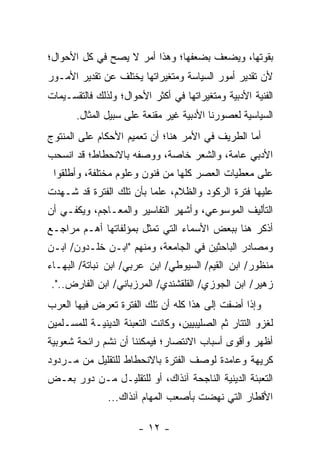 ‫ﺒﻘﻭﺘﻬﺎ، ﻭﻴﻀﻌﻑ ﺒﻀﻌﻔﻬﺎ؛ ﻭﻫﺫﺍ ﺃﻤﺭ ﻻ ﻴﺼﺢ ﻓﻲ ﻜل ﺍﻷﺤﻭﺍل؛‬
‫ﻷﻥ ﺘﻘﺩﻴﺭ ﺃﻤﻭﺭ ﺍﻟﺴﻴﺎﺴﺔ ﻭﻤﺘﻐﻴﺭﺍﺘﻬﺎ ﻴﺨﺘﻠﻑ ﻋﻥ ﺘﻘﺩﻴﺭ ﺍﻷﻤـﻭﺭ‬
‫ﺍﻟﻔﻨﻴﺔ ﺍﻷﺩﺒﻴﺔ ﻭﻤﺘﻐﻴﺭﺍﺘﻬﺎ ﻓﻲ ﺃﻜﺜﺭ ﺍﻷﺤﻭﺍل؛ ﻭﻟﺫﻟﻙ ﻓﺎﻟﺘﻘﺴـﻴﻤﺎﺕ‬
       ‫ﺍﻟﺴﻴﺎﺴﻴﺔ ﻟﻌﺼﻭﺭﻨﺎ ﺍﻷﺩﺒﻴﺔ ﻏﻴﺭ ﻤﻘﻨﻌﺔ ﻋﻠﻰ ﺴﺒﻴل ﺍﻟﻤﺜﺎل.‬
‫ﺃﻤﺎ ﺍﻟﻁﺭﻴﻑ ﻓﻲ ﺍﻷﻤﺭ ﻫﻨﺎ؛ ﺃﻥ ﺘﻌﻤﻴﻡ ﺍﻷﺤﻜﺎﻡ ﻋﻠﻰ ﺍﻟﻤﻨﺘﻭﺝ‬
‫ﺍﻷﺩﺒﻲ ﻋﺎﻤﺔ، ﻭﺍﻟﺸﻌﺭ ﺨﺎﺼﺔ، ﻭﻭﺼﻔﻪ ﺒﺎﻻﻨﺤﻁﺎﻁ؛ ﻗﺩ ﺍﻨﺴﺤﺏ‬
 ‫ﻋﻠﻰ ﻤﻌﻁﻴﺎﺕ ﺍﻟﻌﺼﺭ ﻜﻠﻬﺎ ﻤﻥ ﻓﻨﻭﻥ ﻭﻋﻠﻭﻡ ﻤﺨﺘﻠﻔﺔ، ﻭﺃﻁﻠﻘﻭﺍ‬
‫ﻋﻠﻴﻬﺎ ﻓﺘﺭﺓ ﺍﻟﺭﻜﻭﺩ ﻭﺍﻟﻅﻼﻡ، ﻋﻠ ‪‬ﺎ ﺒﺄﻥ ﺘﻠﻙ ﺍﻟﻔﺘﺭﺓ ﻗﺩ ﺸـﻬﺩﺕ‬
                         ‫ﻤ‬
‫ﺍﻟﺘﺄﻟﻴﻑ ﺍﻟﻤﻭﺴﻭﻋﻲ، ﻭﺃﺸﻬﺭ ﺍﻟﺘﻔﺎﺴﻴﺭ ﻭﺍﻟﻤﻌـﺎﺠﻡ، ﻭﻴﻜﻔـﻲ ﺃﻥ‬
‫ﺃﺫﻜﺭ ﻫﻨﺎ ﺒﺒﻌﺽ ﺍﻷﺴﻤﺎﺀ ﺍﻟﺘﻲ ﺘﻤﺜل ﺒﻤﺅﻟﻔﺎﺘﻬﺎ ﺃﻫـﻡ ﻤﺭﺍﺠـﻊ‬
‫ﻭﻤﺼﺎﺩﺭ ﺍﻟﺒﺎﺤﺜﻴﻥ ﻓﻲ ﺍﻟﺠﺎﻤﻌﺔ، ﻭﻤﻨﻬﻡ "ﺍﺒـﻥ ﺨﻠـﺩﻭﻥ/ ﺍﺒـﻥ‬
‫ﻤﻨﻅﻭﺭ/ ﺍﺒﻥ ﺍﻟﻘﻴﻡ/ ﺍﻟﺴﻴﻭﻁﻲ/ ﺍﺒﻥ ﻋﺭﺒﻲ/ ﺍﺒﻥ ﻨﺒﺎﺘﺔ/ ﺍﻟﺒﻬـﺎﺀ‬
‫ﺯﻫﻴﺭ/ ﺍﺒﻥ ﺍﻟﺠﻭﺯﻱ/ ﺍﻟﻘﻠﻘﺸﻨﺩﻱ/ ﺍﻟﻤﺭﺯﺒﺎﻨﻲ/ ﺍﺒﻥ ﺍﻟﻔﺎﺭﺽ..".‬
‫ﻭﺇﺫﺍ ﺃﻀﻔﺕ ﺇﻟﻰ ﻫﺫﺍ ﻜﻠﻪ ﺃﻥ ﺘﻠﻙ ﺍﻟﻔﺘﺭﺓ ﺘﻌﺭﺽ ﻓﻴﻬﺎ ﺍﻟﻌﺭﺏ‬
‫ﻟﻐﺯﻭ ﺍﻟﺘﺘﺎﺭ ﺜﻡ ﺍﻟﺼﻠﻴﺒﻴﻴﻥ، ﻭﻜﺎﻨﺕ ﺍﻟﺘﻌﺒﺌﺔ ﺍﻟﺩﻴﻨﻴـﺔ ﻟﻠﻤﺴـﻠﻤﻴﻥ‬
‫ﺃﻅﻬﺭ ﻭﺃﻗﻭﻯ ﺃﺴﺒﺎﺏ ﺍﻻﻨﺘﺼﺎﺭ؛ ﻓﻴﻤﻜﻨﻨﺎ ﺃﻥ ﻨﺸﻡ ﺭﺍﺌﺤﺔ ﺸﻌﻭﺒﻴﺔ‬
‫ﻜﺭﻴﻬﺔ ﻭﻋﺎﻤﺩﺓ ﻟﻭﺼﻑ ﺍﻟﻔﺘﺭﺓ ﺒﺎﻻﻨﺤﻁﺎﻁ ﻟﻠﺘﻘﻠﻴل ﻤﻥ ﻤـﺭﺩﻭﺩ‬
‫ﺍﻟﺘﻌﺒﺌﺔ ﺍﻟﺩﻴﻨﻴﺔ ﺍﻟﻨﺎﺠﺤﺔ ﺁﻨﺫﺍﻙ، ﺃﻭ ﻟﻠﺘﻘﻠﻴـل ﻤـﻥ ﺩﻭﺭ ﺒﻌـﺽ‬
               ‫ﺍﻷﻗﻁﺎﺭ ﺍﻟﺘﻲ ﻨﻬﻀﺕ ﺒﺄﺼﻌﺏ ﺍﻟﻤﻬﺎﻡ ﺁﻨﺫﺍﻙ...‬

                       ‫- ٢١ -‬
 