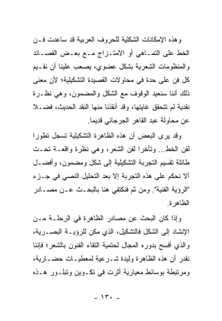 ‫ﻭﻫﺫﻩ ﺍﻹﻤﻜﺎﻨﺎﺕ ﺍﻟﺸﻜﻠﻴﺔ ﻟﻠﺤﺭﻭﻑ ﺍﻟﻌﺭﺒﻴﺔ ﻗﺩ ﺴﺎﻋﺩﺕ ﻓـﻥ‬
‫ﺍﻟﺨﻁ ﻋﻠﻰ ﺍﻟﺘﻤـﺎﻫﻲ ﺃﻭ ﺍﻻﻤﺘـﺯﺍﺝ ﻤـﻊ ﺒﻌـﺽ ﺍﻟﻘﺼـﺎﺌﺩ‬
‫ﻭﺍﻟﻤﻨﻅﻭﻤﺎﺕ ﺍﻟﺸﻌﺭﻴﺔ ﺒﺸﻜل ﻋﻀﻭﻱ، ﻴﺼﻌﺏ ﻋﻠﻴﻨﺎ ﺃﻥ ﻨﻘـﻴﻡ‬
‫ﻜل ﻓﻥ ﻋﻠﻰ ﺤﺩﺓ ﻓﻲ ﻤﺤﺎﻭﻻﺕ ﺍﻟﻘﺼﻴﺩﺓ ﺍﻟﺘﺸﻜﻴﻠﻴﺔ؛ ﻷﻥ ﻤﻌﻨﻰ‬
‫ﺫﻟﻙ ﺃﻨﻨﺎ ﺴﻨﻌﻴﺩ ﺍﻟﻭﻗﻭﻑ ﻤﻊ ﺍﻟﺸﻜل ﻭﺍﻟﻤﻀﻤﻭﻥ، ﻭﻫﻲ ﻨﻅـﺭﺓ‬
‫ﻨﻘﺩﻴﺔ ﻟﻡ ﺘﺘﺤﻘﻕ ﻏﺎﻴﺘﻬﺎ، ﻭﻗﺩ ﺃﻨﻘﺫﻨﺎ ﻤﻨﻬﺎ ﺍﻟﻨﻘﺩ ﺍﻟﺤﺩﻴﺙ، ﻓﻀـﻼ‬
‫ﹰ‬
                    ‫ﻋﻥ ﻤﺤﺎﻭﻟﺔ ﻋﺒﺩ ﺍﻟﻘﺎﻫﺭ ﺍﻟﺠﺭﺠﺎﻨﻲ ﻗﺩﻴ ‪‬ﺎ.‬
                      ‫ﻤ‬
‫ﻭﻗﺩ ﻴﺭﻯ ﺍﻟﺒﻌﺽ ﺃﻥ ﻫﺫﻩ ﺍﻟﻅﺎﻫﺭﺓ ﺍﻟﺘﺸﻜﻴﻠﻴﺔ ﺘﺴﺠل ﺘﻁﻭ ‪‬ﺍ‬
 ‫ﺭ‬
‫ﻟﻔﻥ ﺍﻟﺨﻁ... ﻭﺘﺄﺨ ‪‬ﺍ ﻟﻔﻥ ﺍﻟﺸﻌﺭ، ﻭﻫﻲ ﻨﻅﺭﺓ ﻭﺍﻗﻌـﺔ ﺘﺤـﺕ‬
                                 ‫ﺭ‬
‫ﻁﺎﺌﻠﺔ ﺘﻘﺴﻴﻡ ﺍﻟﺘﺠﺭﺒﺔ ﺍﻟﺘﺸﻜﻴﻠﻴﺔ ﺇﻟﻰ ﺸﻜل ﻭﻤﻀﻤﻭﻥ، ﻭﺃﻓﻀـل‬
‫ﺃﻻ ﻨﺤﻜﻡ ﻋﻠﻰ ﻫﺫﻩ ﺍﻟﺘﺠﺭﺒﺔ ﺇﻻ ﺒﻌﺩ ﺍﻟﺘﺤﻠﻴل ﺍﻟﻨﺼﻲ ﻓﻲ ﺠـﺯﺀ‬
‫"ﺍﻟﺭﺅﻴﺔ ﺍﻟﻔﻨﻴﺔ". ﻭﻤﻥ ﺜﻡ ﻓﻨﻜﺘﻔﻲ ﻫﻨﺎ ﺒﺎﻟﺒﺤـﺙ ﻋـﻥ ﻤﺼـﺎﺩﺭ‬
                                                 ‫ﺍﻟﻅﺎﻫﺭﺓ.‬
‫ﻭﺇﺫﺍ ﻜﺎﻥ ﺍﻟﺒﺤﺙ ﻋﻥ ﻤﺼﺎﺩﺭ ﺍﻟﻅﺎﻫﺭﺓ ﻓﻲ ﺍﻟﺭﺤﻠـﺔ ﻤـﻥ‬
‫ﺍﻹﻨﺸﺎﺩ ﺇﻟﻰ ﺍﻟﺸﻜل ﻓﺎﻟﺘﺸﻜﻴل، ﺍﻟﺫﻱ ﻤ ﹼﻥ ﻟﻠﺭﺅﻴـﺔ ﺍﻟﺒﺼـﺭﻴﺔ،‬
                   ‫ﻜ‬
‫ﻭﺍﻟﺫﻱ ﺃﻓﺴﺢ ﺒﺩﻭﺭﻩ ﺍﻟﻤﺠﺎل ﻟﺤﺘﻤﻴﺔ ﺍﻟﺘﻘﺎﺀ ﺍﻟﻔﻨﻭﻥ ﺒﺎﻟﺸﻌﺭ؛ ﻓﺈﻨﻨﺎ‬
‫ﻨﻘﺩﺭ ﺃﻥ ﻫﺫﻩ ﺍﻟﻅﺎﻫﺭﺓ ﻭﻟﻴﺩﺓ ﺸـﺭﻋﻴﺔ ﻟﻤﻌﻁﻴـﺎﺕ ﺤﻀـﺎﺭﻴﺔ،‬
‫ﻭﻤﺭﺘﺒﻁﺔ ﺒﻭﺴﺎﺌﻁ ﻤﻌﻴﺎﺭﻴﺔ ﺃﺜﺭﺕ ﻓﻲ ﺘﻜـﻭﻴﻥ ﻭﺘﺒﻠـﻭﺭ ﻫـﺫﻩ‬


                      ‫- ٠٣١ -‬
 