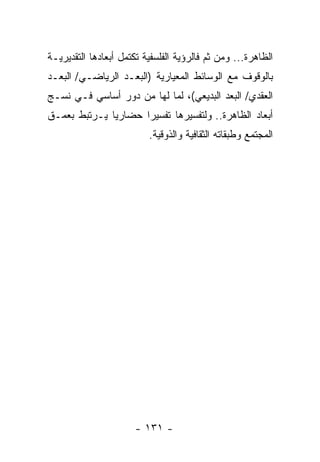 ‫ﺍﻟﻅﺎﻫﺭﺓ... ﻭﻤﻥ ﺜﻡ ﻓﺎﻟﺭﺅﻴﺔ ﺍﻟﻔﻠﺴﻔﻴﺔ ﺘﻜﺘﻤل ﺃﺒﻌﺎﺩﻫﺎ ﺍﻟﺘﻘﺩﻴﺭﻴـﺔ‬
‫ﺒﺎﻟﻭﻗﻭﻑ ﻤﻊ ﺍﻟﻭﺴﺎﺌﻁ ﺍﻟﻤﻌﻴﺎﺭﻴﺔ )ﺍﻟﺒﻌـﺩ ﺍﻟﺭﻴﺎﻀـﻲ/ ﺍﻟﺒﻌـﺩ‬
‫ﺍﻟﻌﻘﺩﻱ/ ﺍﻟﺒﻌﺩ ﺍﻟﺒﺩﻴﻌﻲ(، ﻟﻤﺎ ﻟﻬﺎ ﻤﻥ ﺩﻭﺭ ﺃﺴﺎﺴﻲ ﻓـﻲ ﻨﺴـﺞ‬
‫ﺃﺒﻌﺎﺩ ﺍﻟﻅﺎﻫﺭﺓ.. ﻭﻟﺘﻔﺴﻴﺭﻫﺎ ﺘﻔﺴﻴ ‪‬ﺍ ﺤﻀﺎﺭﻴﺎ ﻴـﺭﺘﺒﻁ ﺒﻌﻤـﻕ‬
              ‫‪‬‬      ‫ﺭ‬
                          ‫ﺍﻟﻤﺠﺘﻤﻊ ﻭﻁﺒﻘﺎﺘﻪ ﺍﻟﺜﻘﺎﻓﻴﺔ ﻭﺍﻟﺫﻭﻗﻴﺔ.‬




                      ‫- ١٣١ -‬
 