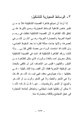 ‫٣- ﺍﻟﻭﺴﺎﺌﻁ ﺍﻟﻤﻌﻴﺎﺭﻴﺔ ﻟﻠﺘﺸﻜﻴل:‬
‫ﺇﺫﺍ ﺃﺭﺩﻨﺎ ﺃﻥ ﻨﻤﻭﻗﻊ ﻅﺎﻫﺭﺓ ﺍﻟﻘﺼﻴﺩﺓ ﺍﻟﺘﺸﻜﻴﻠﻴﺔ؛ ﻓﻼ ﺒﺩ ﻤـﻥ‬
‫ﺘﻘﺩﻴﺭ ﺨﺎﺹ ﻟﻔﺎﻋﻠﻴﺔ ﺍﻟﻭﺴﺎﺌﻁ ﺍﻟﻤﻌﻴﺎﺭﻴﺔ، ﻭﻤﺩﻯ ﺘﺄﺜﻴﺭﻫﺎ ﻋﻠـﻰ‬
‫ﺘﺨﻠﻕ ﺘﻠﻙ ﺍﻟﻅﺎﻫﺭﺓ؛ ﻷﻥ ﺍﻟﻘﺼﻴﺩﺓ ﺍﻟﺘﺸﻜﻴﻠﻴﺔ ﺘﺨﻠﻘﺕ ﻓﻲ ﺭﺤـﻡ‬
‫ﺍﻟﺤﻴﺎﺓ ﺍﻟﻌﺭﺒﻴﺔ ﻭﺍﻟﺤﻀﺎﺭﺓ ﺍﻟﻌﺭﺒﻴﺔ، ﻭﻫـﻲ ﺍﻻﺒـﻥ ﺍﻟﺸـﺭﻋﻲ‬
‫ﻟﻌﺼﺭﻫﺎ، ﻭﻷﻨﻬﺎ ﺠﺎﺀﺕ ﻤﻤﺜﻠﺔ ﻟﻔﺘﺭﺓ ﻤﺎ ﺒﻌﺩ ﺍﻟﺴﻘﻭﻁ ﺍﻟﻌﺒﺎﺴﻲ،‬
‫ﻭﺇﻥ ﻜﺎﻨﺕ ﻗﺩ ﺍﺴﺘﻤﺩﺕ ﺍﻟﺭﻭﺍﺀ ﻤﻥ ﺤﺼﺎﺩ ﺜﻘﺎﻓﻲ ﻗﺒﻠـﻲ... ﻭﺇﺫﺍ‬
‫ﻜﺎﻨﺕ ﺭﻭﺍﻓﺩ ﺍﻟﻅﺎﻫﺭﺓ ﺍﻟﺘﺸﻜﻴﻠﻴﺔ ﻗﺩ ﺫﺍﺒﺕ ﻓﻲ ﺍﻟﻘﺼﻴﺩﺓ ﺍﻟﺘﺸﻜﻴﻠﻴﺔ‬
‫ﺒﺸﻜل ﻤﻌﺭﻭﻕ ﺃﻤﺩﻩ ﺒﺎﻟﻐﺫﺍﺀ ﻭﺍﻟﺭﻭﺍﺀ ﺍﻟﺫﻱ ﻤ ﹼﻥ ﻟﻠﻅﺎﻫﺭﺓ ﻤـﻥ‬
             ‫ﻜ‬
‫ﺍﻟﺘﺒﻠﻭﺭ ﻭﺍﻟﻅﻬﻭﺭ؛ ﻓﻠﻴﺱ ﻤﻥ ﺍﻹﻨﺼﺎﻑ ﺇﺫﻥ ﺃﻥ ﻨﻜﺘﻔﻲ ﺒﺎﻟﺒﺤﺙ‬
‫ﻋﻥ ﺍﻟﻭﻅﻴﻔﺔ ﺍﻟﺸﻌﺭﻴﺔ ﻓﻘﻁ؛ ﻷﻥ ﺍﻟﻘﺼـﻴﺩﺓ ﺍﻟﺘﺸـﻜﻴﻠﻴﺔ – ﻓـﻲ‬
‫ﺤﻘﻴﻘﺘﻬﺎ – ﺒﻨﺎﺀ ﺠﻴﻭﻟﻭﺠﻲ ﻤﻌﻘﺩ، ﻓﻬﻲ ﻟﻴﺴـﺕ ﺍﻟﺸـﻌﺭ ﻓﻘـﻁ،‬
‫ﻭﻻ ﻫﻲ ﺍﻟﺸﻌﺭ ﻭﺍﻟﺨﻁ، ﻭﻻ ﻫﻲ ﺍﻟﺸﻌﺭ ﻭﺍﻟﺭﺴـﻡ، ﺃﻭ ﺍﻟﺸـﻌﺭ‬
‫ﻭﺍﻟﺒﺩﻴﻊ، ﺃﻭ ﺍﻟﺸﻌﺭ ﻭﺍﻟﺭﻴﺎﻀﻴﺎﺕ... ﺇﻨﻬـﺎ ﻜـل ﺫﻟـﻙ؛ ﻷﻨﻨـﺎ‬
‫ﻻ ﻴﻤﻜﻥ ﺃﻥ ﻨﺘﻘﺒﻠﻬﺎ ﻜﻨﺒﺕ ﺸﻴﻁﺎﻨﻲ، ﻭﻨﺘﺠﺎﻫل ﺃﺒﻌﺎﺩﻫﺎ ﺍﻟﻤﺘﺠﺫﺭﺓ‬
                  ‫ﻓﻲ ﻋﻤﻕ ﺍﻟﻤﺠﺘﻤﻊ ﻭﺜﻘﺎﻓﺘﻪ ﻭﺤﻀﺎﺭﺘﻪ ﻤ ‪‬ﺎ.‬
                    ‫ﻌ‬




                      ‫- ٣٣١ -‬
 