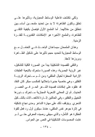 ‫ﻭﻟﻜﻲ ﻨﻜﺘﺸﻑ ﻓﺎﻋﻠﻴﺔ ﺍﻟﻭﺴﺎﺌﻁ ﺍﻟﻤﻌﻴﺎﺭﻴﺔ، ﻭﺘﺄﺜﻴﺭﻫﺎ ﻋﻠـﻰ‬
‫ﺘﺨﻠﻕ ﻭﺘﻜﻭﻥ ﺍﻟﻅﺎﻫﺭﺓ؛ ﻻ ﺒﺩ ﻤﻥ ﺘﺤﺩﻴﺩ ﻤﻠﻤﺤـﻴﻥ ﺃﺴﺎﺴـﻴﻴﻥ‬
‫ﻨﻨﻁﻠﻕ ﻤﻥ ﺨﻼﻟﻬﻤﺎ. ﺃﻤﺎ ﺍﻟﻤﻠﻤﺢ ﺍﻷﻭل ﻓﻴﺘﺼل ﺒﻜﻴﻔﻴﺔ ﺍﻟﺘﻠﻘـﻲ‬
‫ﻟﻠﻅﺎﻫﺭﺓ، ﻭﺍﻟﻤﻠﻤﺢ ﺍﻷﺨﻴﺭ؛ ﻫﻭ ﺍﻹﻤﻜﺎﻨﺎﺕ ﺍﻟﺘﻘﺩﻴﺭﻴـﺔ ﻟﻠﻔﺘـﺭﺓ‬
                                                   ‫ﺍﻟﺯﻤﻨﻴﺔ.‬
‫ﻭﻫﺫﺍﻥ ﺍﻟﻤﻠﻤﺤﺎﻥ ﺴﻴﺴﺎﻋﺩﺍﻥ ﺍﻟﺒﺎﺤـﺙ ﻓـﻲ ﺍﻟﺘﻌﺎﻤـل ﻤـﻊ‬
‫ﺍﻟﻭﺴﺎﺌﻁ ﺍﻟﻤﻌﻴﺎﺭﻴﺔ ﻟﺘﺤﺩﻴﺩ ﺤﺠﻡ ﺘﺄﺜﻴﺭﻫﺎ ﻋﻠﻰ ﺘﺸﻜﻴل ﺍﻟﻅـﺎﻫﺭﺓ‬
                                           ‫ﻭﺒﺭﻭﺯﻫﺎ ﻻﺤ ﹰﺎ.‬
                                             ‫ﻘ‬
‫ﻭﺍﻟﺘﻠﻘﻲ ﻟﻠﻘﺼﻴﺩﺓ ﺍﻟﺘﺸﻜﻴﻠﻴﺔ ﻴﺒﺩﺃ ﻤﻥ ﺍﻟﺼﻭﺭﺓ ﺍﻟﻜﻠﻴﺔ ﻟﻠﺘﺸﻜﻴل،‬
‫ﻋﺒﺭ ﺍﻟﺭﺅﻴﺔ ﺍﻟﺒﺼﺭﻴﺔ، ﻭﻫﺫﻩ ﺍﻟﺼﻭﺭﺓ ﺴﺘﺤﺭﻙ ﺒﺎﻟﺘﺒﻌﻴﺔ ﺍﻟﻁﺒﻘﺎﺕ‬
‫ﺍﻹﺭﺍﺩﻴﺔ ﺍﻟﻤﺤﻔﺯﺓ ﻟﺨﻴﺎل ﺍﻟﻤﺘﻠﻘﻲ؛ ﻭﻤﻥ ﺜـﻡ ﺴـﺘﺤﺭﻙ ﺍﻟﺭﺅﻴـﺔ‬
‫ﺍﻟﺘﻔﻜﻴﺭ، ﻭﻫﻲ ﺨﺎﺼﻴﺔ ﺠﺩﻴﺭﺓ ﺒﺈﻋﻼﻨﻬﺎ ﻜﻤﻜﺴﺏ ﻤﺒﻜﺭ ﻜﺎﻥ ﺍﻟﻨﻘﺎﺩ‬
‫ﻗﺩ ﻏﹼﻘﻭﻩ ﻋﻠﻰ ﺇﻤﻜﺎﻨﺎﺕ ﻗﺼﻴﺩﺓ ﺍﻟﺸـﻌﺭ ﺍﻟﺤـﺭ ﻓـﻲ ﺍﻟﻌﺼـﺭ‬
                                             ‫ﻠ‬
‫ﺍﻟﺤﺩﻴﺙ. ﺜﻡ ﺇﻥ ﺍﻟﻤﻌﺎﻨﻲ ﺍﻟﺸﻌﺭﻴﺔ ﺍﻟﻤﺠﺎﺯﻴﺔ ﺴـﺘﺤﺭﻙ ﺒـﺩﻭﺭﻫﺎ‬
‫ﺍﻟﺘﺨﻴﻴل ﻭﺍﻟﺘﻔﻜﻴﺭ، ﻭﻓﻲ ﺍﻟﺤﺎﻟﺘﻴﻥ ﺇﺜـﺎﺭﺓ ﻟﻼﻨﻔﻌـﺎﻻﺕ ﺒﺎﻟﺘﺸـﻜﻴل‬
‫ﺍﻟﺸﻌﺭﻱ. ﻭﻴﺘﻭﻗﻑ ﺫﻟﻙ ﻋﻠﻰ ﻤﻬﺎﺭﺓ ﺍﻟﺸﺎﻋﺭ ﻭﻤﺩﻯ ﻨﺠﺎﺡ ﺘﺸﻜﻴﻠﻪ‬
‫ﻓﻲ ﺇﺜﺎﺭﺓ ﺠﻭﻫﺭ ﻨﻔﺱ ﺍﻟﻤﺘﻠﻘﻲ، ﻋﻨﺩﺌﺫ ﺴﻴﻜﻭﻥ ﺃﻭل ﺭﺩ ﻓﻌل ﻟﻠﻘﻭﺓ‬
‫ﺍﻟﻤﻔﻜﺭﺓ ﻫﻭ ﺍﻟﺘﺄﻤل، ﻭﺍﻟﺫﻱ ﺴﻴﺒﻘﻰ ﺭﺼﻴﺩﻩ ﺍﻟﻤﻌﺭﻓﻲ ﺤﺘـﻰ ﻟـﻭ‬
         ‫ﻏﺎﺒﺕ ﺍﻟﻤﺤﺴﻭﺴﺎﺕ ﺍﻟﺘﺸﻜﻴﻠﻴﺔ ﻓﻲ ﺍﻟﻨﺹ ﻋﻥ ﺍﻟﺤﻭﺍﺱ.‬

                      ‫- ٤٣١ -‬
 