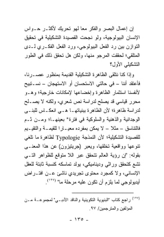 ‫ﺇﻥ ﺇﻋﻤﺎل ﺍﻟﺒﺼﺭ ﻭﺍﻟﻔﻜﺭ ﻤ ‪‬ﺎ ﻟﻬﻭ ﺘﺤﺭﻴﻙ ﻷﻜﺜـﺭ ﺤـﻭﺍﺱ‬
                           ‫ﻌ‬
‫ﺍﻹﻨﺴﺎﻥ ﺍﻟﺒﻴﻭﻟﻭﺠﻴﺔ، ﻭﻟﻭ ﻨﺠﺤﺕ ﺍﻟﻘﺼﻴﺩﺓ ﺍﻟﺘﺸﻜﻴﻠﻴﺔ ﻓﻲ ﺘﺤﻘﻴﻕ‬
‫ﺍﻟﺘﻭﺍﺯﻥ ﺒﻴﻥ ﺭﺩ ﺍﻟﻔﻌل ﺍﻟﺒﻴﻭﻟﻭﺠﻲ، ﻭﺭﺩ ﺍﻟﻔﻌل ﺍﻟﻔﻜـﺭﻱ ﻟـﺩﻯ‬
‫ﺍﻟﻤﺘﻠﻘﻲ؛ ﻟﺤﻘﻘﺕ ﺍﻟﻤﺭﺠﻭ ﻤﻨﻬﺎ، ﻭﻟﻜﻥ ﻫل ﺘﺤﻘﻕ ﺫﻟﻙ ﻓﻲ ﺍﻟﻁﻭﺭ‬
                                       ‫ﺍﻟﺘﺸﻜﻴﻠﻲ ﺍﻷﻭل؟‬
‫ﻭﺇﺫﺍ ﻜﻨﺎ ﻨﺘﻠﻘﻰ ﺍﻟﻅﺎﻫﺭﺓ ﺍﻟﺘﺸﻜﻴﻠﻴﺔ ﺍﻟﻘﺩﻴﻤﺔ ﺒﻤﻨﻅﻭﺭ ﻋﺼـﺭﻨﺎ،‬
‫ﻓﺄﻋﺘﻘﺩ ﺃﻨﻨﺎ – ﻓﻲ ﺤﺎﻟﺘﻲ ﺍﻻﺴﺘﺤﺴﺎﻥ ﺃﻭ ﺍﻻﺴﺘﻬﺠﺎﻥ – ﻨﺴـﺘﺒﻴﺢ‬
‫ﻷﻨﻔﺴﻨﺎ ﺍﺴﺘﺜﻤﺎﺭ ﺍﻟﻅﺎﻫﺭﺓ ﻭﺇﺨﻀﺎﻋﻬﺎ ﻹﻤﻜﺎﻨﺎﺕ ﺨﺎﺭﺠﻴﺔ؛ ﻭﻫـﻭ‬
‫ﻤﺤﺭﺭ ﻗﻴﺎﺴﻲ ﻗﺩ ﻴﺼﻠﺢ ﻟﺩﺭﺍﺴﺔ ﻨﺹ ﺸﻌﺭﻱ، ﻭﻟﻜﻨﻪ ﻻ ﻴﺼـﻠﺢ‬
‫ﻟﺩﺭﺍﺴﺔ ﻅﺎﻫﺭﺓ؛ ﻷﻥ ﺍﻟﻅﺎﻫﺭﺓ ﺒﺒﻨﻴﺎﺘﻬـﺎ ﻫـﻲ ﺍﻨﻌﻜـﺎﺱ ﻟﻠﺒﻨـﻰ‬
‫ﺍﻟﻭﺠﺩﺍﻨﻴﺔ ﻭﺍﻟﺫﻫﻨﻴﺔ ﻭﺍﻟﺴﻠﻭﻜﻴﺔ ﻓﻲ ﻓﺘﺭﺓ* ﺒﻌﻴﻨﻬـﺎ؛ ﻭﻤـﻥ ﺜـﻡ‬
‫ﻓﺎﻟﺘﻨﺎﺴﻕ – ﻤﺜﻼ – ﻻ ﻴﻤﻜﻥ ﺒﻤﻔﺭﺩﻩ ﻤﻌﻴـﺎ ‪‬ﺍ ﻟﻠﻘﻴﻤـﺔ ﻭﺍﻟﺘﻘﻴـﻴﻡ‬
                     ‫ﺭ‬                       ‫ﹰ‬
‫ﻟﻠﻘﺼﻴﺩﺓ ﺍﻟﺘﺸﻜﻴﻠﻴﺔ؛ ﻷﻥ ﺍﻟﻨﻤﺫﺠﺔ ‪ Typologie‬ﻟﻅﺎﻫﺭﺓ ﻤﺎ ﺘﻠﻐﻲ‬
‫ﺘﻨﻭﻋﻬﺎ ﻭﻭﺍﻗﻌﻴﺔ ﺘﺨﻠﻘﻬﺎ، ﻭﻴﻌﺒﺭ )ﺠﺭﻴﺘﻴﺯﻭﻥ( ﻋﻥ ﻫﺫﺍ ﺍﻟﻤﻌﻨـﻰ‬
‫ﺒﻘﻭﻟﻪ: "ﺇﻥ ﺭﺅﻴﺔ ﺍﻟﻌﺎﻟﻡ ﺘﺘﺤﻘﻕ ﻋﺒﺭ ﺍﻟﻼ ﻤﺘﻭﻗﻊ ﻟﻠﻅﻭﺍﻫﺭ ﺍﻟﺘـﻲ‬
‫ﺘﺸﻊ ﻜﺘﺤﻘﻕ ﻭﺭﺍﺜﻲ ﻭﺩﻴﻨﺎﻤﻴﻜﻲ، ﻴﻭﻟﺩ ﺘﻤﺎﺴﻜﻪ ﻜﻨﺴﺒﺔ ﺜﺎﺒﺘﺔ ﻟﻠﻌﻘل‬
‫ﺍﻹﻨﺴﺎﻨﻲ، ﻭﻻ ﻜﻤﺠﺭﺩ ﻤﺤﺘﻭﻯ ﺘﺠﺭﻴﺩﻱ ﻨﺎﺸﺊ ﻋـﻥ ﺍﻓﺘـﺭﺍﺽ‬
            ‫ﺃﻴﺩﻴﻭﻟﻭﺠﻲ ﻟﻤﺎ ﻴﻠﺯﻡ ﺃﻥ ﺘﻜﻭﻥ ﻋﻠﻴﻪ ﻤﺭﺤﻠﺔ ﻤﺎ" )٧٢١(.‬

                                                             ‫)٧٢١(‬
‫ﺭﺍﺠﻊ ﻜﺘﺎﺏ "ﺍﻟﺒﻨﻴﻭﻴﺔ ﺍﻟﺘﻜﻭﻴﻨﻴﺔ ﻭﺍﻟﻨﺎﻗﺩ ﺍﻷﺩﺒـﻲ" ﻟﻤﺠﻤﻭﻋـﺔ ﻤـﻥ‬
                                   ‫ﺍﻟﻤﺅﻟﻔﻴﻥ ﻭﺍﻟﻤﺘﺭﺠﻤﻴﻥ/ ٧٩.‬

                        ‫- ٥٣١ -‬
 