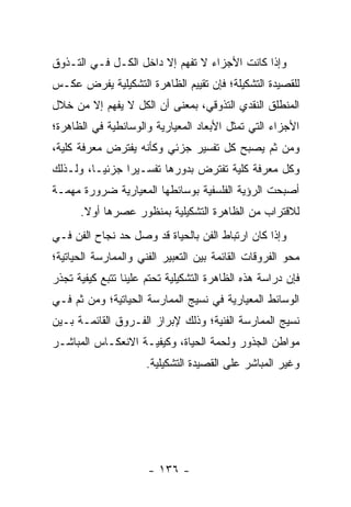 ‫ﻭﺇﺫﺍ ﻜﺎﻨﺕ ﺍﻷﺠﺯﺍﺀ ﻻ ﺘﻔﻬﻡ ﺇﻻ ﺩﺍﺨل ﺍﻟﻜـل ﻓـﻲ ﺍﻟﺘـﺫﻭﻕ‬
‫ﻟﻠﻘﺼﻴﺩﺓ ﺍﻟﺘﺸﻜﻴﻠﺔ؛ ﻓﺈﻥ ﺘﻘﻴﻴﻡ ﺍﻟﻅﺎﻫﺭﺓ ﺍﻟﺘﺸﻜﻴﻠﻴﺔ ﻴﻔﺭﺽ ﻋﻜـﺱ‬
‫ﺍﻟﻤﻨﻁﻠﻕ ﺍﻟﻨﻘﺩﻱ ﺍﻟﺘﺫﻭﻗﻲ، ﺒﻤﻌﻨﻰ ﺃﻥ ﺍﻟﻜل ﻻ ﻴﻔﻬﻡ ﺇﻻ ﻤﻥ ﺨﻼل‬
‫ﺍﻷﺠﺯﺍﺀ ﺍﻟﺘﻲ ﺘﻤﺜل ﺍﻷﺒﻌﺎﺩ ﺍﻟﻤﻌﻴﺎﺭﻴﺔ ﻭﺍﻟﻭﺴﺎﺌﻁﻴﺔ ﻓﻲ ﺍﻟﻅﺎﻫﺭﺓ؛‬
‫ﻭﻤﻥ ﺜﻡ ﻴﺼﺒﺢ ﻜل ﺘﻔﺴﻴﺭ ﺠﺯﺌﻲ ﻭﻜﺄﻨﻪ ﻴﻔﺘﺭﺽ ﻤﻌﺭﻓﺔ ﻜﻠﻴﺔ،‬
‫ﻭﻜل ﻤﻌﺭﻓﺔ ﻜﻠﻴﺔ ﺘﻔﺘﺭﺽ ﺒﺩﻭﺭﻫﺎ ﺘﻔﺴـﻴ ‪‬ﺍ ﺠﺯﺌ ‪‬ـﺎ، ﻭﻟـﺫﻟﻙ‬
          ‫ﻴ‬      ‫ﺭ‬
‫ﺃﺼﺒﺤﺕ ﺍﻟﺭﺅﻴﺔ ﺍﻟﻔﻠﺴﻔﻴﺔ ﺒﻭﺴﺎﺌﻁﻬﺎ ﺍﻟﻤﻌﻴﺎﺭﻴﺔ ﻀﺭﻭﺭﺓ ﻤﻬﻤـﺔ‬
      ‫ﻟﻼﻗﺘﺭﺍﺏ ﻤﻥ ﺍﻟﻅﺎﻫﺭﺓ ﺍﻟﺘﺸﻜﻴﻠﻴﺔ ﺒﻤﻨﻅﻭﺭ ﻋﺼﺭﻫﺎ ﺃﻭﻻ.‬
       ‫ﹰ‬
‫ﻭﺇﺫﺍ ﻜﺎﻥ ﺍﺭﺘﺒﺎﻁ ﺍﻟﻔﻥ ﺒﺎﻟﺤﻴﺎﺓ ﻗﺩ ﻭﺼل ﺤﺩ ﻨﺠﺎﺡ ﺍﻟﻔﻥ ﻓـﻲ‬
‫ﻤﺤﻭ ﺍﻟﻔﺭﻭﻗﺎﺕ ﺍﻟﻘﺎﺌﻤﺔ ﺒﻴﻥ ﺍﻟﺘﻌﺒﻴﺭ ﺍﻟﻔﻨﻲ ﻭﺍﻟﻤﻤﺎﺭﺴﺔ ﺍﻟﺤﻴﺎﺘﻴﺔ؛‬
‫ﻓﺈﻥ ﺩﺭﺍﺴﺔ ﻫﺫﻩ ﺍﻟﻅﺎﻫﺭﺓ ﺍﻟﺘﺸﻜﻴﻠﻴﺔ ﺘﺤﺘﻡ ﻋﻠﻴﻨﺎ ﺘﺘﺒﻊ ﻜﻴﻔﻴﺔ ﺘﺠﺫﺭ‬
‫ﺍﻟﻭﺴﺎﺌﻁ ﺍﻟﻤﻌﻴﺎﺭﻴﺔ ﻓﻲ ﻨﺴﻴﺞ ﺍﻟﻤﻤﺎﺭﺴﺔ ﺍﻟﺤﻴﺎﺘﻴﺔ؛ ﻭﻤﻥ ﺜﻡ ﻓـﻲ‬
‫ﻨﺴﻴﺞ ﺍﻟﻤﻤﺎﺭﺴﺔ ﺍﻟﻔﻨﻴﺔ؛ ﻭﺫﻟﻙ ﻹﺒﺭﺍﺯ ﺍﻟﻔـﺭﻭﻕ ﺍﻟﻘﺎﺌﻤـﺔ ﺒـﻴﻥ‬
‫ﻤﻭﺍﻁﻥ ﺍﻟﺠﺫﻭﺭ ﻭﻟﺤﻤﺔ ﺍﻟﺤﻴﺎﺓ، ﻭﻜﻴﻔﻴـﺔ ﺍﻻﻨﻌﻜـﺎﺱ ﺍﻟﻤﺒﺎﺸـﺭ‬
                      ‫ﻭﻏﻴﺭ ﺍﻟﻤﺒﺎﺸﺭ ﻋﻠﻰ ﺍﻟﻘﺼﻴﺩﺓ ﺍﻟﺘﺸﻜﻴﻠﻴﺔ.‬




                      ‫- ٦٣١ -‬
 