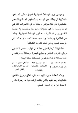 ‫ﻭﻋﺭﺽ ﺃﺒﺭﺯ ﺍﻟﻭﺴﺎﺌﻁ ﺍﻟﻤﻌﻴﺎﺭﻴﺔ ﺍﻟﻤﺅﺜﺭﺓ ﻋﻠﻰ ﺍﻟﻅـﺎﻫﺭﺓ‬
‫ﺍﻟﺘﺸﻜﻴﻠﻴﺔ ﻟﻥ ﻴﻤﻜﻨﻨﺎ ﻤﻥ ﺍﻟﺒـﺩﺀ ﺒـﺎﻟﻤﻨﻅﻭﺭ ﺍﻟﻤـﺎﺩﻱ ﻟﻠـﻨﺹ‬
‫ﺍﻟﺘﺸﻜﻴﻠﻲ؛ ﻷﻥ ﻫﺫﺍ ﺴﻴﺅﺩﻱ – ﺒﺩﺍﻴﺔ – ﺇﻟﻰ ﺍﻻﻨﺤﺭﺍﻑ ﺍﻟﺘﺄﻭﻴﻠﻴﻲ‬
‫ﺩﻭﻨﻤﺎ ﺭﺼﻴﺩ ﻤﻌﺭﻓﻲ ﺒﺨﻠﻔﻴﺎﺕ ﻤﻌﻴﺎﺭﻴـﺔ ﻭﺤﻀـﺎﺭﻴﺔ ﻤﻬﻤـﺔ‬
‫ﻟﻠﺘﻔﺴﻴﺭ. ﻭﻤﻥ ﺜﻡ ﻓﺎﻟﺘﻭﻗﻑ ﻤﻊ ﺃﺒﺭﺯ ﺍﻟﻭﺴﺎﺌﻁ ﺍﻟﻤﻌﻴﺎﺭﻴﺔ ﺴﻴﻤﻜﻨﻨﺎ‬
‫ﻤﻥ ﺍﻟﻅﺎﻫﺭﺓ ﻭﺃﺒﻌﺎﺩﻫﺎ، ﻭﻻ ﺴﻴﻤﺎ ﻋﻨﺩﻤﺎ ﻨﺤﺩﺩ ﺤﺠـﻡ ﺘﻤـﺎﻫﻲ‬
                      ‫ﺍﻟﻭﺴﻴﻁ ﺍﻟﻤﻌﻴﺎﺭﻱ ﻓﻲ ﺃﺒﻌﺎﺩ ﺍﻟﺘﺠﺭﺒﺔ ﺍﻟﺘﺸﻜﻴﻠﻴﺔ.‬
‫ﺃﻤﺎ ﻓﺘﺭﺘﻨﺎ ﺍﻟﺯﻤﻨﻴﺔ؛ ﻓﻬﻲ ﻤﻤﺘﺩﺓ ﻤﻥ ﻨﻬﺎﻴﺎﺕ ﻋﺼﺭ ﺍﻟﻌﺒﺎﺴﻴﻴﻥ‬
‫ﻭﺤﺘﻰ ﺍﻟﻘﺭﻨﻴﻥ ﺍﻟﺴﺎﺩﺱ ﻭﺍﻟﺴﺎﺒﻊ ﻟﻠﻬﺠﺭﺓ. ﻭﻴﻤﻜﻨﻨﺎ ﺃﻥ ﻨﺭﺘﻀـﻲ‬
             ‫ﻫﺫﻩ ﺍﻟﻤﻌﺎﺩﻟﺔ ﺩﻭﻨﻤﺎ ﺩﺨﻭل ﻓﻲ ﺘﻔﺼﻴﻼﺕ ‪‬ﺒﻘﻨﺎ ﺇﻟﻴﻬﺎ:‬
                        ‫ﺴ‬
‫ﺒﺤﺙ ﻓﻲ ﺍﻟﺘﻤﻴﻴﺯ ﺍﻟﺸﻜﻼﻨﻲ‬      ‫ﺘﻬﺭﺅ ﺴﻴﺎﺴﻲ ﻭﺘﺒﻌﺎﺘﻪ‬     ‫ﺇﺤﺴﺎﺱ ﻀﺎﻏﻁ ﺒﺎﻟﻜﻭﻥ‬
‫ﻓﻲ ﻏﻴﺒﺔ ﺍﻹﺭﻭﺍﺀ ﺍﻟﻔﻜﺭﻱ‬      ‫ﺍﻻﺠﺘﻤﺎﻋﻴﺔ ﻭﺍﻻﻗﺘﺼﺎﺩﻴﺔ‬   ‫ﺒﺄﺜﺭ ﺍﻻﻨﺘﻤﺎﺀ ﺍﻹﺴﻼﻤﻲ +‬
    ‫ﻭﺍﻟﺜﻘﺎﻓﻲ ﺍﻟﻌﻤﻴﻕ‬            ‫ﻭﺍﻟﺜﻘﺎﻓﻴﺔ +‬
‫ﻭﻫﺫﻩ ﺍﻟﻤﻌﺎﺩﻟﺔ ﻤﺠﺭﺩ ﺘﻘﻴﻴﻡ ﻋﺎﻡ ﻟﻔﺘﺭﺓ ﺘﺨﻠﻕ ﻭﺒﺭﻭﺯ ﺍﻟﻅﺎﻫﺭﺓ‬
‫ﺍﻟﺘﺸﻜﻴﻠﻴﺔ، ﻭﻫﻭ ﺘﻘﻴﻴﻡ ﻴﻜﺘﻔﻲ ﺒﺨﻠﻔﻴﺔ ﺇﺭﺸـﺎﺩﻴﺔ ﻤـﻭﺠﺯﺓ ﺤﺘـﻰ‬
                                 ‫ﻻ ﻨﺒﺘﻌﺩ ﻋﻥ ﺒﺅﺭﺓ ﺍﻟﻤﺴﺎﺭ ﺍﻟﺒﺤﺜﻲ.‬




                             ‫- ٧٣١ -‬
 