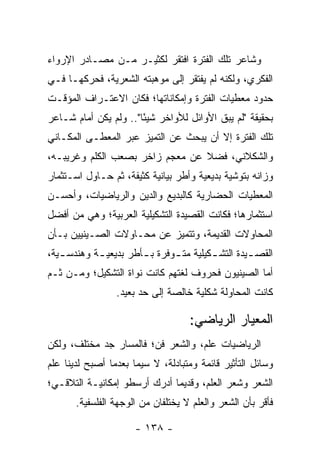 ‫ﻭﺸﺎﻋﺭ ﺘﻠﻙ ﺍﻟﻔﺘﺭﺓ ﺍﻓﺘﻘﺭ ﻟﻜﺜﻴـﺭ ﻤـﻥ ﻤﺼـﺎﺩﺭ ﺍﻹﺭﻭﺍﺀ‬
‫ﺍﻟﻔﻜﺭﻱ، ﻭﻟﻜﻨﻪ ﻟﻡ ﻴﻔﺘﻘﺭ ﺇﻟﻰ ﻤﻭﻫﺒﺘﻪ ﺍﻟﺸﻌﺭﻴﺔ، ﻓﺤﺭﻜﻬـﺎ ﻓـﻲ‬
‫ﺤﺩﻭﺩ ﻤﻌﻁﻴﺎﺕ ﺍﻟﻔﺘﺭﺓ ﻭﺇﻤﻜﺎﻨﺎﺘﻬﺎ؛ ﻓﻜﺎﻥ ﺍﻻﻋﺘـﺭﺍﻑ ﺍﻟﻤﺅﻗـﺕ‬
‫ﺒﺤﻘﻴﻘﺔ "ﻟﻡ ﻴﺒﻕ ﺍﻷﻭﺍﺌل ﻟﻸﻭﺍﺨﺭ ﺸﻴ ًﺎ".. ﻭﻟﻡ ﻴﻜﻥ ﺃﻤﺎﻡ ﺸـﺎﻋﺭ‬
                       ‫ﺌ‬
‫ﺘﻠﻙ ﺍﻟﻔﺘﺭﺓ ﺇﻻ ﺃﻥ ﻴﺒﺤﺙ ﻋﻥ ﺍﻟﺘﻤﻴﺯ ﻋﺒﺭ ﺍﻟﻤﻌﻁـﻰ ﺍﻟﻤﻜـﺎﻨﻲ‬
‫ﻭﺍﻟﺸﻜﻼﻨﻲ، ﻓﻀﻼ ﻋﻥ ﻤﻌﺠﻡ ﺯﺍﺨﺭ ﺒﺼﻌﺏ ﺍﻟﻜﻠﻡ ﻭﻏﺭﻴﺒـﻪ،‬
                                 ‫ﹰ‬
‫ﻭﺯﺍﻨﻪ ﺒﺘﻭﺸﻴﺔ ﺒﺩﻴﻌﻴﺔ ﻭﺃﻁﺭ ﺒﻴﺎﻨﻴﺔ ﻜﺜﻴﻔﺔ، ﺜﻡ ﺤـﺎﻭل ﺍﺴـﺘﺜﻤﺎﺭ‬
‫ﺍﻟﻤﻌﻁﻴﺎﺕ ﺍﻟﺤﻀﺎﺭﻴﺔ ﻜﺎﻟﺒﺩﻴﻊ ﻭﺍﻟﺩﻴﻥ ﻭﺍﻟﺭﻴﺎﻀﻴﺎﺕ، ﻭﺃﺤﺴـﻥ‬
‫ﺍﺴﺘﺜﻤﺎﺭﻫﺎ؛ ﻓﻜﺎﻨﺕ ﺍﻟﻘﺼﻴﺩﺓ ﺍﻟﺘﺸﻜﻴﻠﻴﺔ ﺍﻟﻌﺭﺒﻴﺔ؛ ﻭﻫﻲ ﻤﻥ ﺃﻓﻀل‬
‫ﺍﻟﻤﺤﺎﻭﻻﺕ ﺍﻟﻘﺩﻴﻤﺔ، ﻭﺘﺘﻤﻴﺯ ﻋﻥ ﻤﺤـﺎﻭﻻﺕ ﺍﻟﺼـﻴﻨﻴﻴﻥ ﺒـﺄﻥ‬
‫ﺍﻟﻘﺼ ـﻴﺩﺓ ﺍﻟﺘﺸ ـﻜﻴﻠﻴﺔ ﻤﺘ ـﻭﻓﺭﺓ ﺒ ـﺄﻁﺭ ﺒﺩﻴﻌﻴ ـﺔ ﻭﻫﻨﺩﺴ ـﻴﺔ،‬
   ‫ـ‬        ‫ـ‬          ‫ـ‬       ‫ـ‬         ‫ـ‬         ‫ـ‬
‫ﺃﻤﺎ ﺍﻟﺼﻴﻨﻴﻭﻥ ﻓﺤﺭﻭﻑ ﻟﻐﺘﻬﻡ ﻜﺎﻨﺕ ﻨﻭﺍﺓ ﺍﻟﺘﺸﻜﻴل؛ ﻭﻤـﻥ ﺜـﻡ‬
                 ‫ﻜﺎﻨﺕ ﺍﻟﻤﺤﺎﻭﻟﺔ ﺸﻜﻠﻴﺔ ﺨﺎﻟﺼﺔ ﺇﻟﻰ ﺤﺩ ﺒﻌﻴﺩ.‬

                                    ‫ﺍﻟﻤﻌﻴﺎﺭ ﺍﻟﺭﻴﺎﻀﻲ:‬
‫ﺍﻟﺭﻴﺎﻀﻴﺎﺕ ﻋﻠﻡ، ﻭﺍﻟﺸﻌﺭ ﻓﻥ؛ ﻓﺎﻟﻤﺴﺎﺭ ﺠﺩ ﻤﺨﺘﻠﻑ، ﻭﻟﻜﻥ‬
‫ﻭﺴﺎﺌل ﺍﻟﺘﺄﺜﻴﺭ ﻗﺎﺌﻤﺔ ﻭﻤﺘﺒﺎﺩﻟﺔ، ﻻ ﺴﻴﻤﺎ ﺒﻌﺩﻤﺎ ﺃﺼﺒﺢ ﻟﺩﻴﻨﺎ ﻋﻠﻡ‬
‫ﺍﻟﺸﻌﺭ ﻭﺸﻌﺭ ﺍﻟﻌﻠﻡ، ﻭﻗﺩﻴ ‪‬ﺎ ﺃﺩﺭﻙ ﺃﺭﺴﻁﻭ ﺇﻤﻜﺎﻨﻴـﺔ ﺍﻟﺘﻼﻗـﻲ؛‬
                              ‫ﻤ‬
       ‫ﻓﺄﻗﺭ ﺒﺄﻥ ﺍﻟﺸﻌﺭ ﻭﺍﻟﻌﻠﻡ ﻻ ﻴﺨﺘﻠﻔﺎﻥ ﻤﻥ ﺍﻟﻭﺠﻬﺔ ﺍﻟﻔﻠﺴﻔﻴﺔ.‬

                      ‫- ٨٣١ -‬
 