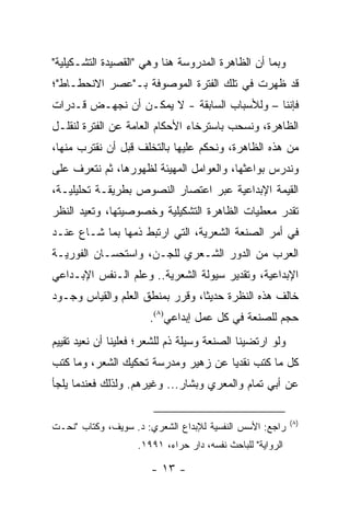 ‫ﻭﺒﻤﺎ ﺃﻥ ﺍﻟﻅﺎﻫﺭﺓ ﺍﻟﻤﺩﺭﻭﺴﺔ ﻫﻨﺎ ﻭﻫﻲ "ﺍﻟﻘﺼﻴﺩﺓ ﺍﻟﺘﺸـﻜﻴﻠﻴﺔ"‬
‫ﻗﺩ ﻅﻬﺭﺕ ﻓﻲ ﺘﻠﻙ ﺍﻟﻔﺘﺭﺓ ﺍﻟﻤﻭﺼﻭﻓﺔ ﺒـ"ﻋﺼﺭ ﺍﻻﻨﺤﻁـﺎﻁ"؛‬
‫ﻓﺈﻨﻨﺎ – ﻭﻟﻸﺴﺒﺎﺏ ﺍﻟﺴﺎﺒﻘﺔ - ﻻ ﻴﻤﻜـﻥ ﺃﻥ ﻨﺠﻬـﺽ ﻗـﺩﺭﺍﺕ‬
‫ﺍﻟﻅﺎﻫﺭﺓ، ﻭﻨﺴﺤﺏ ﺒﺎﺴﺘﺭﺨﺎﺀ ﺍﻷﺤﻜﺎﻡ ﺍﻟﻌﺎﻤﺔ ﻋﻥ ﺍﻟﻔﺘﺭﺓ ﻟﻨﻘﻠـل‬
‫ﻤﻥ ﻫﺫﻩ ﺍﻟﻅﺎﻫﺭﺓ، ﻭﻨﺤﻜﻡ ﻋﻠﻴﻬﺎ ﺒﺎﻟﺘﺨﻠﻑ ﻗﺒل ﺃﻥ ﻨﻘﺘﺭﺏ ﻤﻨﻬﺎ،‬
‫ﻭﻨﺩﺭﺱ ﺒﻭﺍﻋﺜﻬﺎ، ﻭﺍﻟﻌﻭﺍﻤل ﺍﻟﻤﻬﻴﺌﺔ ﻟﻅﻬﻭﺭﻫﺎ، ﺜﻡ ﻨﺘﻌﺭﻑ ﻋﻠﻰ‬
‫ﺍﻟﻘﻴﻤﺔ ﺍﻹﺒﺩﺍﻋﻴﺔ ﻋﺒﺭ ﺍﻋﺘﺼﺎﺭ ﺍﻟﻨﺼﻭﺹ ﺒﻁﺭﻴﻘـﺔ ﺘﺤﻠﻴﻠﻴـﺔ،‬
‫ﺘﻘﺩﺭ ﻤﻌﻁﻴﺎﺕ ﺍﻟﻅﺎﻫﺭﺓ ﺍﻟﺘﺸﻜﻴﻠﻴﺔ ﻭﺨﺼﻭﺼﻴﺘﻬﺎ، ﻭﺘﻌﻴﺩ ﺍﻟﻨﻅﺭ‬
‫ﻓﻲ ﺃﻤﺭ ﺍﻟﺼﻨﻌﺔ ﺍﻟﺸﻌﺭﻴﺔ، ﺍﻟﺘﻲ ﺍﺭﺘﺒﻁ ﺫﻤﻬﺎ ﺒﻤﺎ ﺸـﺎﻉ ﻋﻨـﺩ‬
‫ﺍﻟﻌﺭﺏ ﻤﻥ ﺍﻟﺩﻭﺭ ﺍﻟﺸـﻌﺭﻱ ﻟﻠﺠـﻥ، ﻭﺍﺴﺘﺤﺴـﺎﻥ ﺍﻟﻔﻭﺭﻴـﺔ‬
‫ﺍﻹﺒﺩﺍﻋﻴﺔ، ﻭﺘﻘﺩﻴﺭ ﺴﻴﻭﻟﺔ ﺍﻟﺸﻌﺭﻴﺔ.. ﻭﻋﻠﻡ ﺍﻟـﻨﻔﺱ ﺍﻹﺒـﺩﺍﻋﻲ‬
‫ﺨﺎﻟﻑ ﻫﺫﻩ ﺍﻟﻨﻅﺭﺓ ﺤﺩﻴ ﹰﺎ، ﻭﻗﺭﺭ ﺒﻤﻨﻁﻕ ﺍﻟﻌﻠﻡ ﻭﺍﻟﻘﻴﺎﺱ ﻭﺠـﻭﺩ‬
                                 ‫ﺜ‬
                       ‫ﺤﺠﻡ ﻟﻠﺼﻨﻌﺔ ﻓﻲ ﻜل ﻋﻤل ﺇﺒﺩﺍﻋﻲ)٨(.‬
‫ﻭﻟﻭ ﺍﺭﺘﻀﻴﻨﺎ ﺍﻟﺼﻨﻌﺔ ﻭﺴﻴﻠﺔ ﺫﻡ ﻟﻠﺸﻌﺭ؛ ﻓﻌﻠﻴﻨﺎ ﺃﻥ ﻨﻌﻴﺩ ﺘﻘﻴﻴﻡ‬
‫ﻜل ﻤﺎ ﻜﺘﺏ ﻨﻘﺩﻴﺎ ﻋﻥ ﺯﻫﻴﺭ ﻭﻤﺩﺭﺴﺔ ﺘﺤﻜﻴﻙ ﺍﻟﺸﻌﺭ، ﻭﻤﺎ ﻜﺘﺏ‬
                                     ‫‪‬‬
‫ﻋﻥ ﺃﺒﻲ ﺘﻤﺎﻡ ﻭﺍﻟﻤﻌﺭﻱ ﻭﺒﺸﺎﺭ... ﻭﻏﻴﺭﻫﻡ. ﻭﻟﺫﻟﻙ ﻓﻌﻨﺩﻤﺎ ﻴﻠﺠﺄ‬

                                                            ‫)٨(‬
‫ﺭﺍﺠﻊ: ﺍﻷﺴﺱ ﺍﻟﻨﻔﺴﻴﺔ ﻟﻺﺒﺩﺍﻉ ﺍﻟﺸﻌﺭﻱ: ﺩ. ﺴﻭﻴﻑ، ﻭﻜﺘﺎﺏ "ﻨﺤـﺕ‬
                    ‫ﺍﻟﺭﻭﺍﻴﺔ" ﻟﻠﺒﺎﺤﺙ ﻨﻔﺴﻪ، ﺩﺍﺭ ﺤﺭﺍﺀ، ١٩٩١.‬

                       ‫- ٣١ -‬
 