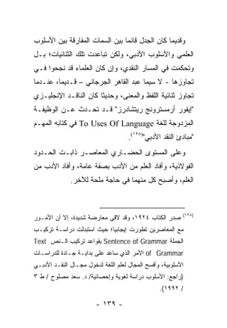 ‫ﻭﻗﺩﻴ ‪‬ﺎ ﻜﺎﻥ ﺍﻟﺠﺩل ﻗﺎﺌﻤﺎ ﺒﻴﻥ ﺍﻟﺴﻤﺎﺕ ﺍﻟﻤﻔﺎﺭﻗﺔ ﺒﻴﻥ ﺍﻷﺴﻠﻭﺏ‬
                                ‫‪‬‬               ‫ﻤ‬
‫ﺍﻟﻌﻠﻤﻲ ﻭﺍﻷﺴﻠﻭﺏ ﺍﻷﺩﺒﻲ، ﻭﻟﻜﻥ ﺘﺒﺎﻋﺩﺕ ﺘﻠﻙ ﺍﻟﺜﻨﺎﺌﻴﺎﺕ؛ ﺒـل‬
‫ﻭﺘﺤﻜﻤﺕ ﻓﻲ ﺍﻟﻤﺴﺎﺭ ﺍﻟﻨﻘﺩﻱ، ﻭﺇﻥ ﻜﺎﻥ ﺍﻟﻌﻠﻤﺎﺀ ﻗﺩ ﻨﺠﺤﻭﺍ ﻓـﻲ‬
‫ﺘﺠﺎﻭﺯﻫﺎ - ﻻ ﺴﻴﻤﺎ ﻋﺒﺩ ﺍﻟﻘﺎﻫﺭ ﺍﻟﺠﺭﺠﺎﻨﻲ – ﻗـﺩﻴ ‪‬ﺎ، ﻋﻨـﺩﻤﺎ‬
         ‫ﻤ‬
‫ﺘﺠﺎﻭﺯ ﺜﻨﺎﺌﻴﺔ ﺍﻟﻠﻔﻅ ﻭﺍﻟﻤﻌﻨﻰ، ﻭﺤﺩﻴ ﹰﺎ ﻜﺎﻥ ﺍﻟﻨﺎﻗـﺩ ﺍﻹﻨﺠﻠﻴـﺯﻱ‬
                       ‫ﺜ‬
‫"ﺇﻴﻔﻭﺭ ﺃﺭﻤﺴﺘﺭﻭﻨﺞ ﺭﻴﺘﺸﺎﺩﺭﺯ" ﻗـﺩ ﺘﺤـﺩﺙ ﻋـﻥ ﺍﻟﻭﻅﻴﻔـﺔ‬
‫ﺍﻟﻤﺯﺩﻭﺠﺔ ﻟﻠﻐﺔ ‪ To Uses Of Language‬ﻓﻲ ﻜﺘﺎﺒﻪ ﺍﻟﻤﻬـﻡ‬
                                     ‫"ﻤﺒﺎﺩﺉ ﺍﻟﻨﻘﺩ ﺍﻷﺩﺒﻲ")٨٢١(.‬
‫ﻭﻋﻠﻰ ﺍﻟﻤﺴﺘﻭﻯ ﺍﻟﺤﻀـﺎﺭﻱ ﺍﻟﻤﻌﺎﺼـﺭ ﺫﺍﺒـﺕ ﺍﻟﺤـﺩﻭﺩ‬
‫ﺍﻟﻔﻭﻻﺫﻴﺔ، ﻭﺃﻓﺎﺩ ﺍﻟﻌﻠﻡ ﻤﻥ ﺍﻷﺩﺏ ﺒﺼﻔﺔ ﻋﺎﻤﺔ، ﻭﺃﻓﺎﺩ ﺍﻷﺩﺏ ﻤﻥ‬
              ‫ﺍﻟﻌﻠﻡ، ﻭﺃﺼﺒﺢ ﻜل ﻤﻨﻬﻤﺎ ﻓﻲ ﺤﺎﺠﺔ ﻤﻠﺤﺔ ﻟﻶﺨﺭ.‬



                                                          ‫)٨٢١(‬
‫ﺼﺩﺭ ﺍﻟﻜﺘﺎﺏ ٤٢٩١، ﻭﻗﺩ ﻻﻗﻰ ﻤﻌﺎﺭﻀﺔ ﺸﺩﻴﺩﺓ، ﺇﻻ ﺃﻥ ﺍﻷﻤـﻭﺭ‬
‫ﻤﻊ ﺍﻟﻤﻌﺎﺼﺭﻴﻥ ﺘﻁﻭﺭﺕ ﺇﻴﺠﺎﺒ ‪‬ﺎ؛ ﺤﻴﺙ ﺍﺴﺘﺒﺩﻟﺕ ﺩﺭﺍﺴـﺔ ﺘﺭﻜﻴـﺏ‬
                            ‫ﻴ‬
‫ﺍﻟﺠﻤﻠﺔ ‪ Sentence of Grammar‬ﺒﻘﻭﺍﻋﺩ ﺘﺭﻜﻴﺏ ﺍﻟـﻨﺹ ‪Text‬‬
‫‪ of Grammar‬ﺍﻷﻤﺭ ﺍﻟﺫﻱ ﺴﺎﻋﺩ ﻋﻠﻰ ﺒﺩﺍﻴـﺔ ﺠـﺎﺩﺓ ﻟﻠﺩﺭﺍﺴـﺎﺕ‬
‫ﺍﻷﺴﻠﻭﺒﻴﺔ، ﻭﺃﻓﺴﺢ ﺍﻟﻤﺠﺎل ﻟﻌﻠﻡ ﺍﻟﻠﻐﺔ ﻟﺩﺨﻭل ﻤﺠـﺎل ﺍﻟﻨﻘـﺩ ﺍﻷﺩﺒـﻲ‬
‫)ﺭﺍﺠﻊ: ﺍﻷﺴﻠﻭﺏ ﺩﺭﺍﺴﺔ ﻟﻐﻭﻴﺔ ﻭﺇﺤﺼﺎﺌﻴﺔ/ ﺩ. ﺴﻌﺩ ﻤﺼﻠﻭﺡ / ﻁ ٣‬
                                                 ‫/ ٢٩٩١(.‬

                        ‫- ٩٣١ -‬
 