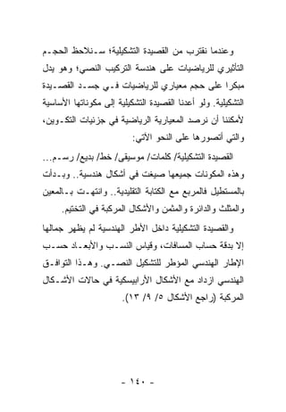 ‫ﻭﻋﻨﺩﻤﺎ ﻨﻘﺘﺭﺏ ﻤﻥ ﺍﻟﻘﺼﻴﺩﺓ ﺍﻟﺘﺸﻜﻴﻠﻴﺔ؛ ﺴـﻨﻼﺤﻅ ﺍﻟﺤﺠـﻡ‬
‫ﺍﻟﺘﺄﺜﻴﺭﻱ ﻟﻠﺭﻴﺎﻀﻴﺎﺕ ﻋﻠﻰ ﻫﻨﺩﺴﺔ ﺍﻟﺘﺭﻜﻴﺏ ﺍﻟﻨﺼﻲ؛ ﻭﻫﻭ ﻴﺩل‬
‫ﻤﺒﻜ ‪‬ﺍ ﻋﻠﻰ ﺤﺠﻡ ﻤﻌﻴﺎﺭﻱ ﻟﻠﺭﻴﺎﻀﻴﺎﺕ ﻓـﻲ ﺠﺴـﺩ ﺍﻟﻘﺼـﻴﺩﺓ‬
                                            ‫ﺭ‬
‫ﺍﻟﺘﺸﻜﻴﻠﻴﺔ. ﻭﻟﻭ ﺃﻋﺩﻨﺎ ﺍﻟﻘﺼﻴﺩﺓ ﺍﻟﺘﺸﻜﻴﻠﻴﺔ ﺇﻟﻰ ﻤﻜﻭﻨﺎﺘﻬﺎ ﺍﻷﺴﺎﺴﻴﺔ‬
‫ﻷﻤﻜﻨﻨﺎ ﺃﻥ ﻨﺭﺼﺩ ﺍﻟﻤﻌﻴﺎﺭﻴﺔ ﺍﻟﺭﻴﺎﻀﻴﺔ ﻓﻲ ﺠﺯﺌﻴﺎﺕ ﺍﻟﺘﻜـﻭﻴﻥ،‬
                          ‫ﻭﺍﻟﺘﻲ ﺃﺘﺼﻭﺭﻫﺎ ﻋﻠﻰ ﺍﻟﻨﺤﻭ ﺍﻵﺘﻲ:‬
‫ﺍﻟﻘﺼﻴﺩﺓ ﺍﻟﺘﺸﻜﻴﻠﻴﺔ/ ﻜﻠﻤﺎﺕ/ ﻤﻭﺴﻴﻘﻰ/ ﺨﻁ/ ﺒﺩﻴﻊ/ ﺭﺴـﻡ...‬
‫ﻭﻫﺫﻩ ﺍﻟﻤﻜﻭﻨﺎﺕ ﺠﻤﻴﻌﻬﺎ ﺼﻴﻐﺕ ﻓﻲ ﺃﺸﻜﺎل ﻫﻨﺩﺴﻴﺔ.. ﻭﺒـﺩﺃﺕ‬
‫ﺒﺎﻟﻤﺴﺘﻁﻴل ﻓﺎﻟﻤﺭﺒﻊ ﻤﻊ ﺍﻟﻜﺘﺎﺒﺔ ﺍﻟﺘﻘﻠﻴﺩﻴﺔ.. ﻭﺍﻨﺘﻬـﺕ ﺒـﺎﻟﻤﻌﻴﻥ‬
     ‫ﻭﺍﻟﻤﺜﻠﺙ ﻭﺍﻟﺩﺍﺌﺭﺓ ﻭﺍﻟﻤﺜﻤﻥ ﻭﺍﻷﺸﻜﺎل ﺍﻟﻤﺭﻜﺒﺔ ﻓﻲ ﺍﻟﺘﺨﺘﻴﻡ.‬
‫ﻭﺍﻟﻘﺼﻴﺩﺓ ﺍﻟﺘﺸﻜﻴﻠﻴﺔ ﺩﺍﺨل ﺍﻷﻁﺭ ﺍﻟﻬﻨﺩﺴﻴﺔ ﻟﻡ ﻴﻅﻬﺭ ﺠﻤﺎﻟﻬﺎ‬
‫ﺇﻻ ﺒﺩﻗﺔ ﺤﺴﺎﺏ ﺍﻟﻤﺴﺎﻓﺎﺕ، ﻭﻗﻴﺎﺱ ﺍﻟﻨﺴـﺏ ﻭﺍﻷﺒﻌـﺎﺩ ﺤﺴـﺏ‬
‫ﺍﻹﻁﺎﺭ ﺍﻟﻬﻨﺩﺴﻲ ﺍﻟﻤﺅﻁﺭ ﻟﻠﺘﺸﻜﻴل ﺍﻟﻨﺼـﻲ. ﻭﻫـﺫﺍ ﺍﻟﺘﻭﺍﻓـﻕ‬
‫ﺍﻟﻬﻨﺩﺴﻲ ﺍﺯﺩﺍﺩ ﻤﻊ ﺍﻷﺸﻜﺎل ﺍﻷﺭﺍﺒﻴﺴﻜﻴﺔ ﻓﻲ ﺤﺎﻻﺕ ﺍﻷﺸـﻜﺎل‬
                       ‫ﺍﻟﻤﺭﻜﺒﺔ )ﺭﺍﺠﻊ ﺍﻷﺸﻜﺎل ٥/ ٩/ ٣١(.‬




                      ‫- ٠٤١ -‬
 