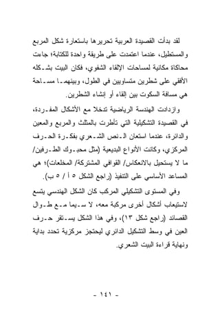 ‫ﻟﻘﺩ ﺒﺩﺃﺕ ﺍﻟﻘﺼﻴﺩﺓ ﺍﻟﻌﺭﺒﻴﺔ ﺘﺤﺭﻴﺭﻫﺎ ﺒﺎﺴﺘﻌﺎﺭﺓ ﺸﻜل ﺍﻟﻤﺭﺒﻊ‬
‫ﻭﺍﻟﻤﺴﺘﻁﻴل، ﻋﻨﺩﻤﺎ ﺍﻋﺘﻤﺩﺕ ﻋﻠﻰ ﻁﺭﻴﻘﺔ ﻭﺍﺤﺩﺓ ﻟﻠﻜﺘﺎﺒﺔ؛ ﺠﺎﺀﺕ‬
‫ﻤﺤﺎﻜﺎﺓ ﻤﻜﺎﻨﻴﺔ ﻟﻤﺴﺎﺤﺎﺕ ﺍﻹﻟﻘﺎﺀ ﺍﻟﺸﻔﻭﻱ، ﻓﻜﺎﻥ ﺍﻟﺒﻴﺕ ﺒﺸـﻜﻠﻪ‬
‫ﺍﻷﻓﻘﻲ ﻋﻠﻰ ﺸﻁﺭﻴﻥ ﻤﺘﺴﺎﻭﻴﻴﻥ ﻓﻲ ﺍﻟﻁﻭل، ﻭﺒﻴﻨﻬﻤـﺎ ﻤﺴـﺎﺤﺔ‬
           ‫ﻫﻲ ﻤﺴﺎﻓﺔ ﺍﻟﺴﻜﻭﺕ ﺒﻴﻥ ﺇﻟﻘﺎﺀ ﺃﻭ ﺇﻨﺸﺎﺀ ﺍﻟﺸﻁﺭﻴﻥ.‬
‫ﻭﺍﺯﺩﺍﺩﺕ ﺍﻟﻬﻨﺩﺴﺔ ﺍﻟﺭﻴﺎﻀﻴﺔ ﺘﺩﺨﻼ ﻤﻊ ﺍﻷﺸﻜﺎل ﺍﻟﻤﻔـﺭﺩﺓ،‬
                    ‫ﹰ‬
‫ﻓﻲ ﺍﻟﻘﺼﻴﺩﺓ ﺍﻟﺘﺸﻜﻴﻠﻴﺔ ﺍﻟﺘﻲ ﺘﺄﻁﺭﺕ ﺒﺎﻟﻤﺜﻠﺙ ﻭﺍﻟﻤﺭﺒﻊ ﻭﺍﻟﻤﻌﻴﻥ‬
‫ﻭﺍﻟﺩﺍﺌﺭﺓ، ﻋﻨﺩﻤﺎ ﺍﺴﺘﻌﺎﻥ ﺍﻟـﻨﺹ ﺍﻟﺸـﻌﺭﻱ ﺒﻔﻜـﺭﺓ ﺍﻟﺤـﺭﻑ‬
‫ﺍﻟﻤﺭﻜﺯﻱ، ﻭﻜﺎﻨﺕ ﺍﻷﻨﻭﺍﻉ ﺍﻟﺒﺩﻴﻌﻴﺔ )ﻤﺜل ﻤﺤﺒـﻭﻙ ﺍﻟﻁـﺭﻓﻴﻥ/‬
‫ﻤﺎ ﻻ ﻴﺴﺘﺤﻴل ﺒﺎﻻﻨﻌﻜﺎﺱ/ ﺍﻟﻘﻭﺍﻓﻲ ﺍﻟﻤﺸﺘﺭﻜﺔ/ ﺍﻟﻤﺨﻠﻌﺎﺕ(؛ ﻫﻲ‬
   ‫ﺍﻟﻤﺴﺎﻋﺩ ﺍﻷﺴﺎﺴﻲ ﻋﻠﻰ ﺍﻟﺘﻨﻔﻴﺫ )ﺭﺍﺠﻊ ﺍﻟﺸﻜل ٥ ﺃ / ٥ ﺏ(.‬
‫ﻭﻓﻲ ﺍﻟﻤﺴﺘﻭﻯ ﺍﻟﺘﺸﻜﻴﻠﻲ ﺍﻟﻤﺭﻜﺏ ﻜﺎﻥ ﺍﻟﺸﻜل ﺍﻟﻬﻨﺩﺴﻲ ﻴﺘﺴﻊ‬
‫ﻻﺴﺘﻴﻌﺎﺏ ﺃﺸﻜﺎل ﺃﺨﺭﻯ ﻤﺭﻜﺒﺔ ﻤﻌﻪ، ﻻ ﺴـﻴﻤﺎ ﻤـﻊ ﻁـﻭﺍل‬
‫ﺍﻟﻘﺼﺎﺌﺩ )ﺭﺍﺠﻊ ﺸﻜل ٣١(، ﻭﻓﻲ ﻫﺫﺍ ﺍﻟﺸﻜل ﻴﺴـﺘﻘﺭ ﺤـﺭﻑ‬
‫ﺍﻟﻌﻴﻥ ﻓﻲ ﻭﺴﻁ ﺍﻟﺘﺸﻜﻴل ﺍﻟﺩﺍﺌﺭﻱ ﻟﻴﺤﺘﺠﺯ ﻤﺭﻜﺯﻴﺔ ﺘﺤﺩﺩ ﺒﺩﺍﻴﺔ‬
                             ‫ﻭﻨﻬﺎﻴﺔ ﻗﺭﺍﺀﺓ ﺍﻟﺒﻴﺕ ﺍﻟﺸﻌﺭﻱ.‬




                     ‫- ١٤١ -‬
 