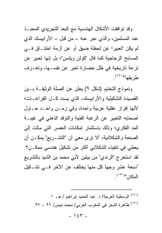 ‫ﻭﻗﺩ ﺘﻭﺍﻓﻘﺕ ﺍﻷﺸﻜﺎل ﺍﻟﻬﻨﺩﺴﻴﺔ ﻤﻊ ﺍﻟﺒﻌﺩ ﺍﻟﺘﺠﺭﻴﺩﻱ ﺍﻟﻤﺤﺒـﺫ‬
‫ﻋﻨﺩ ﺍﻟﻤﺴﻠﻤﻴﻥ، ﻭﺍﻟﺫﻱ ﻋﺒﺭ ﻋﻨﻪ – ﻤﻥ ﻗﺒل – ﺍﻷﺭﺍﺒﻴﺴﻙ ﺍﻟﺫﻱ‬
                              ‫‪‬‬
‫ﻟﻡ ﻴﻜﻥ "ﺘﻌﺒﻴ ‪‬ﺍ ﻋﻥ ﻟﺤﻅﺔ ﻀﻴﻕ ﺃﻭ ﻋﻥ ﺃﺯﻤﺔ ﺍﺨﺘﻨـﺎﻕ ﻓـﻲ‬
                                    ‫ﺭ‬
‫ﺍﻟﻤﺴﺎﺒﺢ ﺍﻟﺯﺠﺎﺠﻴﺔ ﻜﻤﺎ ﻗﺎل "ﻜﻭﻟﻥ ﻭﻴﻠﺴﻥ"؛ ﺒل ﺇﻨﻬﺎ ﺘﻌﺒﻴﺭ ﻋﻥ‬
‫ﻨﺯﻋﺔ ﺘﺎﺭﻴﺨﻴﺔ ﻓﻲ ﻅل ﺤﻀﺎﺭﺓ ﺘﻌﺒﺭ ﻋﻥ ﻨﻔﺴـﻬﺎ، ﻭﺘﻌـﺭﻑ‬
                                                ‫ﻁﺭﻴﻘﻬﺎ")٠٣١(.‬
‫ﻭﻨﻤﻭﺫﺝ ﺍﻟﺘﺨﺘﻴﻡ )ﺸﻜل ٩( ﻴﻌﻠﻥ ﻋﻥ ﺍﻟﺼﻠﺔ ﺍﻟﻭﺜﻴﻘـﺔ ﺒـﻴﻥ‬
‫ﺍﻟﻘﺼﻴﺩﺓ ﺍﻟﺘﺸﻜﻴﻠﻴﺔ ﻭﺍﻷﺭﺍﺒﻴﺴﻙ، ﺍﻟﺫﻱ ﻴﺴﺩﺩ ﻜـل ﺍﻟﻔﺭﺍﻏـﺎﺕ؛‬
‫ﻷﻨﻬﺎ ﺇﻓﺭﺍﺯ ﻋﻘﻠﻴﺔ ﻋﺭﺒﻴﺔ ﻭﺍﺤﺩﺓ، ﻭﻓﻲ ﺯﻤـﻥ ﻭﺍﺤـﺩ ﺤـﺎﻭل‬
‫ﺃﺼﺤﺎﺒﻪ ﺍﻟﺘﻌﺒﻴﺭ ﻋﻥ ﺍﻟﺭﻏﺒﺔ ﺍﻟﻔﻨﻴﺔ ﻭﺍﻟﺘﻭﻗﺩ ﺍﻟﺫﻫﻨﻲ ﻓﻲ ﻏﻴﺒـﺔ‬
‫ﺍﻟﻤﺩ ﺍﻟﻔﻜﺭﻱ؛ ﻭﺫﻟﻙ ﺒﺎﺴﺘﺜﻤﺎﺭ ﺇﻤﻜﺎﻨﺎﺕ ﺍﻟﻌﺼﺭ ﺍﻟﺘﻲ ﻤﺎﻟﺕ ﺇﻟﻰ‬
‫ﺍﻟﺼﻨﻌﺔ ﻭﺍﻟﺸﻜﻼﻨﻴﺔ، ﺃﻻ ﺘﺭﻯ ﻤﻌﻲ ﺃﻥ "ﺍﻟﺘﺸـﺭﻴﻊ" ﻴﻤﻜـﻥ ﺃﻥ‬
‫ﻴﻌﻁﻲ ﻓﻲ ﺘﻨﻔﻴﺫﻩ ﺍﻟﺸﻜﻼﻨﻲ ﺃﻜﺜﺭ ﻤﻥ ﺘﺸﻜﻴل ﻫﻨﺩﺴﻲ ﻤﻤﻜـﻥ؟.‬
‫ﻟﻘﺩ ﺍﺴﺘﺨﺭﺝ "ﺍﻟﺭﻨﺩﻱ" ﻤﻥ ﺒﻴﺘﻴﻥ ﻷﺒﻲ ﻤﺤﻤﺩ ﺒﻥ ﺍﻟﺸﻴﺩ ﺒﺎﻟﺘﺸﺭﻴﻊ‬
‫"ﺴﺒﻌﺔ ﻋﺸﺭ ﻭﺠ ‪‬ﺎ ﻜل ﻤﻨﻬﺎ ﻴﺨﺘﻠﻑ ﻋﻥ ﺍﻵﺨﺭ ﻓـﻲ ﺘﺸـﻜﻴل‬
                                  ‫ﻬ‬
                                                 ‫ﺍﻟﻤﻜﺎﻥ")١٣١(.‬

                                                             ‫)٠٣١(‬
            ‫ﺍﻟﻭﺴﻁﻴﺔ ﺍﻟﻌﺭﺒﻴﺔ/ ﺩ. ﻋﺒﺩ ﺍﻟﺤﻤﻴﺩ ﺇﺒﺭﺍﻫﻴﻡ / ﺠـ ١.‬
                                                             ‫)١٣١(‬
    ‫ﻅﺎﻫﺭﺓ ﺍﻟﺸﻌﺭ ﻓﻲ ﺍﻟﻤﻐﺭﺏ ﺍﻟﻌﺭﺒﻲ/ ﻤﺤﻤﺩ ﺒﻨﻴﺱ/ ٦٩ – ٧٩.‬

                       ‫- ٣٤١ -‬
 