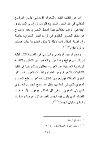 ‫ﺃﻤﺎ ﻋﻥ ﺍﻟﺘﻔﺎﺕ ﺍﻟﻨﻘﺎﺩ ﻭﺍﻟﺸﻌﺭﺍﺀ ﺍﻟﻘـﺩﺍﻤﻰ ﻷﺜـﺭ ﺍﻟﻤﻭﻗـﻊ‬
‫ﺍﻟﻤﻜﺎﻨﻲ ﻓﻲ ﻨﻘﺩ ﺍﻟﻨﺹ ﺍﻟﺸﻌﺭﻱ؛ ﻓﻠﻡ ﻴـﺭﻕ ﺇﻟـﻰ ﺍﻟﻤﺴـﺘﻭﻯ‬
‫ﺍﻹﺒﺩﺍﻋﻲ، "ﻭﻋﺩﻡ ﺍﺤﺘﻔﺎﻟﻬﻡ ﺒﻬﺫﺍ ﺍﻟﻤﺠﺎل ﺍﻟﺒﺼﺭﻱ ﻴﻌﺒﺭ ﺒﻭﻀﻭﺡ‬
‫ﻋﻥ ﺘﺤﻜﻡ ﺍﻟﺘﺼﻭﺭ ﺍﻟﺘﻘﻠﻴﺩﻱ ﻓﻲ ﻗﺭﺍﺀﺓ ﺍﻟﻨﺹ ﺍﻟﺸﻌﺭﻱ، ﺨﺎﺼﺔ‬
‫ﻭﺃﻥ ﺃﻫﻤﻴﺔ ﺍﻟﻤﻜﺎﻥ ﺫﺍﺕ ﺩﻻﻟﺔ ﻻ ﻴﻤﻜﻥ ﺍﻋﺘﺒﺎﺭﻫﺎ ﺠﺎﻨ ‪‬ﺎ ﻫﺎﻤﺸﻴﺎ‬
 ‫‪‬‬      ‫ﺒ‬
                                     ‫ﺃﻭ ﺘﺭ ﹰﺎ ﻓﻜﺭﻴﺎ")٢٣١(.‬
                                             ‫‪‬‬     ‫ﻓ‬
‫ﻭﺤﺠﻡ ﺍﻟﻭﺠﻭﺩ ﺍﻟﺭﻴﺎﻀﻲ ﻭﺍﻟﻬﻨﺩﺴﻲ ﻓﻲ ﺍﻟﻘﺼﻴﺩﺓ ﺍﻟﺘﺸـﻜﻴﻠﻴﺔ‬
‫ﻟﻡ ﻴﺄﺕ ﻤﻥ ﻓﺭﺍﻍ؛ ﻭﺇﻨﻤﺎ ﻤﻥ ﻭﺭﺍﺌﻪ ﻗﺩﺭ ﻤﻥ ﺍﻟﺘﻤﻜﻥ ﻭﺍﻟﺜﻘﺎﻓـﺔ‬
                                                ‫ِ‬
‫ﺍﻟﺭﻴﺎﻀﻴﺔ ﺍﻟﺤﺴﺎﺒﻴﺔ ﻋﻨﺩ ﺍﻟﻌﺭﺏ، ﺠﻌﻠﺘﻬﻡ ﻴﺴﺘﺜﻤﺭﻭﻨﻬﺎ ﻓﻲ ﺘﻨﻔﻴﺫ‬
‫ﺍﻟﺘﺸﻜﻴﻼﺕ ﺍﻟﺸﻌﺭﻴﺔ. ﻭﻤﻥ ﺍﻟﻌﻠﻤﺎﺀ ﻭﺍﻟﻔﺌـﺎﺕ ﺍﻟﻌﺭﺒﻴـﺔ ﻨـﺫﻜﺭ‬
‫"ﺇﺨﻭﺍﻥ ﺍﻟﺼﻔﺎ"؛ ﻓﻬﻡ ﻴﻌﺭﻓﻭﻥ ﺍﻟﻤﻜﺎﻥ ﺒﺄﻨﻪ "ﻫﻭ ﺴـﻁﺢ ﺍﻟﺠﺴـﻡ‬
‫ﺍﻟﻤﺤﻭﻱ ﺍﻟﺫﻱ ﻴﻠﻲ ﺍﻟﺤﺎﻭﻱ، ﻭﻗﻴل ﻫﻭ ﺴﻁﺢ ﺍﻟﺠﺴـﻡ ﺍﻟﺤـﺎﻭﻱ‬
‫ﺍﻟﺫﻱ ﻴﻠﻲ ﺍﻟﻤﺤﻭﻱ... ﻭﻓﻲ ﻜل ﺍﻟﻤﻜﺎﻥ ﺠﻭﻫﺭ... ﻷﻨـﻪ ﻫـﻭ‬
                        ‫ٍ‬
‫ﺍﻟﻔﻀﺎﺀ ﺍﻟﺫﻱ ﻴﻜﻭﻥ ﻓﻴﻪ ﺍﻟﺠﺴﻡ ﺫﺍﻫ ‪‬ﺎ ﻁﻭﻻ ﻭﻋﺭ ‪‬ﺎ ﻭﻋﻤ ﹰـﺎ،‬
   ‫ﻘ‬      ‫ﻀ‬     ‫ﹰ‬    ‫ﺒ‬
                             ‫ﻭﺍﻟﻤﻜﺎﻥ ﻤﻜﻴﺎل ﻟﻠﺠﺴﻡ" )٣٣١(.‬



                                                      ‫)٢٣١(‬
                                        ‫ﺍﻟﺴﺎﺒﻕ/ ٥٩.‬
                                                      ‫)٣٣١(‬
                      ‫ﺭﺴﺎﺌل ﺇﺨﻭﺍﻥ ﺍﻟﺼﻔﺎ/ ﺠـ ١/ ٣٣٢.‬

                     ‫- ٤٤١ -‬
 