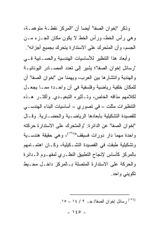 ‫ﻭﺫﻜﺭ "ﺇﺨﻭﺍﻥ ﺍﻟﺼﻔﺎ" ﺃﻴ ‪‬ﺎ ﺃﻥ "ﺍﻟﻤﺭﻜﺯ ﻨﻘﻁـﺔ ﻤﺘﻭﻫﻤـﺔ،‬
                           ‫ﻀ‬
‫ﻭﻫﻲ ﺭﺃﺱ ﺍﻟﺨﻁ، ﻭﺭﺃﺱ ﺍﻟﺨﻁ ﻻ ﻴﻜﻭﻥ ﻤﻜﺎﻥ ﺍﻟﺠـﺯﺀ ﻤـﻥ‬
 ‫ﺍﻟﺠﺴﻡ، ﻭﺃﻥ ﺍﻟﻤﺘﺤﺭﻙ ﻋﻠﻰ ﺍﻻﺴﺘﺩﺍﺭﺓ ﻴﺘﺤﺭﻙ ﺒﺠﻤﻴﻊ ﺃﺠﺯﺍﺌﻪ".‬
‫ﻭﺃﺒﻌﺎﺩ ﻫﺫﺍ ﺍﻟﺘﻨﻅﻴﺭ ﻟﻸﺴﺎﺴﻴﺎﺕ ﺍﻟﻬﻨﺩﺴﻴﺔ ﻭﺍﻟﺤﺴـﺎﺒﻴﺔ ﻓـﻲ‬
‫"ﺭﺴﺎﺌل ﺇﺨﻭﺍﻥ ﺍﻟﺼﻔﺎ"؛ ﻴﺸﻴﺭ ﺇﻟﻰ ﺘﻌﺩﺩ ﺍﻟﻤﺼـﺎﺩﺭ ﺍﻟﻴﻭﻨﺎﻨﻴـﺔ‬
‫ﻭﺍﻟﻬﻨﺩﻴﺔ ﻭﺍﻨﺘﺸﺎﺭﻫﺎ ﺒﻴﻥ ﺍﻟﻌﺭﺏ، ﻭﻴﻬﻤﻨﺎ ﻤﻥ "ﺇﺨﻭﺍﻥ ﺍﻟﺼﻔﺎ" ﺃﻥ‬
‫ﻟﻠﻤﻜﺎﻥ ﺨﻠﻔﻴﺔ ﺭﻴﺎﻀﻴﺔ ﻭﻓﻠﺴﻔﻴﺔ ﻓﻲ ﺁﻥ ﻭﺍﺤـﺩ؛ ﻤﻤـﺎ ﻴﺠﻌـل‬
‫ﻟﻜﻼﻤﻬﻡ ﻤﺫﺍﻗﻪ ﺍﻟﺨﺎﺹ، ﻭﺘـﺄﺜﻴﺭﻩ ﺍﻟﺘﺒﻌﻴـﺩﻱ. ﻭﺃﻜﺜـﺭ ﻫـﺫﻩ‬
‫ﺍﻟﺘﻨﻅﻴﺭﺍﺕ ﻤﺜﻠﺕ – ﻓﻲ ﺘﺼﻭﺭﻱ – ﺃﺴﺎﺴﻴﺎﺕ ﺍﻟﺒﻨﺎﺀ ﺍﻟﻬﻨﺩﺴـﻲ‬
‫ﻟﻠﻘﺼﻴﺩﺓ ﺍﻟﺘﺸﻜﻴﻠﻴﺔ ﺒﺄﺒﻌﺎﺩﻫﺎ ﺍﻟﺭﻴﺎﻀـﻴﺔ ﻭﺍﻟﺤﻀـﺎﺭﻴﺔ. ﻭﻗـﺎل‬
‫"ﺇﺨﻭﺍﻥ ﺍﻟﺼﻔﺎ" ﻋﻥ ﺍﻟﺩﺍﺌﺭﺓ: "ﻭﺍﻟﻤﺘﺤﺭﻙ ﻋﻠﻰ ﺍﻻﺴﺘﺩﺍﺭﺓ ﺤﺭﻜﺘﻪ‬
‫ﻭﺍﺤﺩﺓ ﻤﻬﻤﺎ ﺩﺍﺭ ﺩﻭﺭﺍﺕ ﻓﺴﻴﻘﻑ")٤٣١(، ﻭﻫﻲ ﺤﻘﻴﻘﺔ ﻫﻨﺩﺴـﻴﺔ‬
‫ﻭﺘﺸﻜﻴﻠﻴﺔ ﻁﺒﻘﺕ ﻓﻲ ﺍﻟﻘﺼﻴﺩﺓ ﺍﻟﺘﺸـﻜﻴﻠﻴﺔ، ﻭﻜـﺎﻥ ﺍﻫﺘﻤـﺎﻤﻬﻡ‬
‫ﺒﺎﻟﻤﺭﻜﺯ ﻜﺄﺴﺎﺱ ﻹﻨﺠﺎﺡ ﺍﻟﺘﻁﺒﻴﻕ ﺍﻟﻨﻅـﺭﻱ ﻟﻤﻔﻬـﻭﻡ ﺍﻟـﺩﺍﺌﺭﺓ‬
‫ﻭﺍﻟﺤﺭﻜﺔ ﻋﻠﻰ ﺍﻻﺴﺘﺩﺍﺭﺓ ﺍﻟﻤﺘﺼﻠﺔ ﺒـﺎﻟﻤﺭﻜﺯ ﺩﺍﺨـل ﻤﺤـﻴﻁ‬
                                           ‫ﺘﻜﻭﻴﻨﻲ ﻭﺍﺤﺩ.‬



                                                       ‫)٤٣١(‬
                  ‫ﺭﺴﺎﺌل ﺇﺨﻭﺍﻥ ﺍﻟﺼﻔﺎ/ ﺠـ ٢ / ٤١ – ٥١.‬

                     ‫- ٥٤١ -‬
 