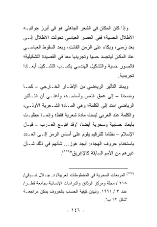 ‫ﻭﺇﺫﺍ ﻜﺎﻥ ﺍﻟﻤﻜﺎﻥ ﻓﻲ ﺍﻟﺸﻌﺭ ﺍﻟﺠﺎﻫﻠﻲ ﻫﻭ ﻓﻲ ﺃﺒﺭﺯ ﺠﻭﺍﻨﺒـﻪ‬
‫ﺍﻷﻁﻼل ﺍﻟﺤﺴﻴﺔ؛ ﻓﻔﻲ ﺍﻟﻌﺼﺭ ﺍﻟﻌﺒﺎﺴﻲ ﺘﺤﻭﻟﺕ ﺍﻷﻁﻼل ﺇﻟـﻰ‬
‫ﺒﻌﺩ ﺯﻤﻨﻲ، ﻭﺒﻜﺎﺀ ﻋﻠﻰ ﺍﻟﺯﻤﻥ ﺍﻟﻔﺎﺌﺕ، ﻭﺒﻌﺩ ﺍﻟﺴﻘﻭﻁ ﺍﻟﻌﺒﺎﺴـﻲ‬
‫ﻋﺎﺩ ﺍﻟﻤﻜﺎﻥ ﻟﻴﺘﺠﺴﺩ ﺤﺴﻴﺎ ﻭﺘﺠﺭﻴﺩﻴﺎ ﻤ ‪‬ﺎ ﻓﻲ ﺍﻟﻘﺼﻴﺩﺓ ﺍﻟﺘﺸﻜﻴﻠﻴﺔ؛‬
                       ‫‪ ‬ﻌ‬           ‫‪‬‬
‫ﻓﺎﻟﺼﻭﺭ ﺤﺴﻴﺔ ﻭﺍﻟﺘﺸﻜﻴل ﺍﻟﻬﻨﺩﺴﻲ ﻴﻜﺴـﺏ ﺍﻟﺘﺸـﻜﻴل ﺃﺒﻌـﺎ ‪‬ﺍ‬
 ‫ﺩ‬
                                                   ‫ﺘﺠﺭﻴﺩﻴﺔ.‬
‫ﻭﻴﻤﺘﺩ ﺍﻟﺘﺄﺜﻴﺭ ﺍﻟﺭﻴﺎﻀﻲ ﻤﻥ ﺍﻹﻁـﺎﺭ ﺍﻟﺨـﺎﺭﺠﻲ – ﻜﻤـﺎ‬
‫ﻭﻀﺤﻨﺎ – ﺇﻟﻰ ﻋﻤﻕ ﺍﻟﻨﺹ ﻭﺃﺴﺎﺴـﻪ، ﻭﺃﻋﻨـﻲ ﺃﻥ ﺍﻟﺘـﺄﺜﻴﺭ‬
‫ﺍﻟﺭﻴﺎﻀﻲ ﺍﻤﺘﺩ ﺇﻟﻰ ﺍﻟﻜﻠﻤﺔ؛ ﻭﻫﻲ ﺍﻟﻤـﺎﺩﺓ ﺍﻟﺸـﻌﺭﻴﺔ ﺍﻷﻭﻟـﻰ،‬
‫ﻭﺍﻟﻜﻠﻤﺔ ﻋﻨﺩ ﺍﻟﻌﺭﺒﻲ ﻟﻴﺴﺕ ﻤﺎﺩﺓ ﺸﻌﺭﻴﺔ ﻓﻘﻁ؛ ﻭﺇﻨﻤـﺎ ﺤﻅﻴـﺕ‬
‫ﺒﺄﺒﻌﺎﺩ ﺤﺴﺎﺒﻴﺔ ﻭﺴﺤﺭﻴﺔ ﺃﻴ ‪‬ﺎ، "ﻭﻗﺩ ﺍﺘﺒـﻊ ﺍﻟﻌـﺭﺏ – ﻗﺒـل‬
                           ‫ﻀ‬
‫ﺍﻹﺴﻼﻡ – ﻨﻅﺎ ‪‬ﺎ ﻟﻠﺘﺭﻗﻴﻡ ﻴﻘﻭﻡ ﻋﻠﻰ ﺃﺴﺎﺱ ﺍﻟﺭﻤﺯ ﺇﻟـﻰ ﺍﻟﻌـﺩﺩ‬
                                         ‫ﻤ‬
‫ﺒﺎﺴﺘﺨﺩﺍﻡ ﺤﺭﻭﻑ ﺍﻟﻬﺠﺎﺀ: ﺃﺒﺠﺩ ﻫﻭﺯ... ﺸﺄﻨﻬﻡ ﻓﻲ ﺫﻟﻙ ﺸـﺄﻥ‬
                    ‫ﻏﻴﺭﻫﻡ ﻤﻥ ﺍﻷﻤﻡ ﺍﻟﺴﺎﺒﻘﺔ ﻜﺎﻹﻏﺭﻴﻕ")٥٣١(.‬


                                                        ‫)٥٣١(‬
‫ﺍﻟﻤﺭﺒﻌﺎﺕ ﺍﻟﺴﺤﺭﻴﺔ ﻓﻲ ﺍﻟﻤﺨﻁﻭﻁﺎﺕ ﺍﻟﻌﺭﺒﻴﺔ/ ﺩ. ﺠـﻼل ﺸـﻭﻗﻲ/‬
‫٨١٢ / ﻤﺠﻠﺔ ﻭﻤﺭﻜﺯ ﺍﻟﻭﺜﺎﺌﻕ ﻭﺍﻟﺩﺭﺍﺴﺎﺕ ﺍﻹﻨﺴﺎﻨﻴﺔ ﺒﺠﺎﻤﻌﺔ ﻗﻁـﺭ/‬
‫ﻋﺩﺩ ٣ / ١٩٩١. ﻭﻟﺒﻴﺎﻥ ﻜﻴﻔﻴﺔ ﺍﻟﺤﺴﺎﺏ ﺒﺎﻟﺤﺭﻭﻑ ﻴﻤﻜﻥ ﻤﺭﺍﺠﻌـﺔ‬
                                           ‫"ﺸﻜل ٢١ ﺏ".‬

                       ‫- ٦٤١ -‬
 