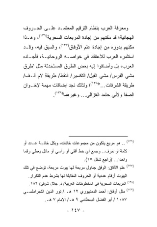 ‫ﻭﻤﻌﺭﻓﺔ ﺍﻟﻌﺭﺏ ﺒﻨﻅﺎﻡ ﺍﻟﺘﺭﻗﻴﻡ ﺍﻟﻤﻌﺘﻤـﺩ ﻋﻠـﻰ ﺍﻟﺤـﺭﻭﻑ‬
‫ﺍﻟﻬﺠﺎﺌﻴﺔ؛ ﻗﺩ ﻤﻜﻨﻬﻡ ﻤﻥ ﺇﺠﺎﺩﺓ ﺍﻟﻤﺭﺒﻌﺎﺕ ﺍﻟﺴﺤﺭﻴﺔ)٦٣١(، ﻭﻫـﺫﺍ‬
‫ﻤﻜﻨﻬﻡ ﺒﺩﻭﺭﻩ ﻤﻥ ﺇﺠﺎﺩﺓ ﻋﻠﻡ ﺍﻷﻭﻓﺎﻕ)٧٣١(، ﻭﺍﻟﺴﺒﻕ ﻓﻴﻪ، ﻭﻗـﺩ‬
‫ﺍﺴﺘﺜﻤﺭﻩ ﺍﻟﻌﺭﺏ ﻟﻼﻋﺘﻘﺎﺩ ﻓﻲ ﺨﻭﺍﺼـﻪ ﺍﻟﺭﻭﺤﺎﻨﻴـﺔ، ﻓﺄﺠـﺎﺩﻩ‬
‫ﺍﻟﻌﺭﺏ، ﺒل ﻭﺃﻀﺎﻓﻭﺍ ﺇﻟﻴﻪ ﺒﻌﺽ ﺍﻟﻁﺭﻕ ﺍﻟﻤﺴﺘﺤﺩﺜﺔ ﻤﺜل "ﻁﺭﻕ‬
‫ﻤﺸﻲ ﺍﻟﻔﺭﺱ/ ﻤﺸﻲ ﺍﻟﻔﻴل/ ﺍﻟﺘﻜﺴﻴﺭ/ ﺍﻟﻨﻘﻁ/ ﻁﺭﻴﻘﺔ ﻻﻡ ﺃﻟـﻑ/‬
‫ﻁﺭﻴﻘﺔ ﺍﻟﺸﺭﻓﺎﺕ...")٨٣١(؛ ﻭﻟﺫﻟﻙ ﻨﺠﺩ ﺇﻀﺎﻓﺎﺕ ﻤﻬﻤﺔ ﻹﺨـﻭﺍﻥ‬
                ‫ﺍﻟﺼﻔﺎ ﻭﻷﺒﻲ ﺤﺎﻤﺩ ﺍﻟﻐﺯﺍﻟﻲ... ﻭﻏﻴﺭﻫﻤﺎ)٩٣١(.‬




                                                              ‫)٦٣١(‬
‫.. ﻫﻭ ﻤﺭﺒﻊ ﻴﺘﻜﻭﻥ ﻤﻥ ﻤﺠﻤﻭﻋﺎﺕ ﺨﺎﻨﺎﺕ، ﻭﺒﻜل ﺨﺎﻨـﺔ ﻋـﺩﺩ ﺃﻭ‬
‫ﻜﻠﻤﺔ ﺃﻭ ﺤﺭﻑ.. ﻭﺠﻤﻊ ﺃﻱ ﺨﻁ ﺃﻓﻘﻲ ﺃﻭ ﺭﺃﺴﻲ ﺃﻭ ﻤﺎﺌل ﻴﻌﻁﻲ ﺭﻗ ‪‬ﺎ‬
 ‫ﻤ‬
                                   ‫ﻭﺍﺤ ‪‬ﺍ... )ﺭﺍﺠﻊ ﺸﻜل ٥١(.‬
                                                      ‫ﺩ‬
                                                              ‫)٧٣١(‬
‫ﻋﻠﻡ ﺍﻵﻓﺎﻕ: ﺍﻟﻭﻓﻕ ﺠﺩﺍﻭل ﻤﺭﺒﻌﺔ ﻟﻬﺎ ﺒﻴﻭﺕ ﻤﺭﺒﻌﺔ، ﺘﻭﻀﻊ ﻓﻲ ﺘﻠﻙ‬
  ‫ﺍﻟﺒﻴﻭﺕ ﺃﺭﻗﺎﻡ ﻋﺩﺩﻴﺔ ﺃﻭ ﺍﻟﺤﺭﻭﻑ ﺍﻟﻤﻘﺎﺒﻠﺔ ﻟﻬﺎ ﺒﺸﺭﻁ ﻋﺩﻡ ﺍﻟﺘﻜﺭﺍﺭ.‬
                                                                ‫)٨٣١(‬
   ‫ﺍﻟﻤﺭﺒﻌﺎﺕ ﺍﻟﺴﺤﺭﻴﺔ ﻓﻲ ﺍﻟﻤﺨﻁﻭﻁﺎﺕ ﺍﻟﻌﺭﺒﻴﺔ/ ﺩ. ﺠﻼل ﺸﻭﻗﻲ/ ٢٨١.‬
                                                              ‫)٩٣١(‬
‫ﻤﺜل ﺃﻭﻓﺎﻕ: ﺃﺤﻤﺩ ﺍﻟﺩﻤﻨﻬﻭﺭﻱ ٢١ ﻫـ / ﻨﻭﺭ ﺍﻟﺩﻴﻥ ﺍﻟﺸﺒﺭﺍﻤﻠﺴـﻲ‬
           ‫٧٨٠١ / ﺃﺒﻭ ﺍﻟﻔﻀل ﺍﻟﺒﺴﻁﺎﻤﻲ ٩ ﻫـ/ ﺍﻹﻤﺎﻡ ٧ ﻫـ.‬

                        ‫- ٧٤١ -‬
 