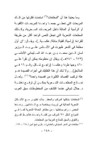 ‫)*(‬
‫ﺍﺴﺘﻤﺩﺕ ﻓﻜﺭﺘﻬﺎ ﻤﻥ ﺘﻠـﻙ‬               ‫ﻭﻤﺎ ﻴﻌﻨﻴﻨﺎ ﻫﻨﺎ ﺃﻥ "ﺍﻟﻤﺨﻠﻌﺎﺕ"‬
‫ﺍﻟﻤﺭﺒﻌﺎﺕ ﺍﻟﺘﻲ ﺘﻌﻁـﻲ ﺠﻤ ‪‬ـﺎ ﻭﺍﺤـ ‪‬ﺍ ﻟﻠﻤﺭﺒﻌـﺎﺕ ﺍﻷﻓﻘﻴـﺔ‬
                   ‫ﺩ‬        ‫ﻌ‬
‫ﺃﻭ ﺍﻟﺭﺃﺴﻴﺔ ﺃﻭ ﺍﻟﻤﺎﺌﻠﺔ ﺩﺍﺨل ﺍﻟﻤﺭﺒﻌـﺎﺕ ﺍﻟﺴـﺤﺭﻴﺔ، ﻭﻜـﺫﻟﻙ‬
‫ﺍﻟﻤﺨﻠﻌﺎﺕ ﺍﻟﺸﻌﺭﻴﺔ ﺍﻟﺘﻲ ﺘﺠﻌل ﻟﻠﻨﺹ ﺍﻟﻭﺍﺤﺩ ﺃﻜﺜﺭ ﻤﻥ ﻁﺭﻴﻘﺔ‬
‫ﻟﻠﻘﺭﺍﺀﺓ )ﺭﺃﺴﻴﺔ/ ﺃﻓﻘﻴﺔ/ ﻤﺎﺌﻠﺔ/ ﻋﻜﺴـﻴﺔ..(، ﻭﻴﻘـﺎل: "ﺇﻥ ﺃﻭل‬
‫ﻤﺨﻠﻌﺔ ﻓﻲ ﺍﻟﺸﻌﺭ ﻅﻬﺭﺕ ﻓﻲ ﺍﻷﻨـﺩﻟﺱ ﻋﻠـﻰ ﻴـﺩ ﺍﻟـﻭﺯﻴﺭ‬
‫ﻟﺴﺎﻥ ﺍﻟـﺩﻴﻥ ﻤﺤﻤـﺩ ﺒـﻥ ﻋﺒـﺩ ﺍﷲ ﺍﻟﺴـﻠﻴﻤﺎﻨﻲ ﺍﻷﻨﺩﻟﺴـﻲ‬
‫)٢٧٦ – ١٤٧ﻫـ(، ﻭﻴﻘﺎل ﺇﻥ ﻤﻨﻅﻭﻤﺘﻪ ﻴﻤﻜﻥ ﺃﻥ ﺘﻘﺭﺃ ﻋﻠـﻰ‬
        ‫ﹸ‬
‫٠٦٤ ﻭﺠ ‪‬ﺎ ﻁﺭ ‪‬ﺍ ﻭﻋﻜ ‪‬ـﺎ )ﺭﺍﺠـﻊ ﺸـﻜل ﺭﻗـﻡ ٦١ ﻓـﻲ‬
                          ‫ﺴ‬      ‫ﺩ‬     ‫ﻬ‬
‫ﺍﻟﻤﻼﺤﻕ(... ﻭﻻ ﺸﻙ ﺃﻥ ﻫﺫﺍ ﺍﻟﺘﻔﻜﻴﻙ ﻓﻲ ﺃﺠﺯﺍﺀ ﺍﻟﻘﺼﻴﺩﺓ ﻫـﻭ‬
‫ﻋﻠﺔ ﺘﺭﻜﻴﺏ ﺍﻟﻘﺼﺎﺌﺩ ﺍﻟﻜﺜﻴﺭﺓ ﻤﻥ ﻗﺼﻴﺩﺓ ﻭﺍﺤﺩﺓ")٠٤١(. ﻭﻟﻌـل‬
‫ـﺔ‬
 ‫ـﻥ ﺃﻥ ـﻊ ﺩﻫﺸـ‬
       ‫ﺘﺭﻓـ‬  ‫ـﺎﺕ ـﻌﺭﻴﺔ ﻴﻤﻜـ‬
                      ‫ـﺎﺫﺝ ﺍﻟﻤﺨﻠﻌـ ﺍﻟﺸـ‬
                                      ‫ﻨﻤـ‬
‫ﺩ. ﺠﻼل ﺸﻭﻗﻲ ﻋﻨﺩﻤﺎ ﺍﻜﺘﺸﻑ ﻤﻥ ﺍﻟﻤﺨﻁﻭﻁﺎﺕ ﺴﺒﻕ ﺍﻟﻌﺭﺏ‬

                                                                      ‫)*(‬
‫ﺍﻟﻤﺨﻠﻌﺎﺕ ﺒﺸﻜﻠﻬﺎ ﺍﻟﻤﺭﻜﺏ ﻭﺍﻟﻤﻌﻘﺩ.. ﺒﺩﺃﺕ ﺘﻅﻬـﺭ ﻤـﻊ ﺍﻷﺸـﻜﺎل‬
‫ﺍﻟﺸﻌﺭﻴﺔ ﺍﻟﺤﺩﺍﺜﻴﺔ ﻓﻲ ﺃﻭﺭﻭﺒﺎ، ﻭﺒﺨﺎﺼﺔ ﻤـﻊ ﺍﻟـﺩﺍﺩﺍﺌﻴﻴﻥ.. ﻭﻋـ ‪‬ﻫﺎ‬
  ‫ﺩ‬
‫ﺍﻟﺒﻌﺽ – ﺭﻏﻡ ﺒﺴﺎﻁﺘﻬﺎ – ﻤﻥ ﻤﻅﺎﻫﺭ ﺍﻟﺤﺩﺍﺜﺔ ﺍﻟﺸﻌﺭﻴﺔ ﻜﻤـﺎ ﻓـﻲ‬
‫ﺍﻟﻨﻤﻭﺫﺝ "ﺸﻜل ١٩" ﺍﻟﻤﺭﻜﺏ ﻤﻥ ﻜﻠﻤـﺔ ﻭﺍﺤـﺩﺓ، ﻓﻼﺤـﻅ ﺍﻟﻔـﺭﻕ‬
                   ‫ﻭﺍﻟﺘﻔﻭﻕ ﻭﺍﻟﺴﺒﻕ ﻟﻠﻨﻤﺎﺫﺝ ﺍﻟﻌﺭﺒﻴﺔ ﻤﻥ ﺍﻟﻤﺨﻠﻌﺎﺕ.‬
                                                                     ‫)٠٤١(‬
‫ﻤﻁﺎﻟﻌﺎﺕ ﻓﻲ ﺍﻟﺸﻌﺭ ﺍﻟﻤﻤﻠﻭﻜﻲ ﻭﺍﻟﻌﺜﻤﺎﻨﻲ/ ﺩ. ﺒﻜﺭﻱ ﺸﻴﺦ ﺃﻤﻴﻥ / ٨٩١ – ٩٩١.‬

                          ‫- ٨٤١ -‬
 