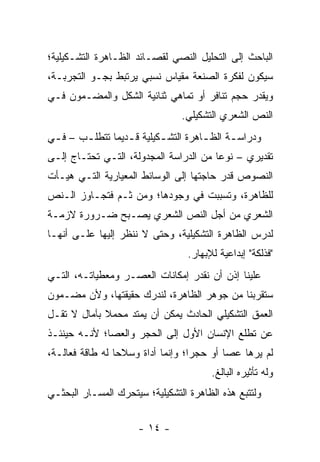 ‫ﺍﻟﺒﺎﺤﺙ ﺇﻟﻰ ﺍﻟﺘﺤﻠﻴل ﺍﻟﻨﺼﻲ ﻟﻘﺼـﺎﺌﺩ ﺍﻟﻅـﺎﻫﺭﺓ ﺍﻟﺘﺸـﻜﻴﻠﻴﺔ؛‬
‫ﺴﻴﻜﻭﻥ ﻟﻔﻜﺭﺓ ﺍﻟﺼﻨﻌﺔ ﻤﻘﻴﺎﺱ ﻨﺴﺒﻲ ﻴﺭﺘﺒﻁ ﺒﺠـﻭ ﺍﻟﺘﺠﺭﺒـﺔ،‬
‫ﻭﻴﻘﺩﺭ ﺤﺠﻡ ﺘﻨﺎﻓﺭ ﺃﻭ ﺘﻤﺎﻫﻲ ﺜﻨﺎﺌﻴﺔ ﺍﻟﺸﻜل ﻭﺍﻟﻤﻀـﻤﻭﻥ ﻓـﻲ‬
                                 ‫ﺍﻟﻨﺹ ﺍﻟﺸﻌﺭﻱ ﺍﻟﺘﺸﻜﻴﻠﻲ.‬
‫ﻭﺩﺭﺍﺴ ـﺔ ﺍﻟﻅ ـﺎﻫﺭﺓ ﺍﻟﺘﺸ ـﻜﻴﻠﻴﺔ ﻗ ـﺩﻴ ‪‬ﺎ ﺘﺘﻁﻠ ـﺏ – ﻓ ـﻲ‬
 ‫ـ‬      ‫ـ‬       ‫ـ ﻤ‬          ‫ـ‬          ‫ـ‬      ‫ـ‬
‫ﺘﻘﺩﻴﺭﻱ – ﻨﻭ ‪‬ﺎ ﻤﻥ ﺍﻟﺩﺭﺍﺴﺔ ﺍﻟﻤﺠﺩﻭﻟﺔ، ﺍﻟﺘـﻲ ﺘﺤﺘـﺎﺝ ﺇﻟـﻰ‬
                                        ‫ﻋ‬
‫ﺍﻟﻨﺼﻭﺹ ﻗﺩﺭ ﺤﺎﺠﺘﻬﺎ ﺇﻟﻰ ﺍﻟﻭﺴﺎﺌﻁ ﺍﻟﻤﻌﻴﺎﺭﻴﺔ ﺍﻟﺘـﻲ ﻫﻴـﺄﺕ‬
‫ﻟﻠﻅﺎﻫﺭﺓ، ﻭﺘﺴﺒﺒﺕ ﻓﻲ ﻭﺠﻭﺩﻫﺎ؛ ﻭﻤﻥ ﺜـﻡ ﻓﺘﺠـﺎﻭﺯ ﺍﻟـﻨﺹ‬
‫ﺍﻟﺸﻌﺭﻱ ﻤﻥ ﺃﺠل ﺍﻟﻨﺹ ﺍﻟﺸﻌﺭﻱ ﻴﺼـﺒﺢ ﻀـﺭﻭﺭﺓ ﻻﺯﻤـﺔ‬
‫ﻟﺩﺭﺱ ﺍﻟﻅﺎﻫﺭﺓ ﺍﻟﺘﺸﻜﻴﻠﻴﺔ، ﻭﺤﺘﻰ ﻻ ﻨﻨﻅﺭ ﺇﻟﻴﻬﺎ ﻋﻠـﻰ ﺃﻨﻬـﺎ‬
                                   ‫"ﻓﺫﻟﻜﺔ" ﺇﺒﺩﺍﻋﻴﺔ ﻟﻺﺒﻬﺎﺭ.‬
‫ﻋﻠﻴﻨﺎ ﺇﺫﻥ ﺃﻥ ﻨﻘﺩﺭ ﺇﻤﻜﺎﻨﺎﺕ ﺍﻟﻌﺼـﺭ ﻭﻤﻌﻁﻴﺎﺘـﻪ، ﺍﻟﺘـﻲ‬
‫ﺴﺘﻘﺭﺒﻨﺎ ﻤﻥ ﺠﻭﻫﺭ ﺍﻟﻅﺎﻫﺭﺓ، ﻟﻨﺩﺭﻙ ﺤﻘﻴﻘﺘﻬﺎ، ﻭﻷﻥ ﻤﻀـﻤﻭﻥ‬
‫ﺍﻟﻌﻤﻕ ﺍﻟﺘﺸﻜﻴﻠﻲ ﺍﻟﺤﺎﺩﺙ ﻴﻤﻜﻥ ﺃﻥ ﻴﻤﺘﺩ ﻤﺤﻤﻼ ﺒﺂﻤﺎل ﻻ ﺘﻘـل‬
             ‫ﹰ‬
‫ﻋﻥ ﺘﻁﻠﻊ ﺍﻹﻨﺴﺎﻥ ﺍﻷﻭل ﺇﻟﻰ ﺍﻟﺤﺠﺭ ﻭﺍﻟﻌﺼﺎ؛ ﻷﻨـﻪ ﺤﻴﻨﺌـﺫ‬
‫ﻟﻡ ﻴﺭﻫﺎ ﻋﺼﺎ ﺃﻭ ﺤﺠ ‪‬ﺍ؛ ﻭﺇﻨﻤﺎ ﺃﺩﺍﺓ ﻭﺴﻼ ‪‬ﺎ ﻟﻪ ﻁﺎﻗﺔ ﻓﻌﺎﻟـﺔ،‬
                 ‫ﺤ‬                  ‫ﺭ‬
                                         ‫ﻭﻟﻪ ﺘﺄﺜﻴﺭﻩ ﺍﻟﺒﺎﻟﻎ.‬
‫ﻭﻟﺘﺘﺒﻊ ﻫﺫﻩ ﺍﻟﻅﺎﻫﺭﺓ ﺍﻟﺘﺸﻜﻴﻠﻴﺔ؛ ﺴﻴﺘﺤﺭﻙ ﺍﻟﻤﺴـﺎﺭ ﺍﻟﺒﺤﺜـﻲ‬


                      ‫- ٤١ -‬
 