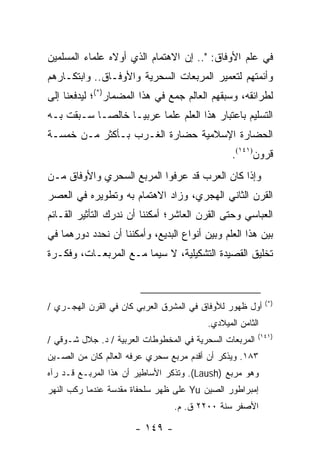 ‫ﻓﻲ ﻋﻠﻡ ﺍﻷﻭﻓﺎﻕ: ".. ﺇﻥ ﺍﻻﻫﺘﻤﺎﻡ ﺍﻟﺫﻱ ﺃﻭﻻﻩ ﻋﻠﻤﺎﺀ ﺍﻟﻤﺴﻠﻤﻴﻥ‬
‫ﻭﺃﺌﻤﺘﻬﻡ ﻟﺘﻌﻤﻴﺭ ﺍﻟﻤﺭﺒﻌﺎﺕ ﺍﻟﺴﺤﺭﻴﺔ ﻭﺍﻷﻭﻓـﺎﻕ.. ﻭﺍﺒﺘﻜـﺎﺭﻫﻡ‬
‫ﻟﻁﺭﺍﺌﻘﻪ، ﻭﺴﺒﻘﻬﻡ ﺍﻟﻌﺎﻟﻡ ﺠﻤﻊ ﻓﻲ ﻫﺫﺍ ﺍﻟﻤﻀﻤﺎﺭ)*(؛ ﻟﻴﺩﻓﻌﻨﺎ ﺇﻟﻰ‬
‫ﺍﻟﺘﺴﻠﻴﻡ ﺒﺎﻋﺘﺒﺎﺭ ﻫﺫﺍ ﺍﻟﻌﻠﻡ ﻋﻠ ‪‬ﺎ ﻋﺭﺒ ‪‬ـﺎ ﺨﺎﻟ ‪‬ـﺎ ﺴـﺒﻘﺕ ﺒـﻪ‬
            ‫ﺼ‬       ‫ﻴ‬      ‫ﻤ‬
‫ﺍﻟﺤﻀﺎﺭﺓ ﺍﻹﺴﻼﻤﻴﺔ ﺤﻀﺎﺭﺓ ﺍﻟﻐـﺭﺏ ﺒـﺄﻜﺜﺭ ﻤـﻥ ﺨﻤﺴـﺔ‬
                                                ‫ﻗﺭﻭﻥ)١٤١(.‬
‫ﻭﺇﺫﺍ ﻜﺎﻥ ﺍﻟﻌﺭﺏ ﻗﺩ ﻋﺭﻓﻭﺍ ﺍﻟﻤﺭﺒﻊ ﺍﻟﺴﺤﺭﻱ ﻭﺍﻷﻭﻓﺎﻕ ﻤـﻥ‬
‫ﺍﻟﻘﺭﻥ ﺍﻟﺜﺎﻨﻲ ﺍﻟﻬﺠﺭﻱ، ﻭﺯﺍﺩ ﺍﻻﻫﺘﻤﺎﻡ ﺒﻪ ﻭﺘﻁﻭﻴﺭﻩ ﻓﻲ ﺍﻟﻌﺼﺭ‬
‫ﺍﻟﻌﺒﺎﺴﻲ ﻭﺤﺘﻰ ﺍﻟﻘﺭﻥ ﺍﻟﻌﺎﺸﺭ؛ ﺃﻤﻜﻨﻨﺎ ﺃﻥ ﻨﺩﺭﻙ ﺍﻟﺘﺄﺜﻴﺭ ﺍﻟﻘـﺎﺌﻡ‬
‫ﺒﻴﻥ ﻫﺫﺍ ﺍﻟﻌﻠﻡ ﻭﺒﻴﻥ ﺃﻨﻭﺍﻉ ﺍﻟﺒﺩﻴﻊ، ﻭﺃﻤﻜﻨﻨﺎ ﺃﻥ ﻨﺤﺩﺩ ﺩﻭﺭﻫﻤﺎ ﻓﻲ‬
‫ﺘﺨﻠﻴﻕ ﺍﻟﻘﺼﻴﺩﺓ ﺍﻟﺘﺸﻜﻴﻠﻴﺔ، ﻻ ﺴﻴﻤﺎ ﻤـﻊ ﺍﻟﻤﺭﺒﻌـﺎﺕ، ﻭﻓﻜـﺭﺓ‬



                                                           ‫)*(‬
‫ﺃﻭل ﻅﻬﻭﺭ ﻟﻸﻭﻓﺎﻕ ﻓﻲ ﺍﻟﻤﺸﺭﻕ ﺍﻟﻌﺭﺒﻲ ﻜﺎﻥ ﻓﻲ ﺍﻟﻘﺭﻥ ﺍﻟﻬﺠـﺭﻱ /‬
                                         ‫ﺍﻟﺜﺎﻤﻥ ﺍﻟﻤﻴﻼﺩﻱ.‬
                                                         ‫)١٤١(‬
‫ﺍﻟﻤﺭﺒﻌﺎﺕ ﺍﻟﺴﺤﺭﻴﺔ ﻓﻲ ﺍﻟﻤﺨﻁﻭﻁﺎﺕ ﺍﻟﻌﺭﺒﻴﺔ / ﺩ. ﺠﻼل ﺸـﻭﻗﻲ /‬
‫٣٨١. ﻭﻴﺫﻜﺭ ﺃﻥ ﺃﻗﺩﻡ ﻤﺭﺒﻊ ﺴﺤﺭﻱ ﻋﺭﻓﻪ ﺍﻟﻌﺎﻟﻡ ﻜﺎﻥ ﻤﻥ ﺍﻟﺼـﻴﻥ‬
‫ﻭﻫﻭ ﻤﺭﺒﻊ )‪ .(Laush‬ﻭﺘﺫﻜﺭ ﺍﻷﺴﺎﻁﻴﺭ ﺃﻥ ﻫﺫﺍ ﺍﻟﻤﺭﺒـﻊ ﻗـﺩ ﺭﺁﻩ‬
‫ﺇﻤﺒﺭﺍﻁﻭﺭ ﺍﻟﺼﻴﻥ ‪ Yu‬ﻋﻠﻰ ﻅﻬﺭ ﺴﻠﺤﻔﺎﺓ ﻤﻘﺩﺴﺔ ﻋﻨﺩﻤﺎ ﺭﻜﺏ ﺍﻟﻨﻬﺭ‬
                                 ‫ﺍﻷﺼﻔﺭ ﺴﻨﺔ ٠٠٢٢ ﻕ. ﻡ.‬

                      ‫- ٩٤١ -‬
 