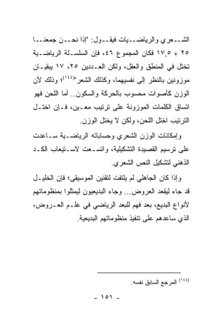 ‫ـﺎ‬‫ـﻥ ﺠﻤﻌﻨـ‬‫ـﻭل: "ﺇﺫﺍ ﻨﺤـ‬‫ـﻴﺎﺕ ﻓﻴﻘـ‬‫ـﻌﺭﻱ ﻭﺍﻟﺭﻴﺎﻀـ‬‫ﺍﻟﺸـ‬
‫٥٢ + ٥,٧١ ﻓﻜﺎﻥ ﺍﻟﻤﺠﻤﻭﻉ ٦٤، ﻓﺈﻥ ﺍﻟﺴﻠﺴـﻠﺔ ﺍﻟﺭﻴﺎﻀـﻴﺔ‬
‫ﺘﺨﺘل ﻓﻲ ﺍﻟﻤﻨﻁﻕ ﻭﺍﻟﻌﻘل، ﻭﻟﻜﻥ ﺍﻟﻌـﺩﺩﻴﻥ ٥٢، ٧١ ﻴﺒﻘﻴـﺎﻥ‬
‫ﻤﻭﺯﻭﻨﻴﻥ ﺒﺎﻟﻨﻅﺭ ﺇﻟﻰ ﻨﻔﺴﻴﻬﻤﺎ، ﻭﻜﺫﻟﻙ ﺍﻟﺸﻌﺭ")٤٤١(؛ ﻭﺫﻟﻙ ﻷﻥ‬
‫ﺍﻟﻭﺯﻥ ﻜﺄﺼﻭﺍﺕ ﻤﺤﺴﻭﺏ ﺒﺎﻟﺤﺭﻜﺔ ﻭﺍﻟﺴﻜﻭﻥ.. ﺃﻤﺎ ﺍﻟﻠﺤﻥ ﻓﻬﻭ‬
‫ﺍﺘﺴﺎﻕ ﺍﻟﻜﻠﻤﺎﺕ ﺍﻟﻤﻭﺯﻭﻨﺔ ﻋﻠﻰ ﺘﺭﺘﻴﺏ ﻤﻌـﻴﻥ، ﻓـﺈﻥ ﺍﺨﺘـل‬
                ‫ﺍﻟﺘﺭﺘﻴﺏ ﺍﺨﺘل ﺍﻟﻠﺤﻥ، ﻭﻟﻜﻥ ﻻ ﻴﺨﺘل ﺍﻟﻭﺯﻥ.‬
‫ﻭﺇﻤﻜﺎﻨﺎﺕ ﺍﻟﻭﺯﻥ ﺍﻟﺸﻌﺭﻱ ﻭﺤﺴﺎﺒﺎﺘﻪ ﺍﻟﺭﻴﺎﻀـﻴﺔ ﺴـﺎﻋﺩﺕ‬
‫ﻋﻠﻰ ﺘﺭﺴﻴﻡ ﺍﻟﻘﺼﻴﺩﺓ ﺍﻟﺘﺸﻜﻴﻠﻴﺔ، ﻭﺍﺘﺴـﻌﺕ ﻻﺴـﺘﻴﻌﺎﺏ ﺍﻟﻜـﺩ‬
                            ‫ﺍﻟﺫﻫﻨﻲ ﻟﺘﺸﻜﻴل ﺍﻟﻨﺹ ﺍﻟﺸﻌﺭﻱ.‬
‫ﻭﺇﺫﺍ ﻜﺎﻥ ﺍﻟﺠﺎﻫﻠﻲ ﻟﻡ ﻴﻠﺘﻔﺕ ﻟﺘﻘﻨﻴﻥ ﺍﻟﻤﻭﺴﻴﻘﻰ؛ ﻓﺈﻥ ﺍﻟﺨﻠﻴـل‬
‫ﻗﺩ ﺠﺎﺀ ﻟﻴﻘﻌﺩ ﺍﻟﻌﺭﻭﺽ... ﻭﺠﺎﺀ ﺍﻟﺒﺩﻴﻌﻴﻭﻥ ﻟﻴﻤﺜﻠﻭﺍ ﺒﻤﻨﻅﻭﻤﺎﺘﻬﻡ‬
                                             ‫‪‬‬
‫ﻷﻨﻭﺍﻉ ﺍﻟﺒﺩﻴﻊ، ﺒﻌﺩ ﻓﻬﻡ ﻟﻠﺒﻌﺩ ﺍﻟﺭﻴﺎﻀﻲ ﻓﻲ ﻋﻠـﻡ ﺍﻟﻌـﺭﻭﺽ،‬
               ‫ﺍﻟﺫﻱ ﺴﺎﻋﺩﻫﻡ ﻋﻠﻰ ﺘﻨﻔﻴﺫ ﻤﻨﻅﻭﻤﺎﺘﻬﻡ ﺍﻟﺒﺩﻴﻌﻴﺔ.‬




                                                         ‫)٤٤١(‬
                                   ‫ﺍﻟﻤﺭﺠﻊ ﺍﻟﺴﺎﺒﻕ ﻨﻔﺴﻪ.‬

                      ‫- ١٥١ -‬
 