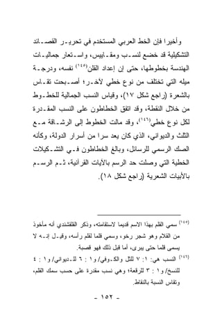 ‫ﻭﺃﺨﻴ ‪‬ﺍ ﻓﺈﻥ ﺍﻟﺨﻁ ﺍﻟﻌﺭﺒﻲ ﺍﻟﻤﺴﺘﺨﺩﻡ ﻓﻲ ﺘﺤﺭﻴـﺭ ﺍﻟﻘﺼـﺎﺌﺩ‬
                                             ‫ﺭ‬
‫ﺍﻟﺘﺸﻜﻴﻠﻴﺔ ﻗﺩ ﺨﻀﻊ ﻟﻨﺴـﺏ ﻭﻤﻘـﺎﻴﻴﺱ، ﻭﺍﺴـﺘﻌﺎﺭ ﺠﻤﺎﻟﻴـﺎﺕ‬
‫ﻨﻔﺴﻪ، ﻭﺩﺭﺠـﺔ‬      ‫)٥٤١(‬
                          ‫ﺍﻟﻬﻨﺩﺴﺔ ﺒﺨﻁﻭﻁﻬﺎ، ﺤﺘﻰ ﺇﻥ ﺇﻋﺩﺍﺩ ﺍﻟﻘﻠﻥ‬
‫ﻤﻴﻠﻪ ﺍﻟﺘﻲ ﺘﺨﺘﻠﻑ ﻤﻥ ﻨﻭﻉ ﺨﻁﻲ ﻵﺨـﺭ؛ ﺃﺼـﺒﺤﺕ ﺘﻘـﺎﺱ‬
‫ﺒﺎﻟﺸﻌﺭﺓ )ﺭﺍﺠﻊ ﺸﻜل ٧١(، ﻭﻗﻴﺎﺱ ﺍﻟﻨﺴﺏ ﺍﻟﺠﻤﺎﻟﻴﺔ ﻟﻠﺨﻁـﻭﻁ‬
‫ﻤﻥ ﺨﻼل ﺍﻟﻨﻘﻁﺔ، ﻭﻗﺩ ﺍﺘﻔﻕ ﺍﻟﺨﻁﺎﻁﻭﻥ ﻋﻠﻰ ﺍﻟﻨﺴﺏ ﺍﻟﻤﻘـﺩﺭﺓ‬
‫ﻟﻜل ﻨﻭﻉ ﺨﻁﻲ)٦٤١(، ﻭﻗﺩ ﻤﺎﻟﺕ ﺍﻟﺨﻁﻭﻁ ﺇﻟﻰ ﺍﻟﺭﺸـﺎﻗﺔ ﻤـﻊ‬
‫ﺍﻟﺜﻠﺙ ﻭﺍﻟﺩﻴﻭﺍﻨﻲ، ﺍﻟﺫﻱ ﻜﺎﻥ ﻴﻌﺩ ﺴﺭﺍ ﻤﻥ ﺃﺴﺭﺍﺭ ﺍﻟﺩﻭﻟﺔ، ﻭﻜﺄﻨﻪ‬
                        ‫‪‬‬
‫ﺍﻟﺼﻙ ﺍﻟﺭﺴﻤﻲ ﻟﻠﺭﺴﺎﺌل، ﻭﺒﺎﻟﻎ ﺍﻟﺨﻁﺎﻁﻭﻥ ﻓـﻲ ﺍﻟﺘﺸـﻜﻴﻼﺕ‬
‫ﺍﻟﺨﻁﻴﺔ ﺍﻟﺘﻲ ﻭﺼﻠﺕ ﺤﺩ ﺍﻟﺭﺴﻡ ﺒﺎﻵﻴﺎﺕ ﺍﻟﻘﺭﺁﻨﻴﺔ، ﺜـﻡ ﺍﻟﺭﺴـﻡ‬
                             ‫ﺒﺎﻷﺒﻴﺎﺕ ﺍﻟﺸﻌﺭﻴﺔ )ﺭﺍﺠﻊ ﺸﻜل ٨١(.‬




                                                                ‫)٥٤١(‬
‫ﺴﻤﻲ ﺍﻟﻘﻠﻡ ﺒﻬﺫﺍ ﺍﻻﺴﻡ ﻗﺩﻴ ‪‬ﺎ ﻻﺴﺘﻘﺎﻤﺘﻪ، ﻭﺫﻜﺭ ﺍﻟﻘﻠﻘﺸﻨﺩﻱ ﺃﻨﻪ ﻤﺄﺨﻭﺫ‬
                                    ‫ﻤ‬
‫ﻤﻥ ﺍﻟ ﹸﻼﻡ ﻭﻫﻭ ﺸﺠﺭ ﺭﺨﻭ، ﻭﺴﻤﻲ ﻗﻠ ‪‬ﺎ ﻟﻘﻠﻡ ﺭﺃﺴﻪ، ﻭﻗﻴـل ﺇﻨـﻪ ﻻ‬
                         ‫ﻤ‬                        ‫ﻘ‬
                  ‫‪‬ﺴﻤﻰ ﻗﻠﻤﺎ ﺤﺘﻰ ‪‬ﺒﺭﻯ، ﺃﻤﺎ ﻗﺒل ﺫﻟﻙ ﻓﻬﻭ ﻗﺼﺒﺔ.‬
                                            ‫ﻴ‬      ‫‪‬‬      ‫ﻴ‬
                                                                ‫)٦٤١(‬
‫ﺍﻟﻨﺴﺏ ﻫﻲ: ١: ٧ ﻟﻠﺜل ﻭﺍﻟﻜـﻭﻓﻲ/ ﻭ١ : ٦ ﻟﻠـﺩﻴﻭﺍﻨﻲ/ ﻭ١ : ٤‬
‫ﻟﻠﻨﺴﺦ/ ﻭ١ : ٣ ﻟﻠﺭﻗﻌﺔ؛ ﻭﻫﻲ ﻨﺴﺏ ﻤﻘﺩﺭﺓ ﻋﻠﻰ ﺤﺴﺏ ﺴﻤﻙ ﺍﻟﻘﻠﻡ،‬
                                          ‫ﻭﺘﻘﺎﺱ ﺍﻟﻨﺴﺒﺔ ﺒﺎﻟﻨﻘﺎﻁ.‬

                            ‫- ٢٥١ -‬
 