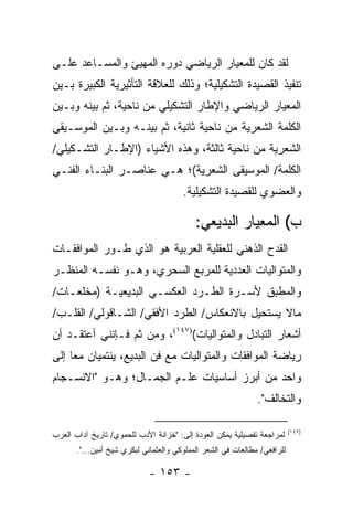 ‫ﻟﻘﺩ ﻜﺎﻥ ﻟﻠﻤﻌﻴﺎﺭ ﺍﻟﺭﻴﺎﻀﻲ ﺩﻭﺭﻩ ﺍﻟﻤﻬﻴﺊ ﻭﺍﻟﻤﺴـﺎﻋﺩ ﻋﻠـﻰ‬
‫ﺘﻨﻔﻴﺫ ﺍﻟﻘﺼﻴﺩﺓ ﺍﻟﺘﺸﻜﻴﻠﻴﺔ؛ ﻭﺫﻟﻙ ﻟﻠﻌﻼﻗﺔ ﺍﻟﺘﺄﺜﻴﺭﻴﺔ ﺍﻟﻜﺒﻴﺭﺓ ﺒـﻴﻥ‬
‫ﺍﻟﻤﻌﻴﺎﺭ ﺍﻟﺭﻴﺎﻀﻲ ﻭﺍﻹﻁﺎﺭ ﺍﻟﺘﺸﻜﻴﻠﻲ ﻤﻥ ﻨﺎﺤﻴﺔ، ﺜﻡ ﺒﻴﻨﻪ ﻭﺒـﻴﻥ‬
‫ﺍﻟﻜﻠﻤﺔ ﺍﻟﺸﻌﺭﻴﺔ ﻤﻥ ﻨﺎﺤﻴﺔ ﺜﺎﻨﻴﺔ، ﺜﻡ ﺒﻴﻨـﻪ ﻭﺒـﻴﻥ ﺍﻟﻤﻭﺴـﻴﻘﻰ‬
‫ﺍﻟﺸﻌﺭﻴﺔ ﻤﻥ ﻨﺎﺤﻴﺔ ﺜﺎﻟﺜﺔ، ﻭﻫﺫﻩ ﺍﻷﺸﻴﺎﺀ )ﺍﻹﻁـﺎﺭ ﺍﻟﺘﺸـﻜﻴﻠﻲ/‬
‫ﺍﻟﻜﻠﻤﺔ/ ﺍﻟﻤﻭﺴﻴﻘﻰ ﺍﻟﺸﻌﺭﻴﺔ(؛ ﻫـﻲ ﻋﻨﺎﺼـﺭ ﺍﻟﺒﻨـﺎﺀ ﺍﻟﻔﻨـﻲ‬
                                       ‫ﻭﺍﻟﻌﻀﻭﻱ ﻟﻠﻘﺼﻴﺩﺓ ﺍﻟﺘﺸﻜﻴﻠﻴﺔ.‬

                                           ‫ﺏ( ﺍﻟﻤﻌﻴﺎﺭ ﺍﻟﺒﺩﻴﻌﻲ:‬
‫ﺍﻟﻘﺩﺡ ﺍﻟﺫﻫﻨﻲ ﻟﻠﻌﻘﻠﻴﺔ ﺍﻟﻌﺭﺒﻴﺔ ﻫﻭ ﺍﻟﺫﻱ ﻁـ ‪‬ﺭ ﺍﻟﻤﻭﺍﻓﻘـﺎﺕ‬
            ‫ﻭ‬
‫ﻭﺍﻟﻤﺘﻭﺍﻟﻴﺎﺕ ﺍﻟﻌﺩﺩﻴﺔ ﻟﻠﻤﺭﺒﻊ ﺍﻟﺴﺤﺭﻱ، ﻭﻫـﻭ ﻨﻔﺴـﻪ ﺍﻟﻤﻨﻅـﺭ‬
‫ﻭﺍﻟﻤﻁﺒﻕ ﻷﺴـﺭﺓ ﺍﻟﻁـﺭﺩ ﺍﻟﻌﻜﺴـﻲ ﺍﻟﺒﺩﻴﻌﻴـﺔ )ﻤﺨﻠﻌـﺎﺕ/‬
‫ﻤﺎﻻ ﻴﺴﺘﺤﻴل ﺒﺎﻻﻨﻌﻜﺎﺱ/ ﺍﻟﻁﺭﺩ ﺍﻷﻓﻘﻲ/ ﺍﻟﺸـﺎﻗﻭﻟﻲ/ ﺍﻟﻘﻠـﺏ/‬
‫ﺃﺸﻌﺎﺭ ﺍﻟﺘﺒﺎﺩل ﻭﺍﻟﻤﺘﻭﺍﻟﻴﺎﺕ()٧٤١(، ﻭﻤﻥ ﺜﻡ ﻓـﺈﻨﻨﻲ ﺃﻋﺘﻘـﺩ ﺃﻥ‬
‫ﺭﻴﺎﻀﺔ ﺍﻟﻤﻭﺍﻓﻘﺎﺕ ﻭﺍﻟﻤﺘﻭﺍﻟﻴﺎﺕ ﻤﻊ ﻓﻥ ﺍﻟﺒﺩﻴﻊ، ﻴﻨﺘﻤﻴﺎﻥ ﻤ ‪‬ﺎ ﺇﻟﻰ‬
     ‫ﻌ‬
‫ﻭﺍﺤﺩ ﻤﻥ ﺃﺒﺭﺯ ﺃﺴﺎﺴﻴﺎﺕ ﻋﻠـﻡ ﺍﻟﺠﻤـﺎل؛ ﻭﻫـﻭ "ﺍﻻﻨﺴـﺠﺎﻡ‬
                                                              ‫ﻭﺍﻟﺘﺨﺎﻟﻑ".‬

                                                                          ‫)٧٤١(‬
‫ﻟﻤﺭﺍﺠﻌﺔ ﺘﻔﺼﻴﻠﻴﺔ ﻴﻤﻜﻥ ﺍﻟﻌﻭﺩﺓ ﺇﻟﻰ: "ﺨﺯﺍﻨﺔ ﺍﻷﺩﺏ ﻟﻠﺤﻤﻭﻱ/ ﺘﺎﺭﻴﺦ ﺁﺩﺍﺏ ﺍﻟﻌﺭﺏ‬
       ‫ﻟﻠﺭﺍﻓﻌﻲ/ ﻤﻁﺎﻟﻌﺎﺕ ﻓﻲ ﺍﻟﺸﻌﺭ ﺍﻟﻤﻤﻠﻭﻜﻲ ﻭﺍﻟﻌﺜﻤﺎﻨﻲ ﻟﺒﻜﺭﻱ ﺸﻴﺦ ﺃﻤﻴﻥ...".‬

                             ‫- ٣٥١ -‬
 