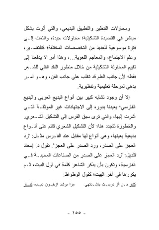 ‫ﻭﻤﺤﺎﻭﻻﺕ ﺍﻟﺘﻨﻅﻴﺭ ﻭﺍﻟﺘﻁﺒﻴﻕ ﺍﻟﺒﺩﻴﻌﻲ، ﻭﺍﻟﺘﻲ ﺃﺜﺭﺕ ﺒﺸﻜل‬
‫ﻤﺒﺎﺸﺭ ﻓﻲ ﺍﻟﻘﺼﻴﺩﺓ ﺍﻟﺘﺸﻜﻴﻠﻴﺔ؛ ﻤﺤﺎﻭﻻﺕ ﺠﻴﺩﺓ، ﻭﺍﻨﺘﻤﺕ ﺇﻟـﻰ‬
‫ﻓﺘﺭﺓ ﻤﻭﺴﻭﻋﻴﺔ ﻟﻠﻌﺩﻴﺩ ﻤﻥ ﺍﻟﺘﺨﺼﺼﺎﺕ ﺍﻟﻤﺨﺘﻠﻔﺔ؛ ﻜﺎﻟﺘﻔﺴـﻴﺭ،‬
‫ﻭﻋﻠﻡ ﺍﻻﺠﺘﻤﺎﻉ، ﻭﺍﻟﻤﻌﺎﺠﻡ ﺍﻟﻠﻐﻭﻴﺔ...، ﻭﻫﺫﺍ ﺃﻤﺭ ﻻ ﻴﺩﻓﻌﻨﺎ ﺇﻟﻰ‬
‫ﺘﻘﻴﻴﻡ ﺍﻟﻤﺤﺎﻭﻟﺔ ﺍﻟﺘﺸﻜﻴﻠﻴﺔ ﻤﻥ ﺨﻼل ﻤﻨﻅﻭﺭ ﺍﻟﻨﻘﺩ ﺍﻟﻔﻨﻲ ﻟﻠﺸـﻌﺭ‬
‫ﻓﻘﻁ؛ ﻷﻥ ﺠﺎﻨﺏ ﺍﻟﻌﻠﻡ ﻗﺩ ﺘﻐﻠﺏ ﻋﻠﻰ ﺠﺎﻨﺏ ﺍﻟﻔﻥ، ﻭﻫـﻭ ﺃﻤـﺭ‬
                              ‫ﺒﺩﻫﻲ ﻟﻤﺭﺤﻠﺔ ﺘﻌﻠﻴﻤﻴﺔ ﻭﺘﻨﻅﻴﺭﻴﺔ.‬
‫ﺇﻻ ﺃﻥ ﻭﺠﻭﺩ ﺘﺸﺎﺒﻪ ﻜﺒﻴﺭ ﺒﻴﻥ ﺃﻨﻭﺍﻉ ﺍﻟﺒﺩﻴﻊ ﺍﻟﻌﺭﺒﻲ ﻭﺍﻟﺒﺩﻴﻊ‬
‫ﺍﻟﻔﺎﺭﺴﻲ؛ ﻴﻌﻴﺩﻨﺎ ﺒﺩﻭﺭﻩ ﺇﻟﻰ ﺍﻻﺠﺘﻬﺎﺩﺍﺕ ﻏﻴﺭ ﺍﻟﻤﻭﺜﻘـﺔ ﺍﻟﺘـﻲ‬
‫ﺃﺸﺭﺕ ﺇﻟﻴﻬﺎ، ﻭﺍﻟﺘﻲ ﺘﺭﻯ ﺴﺒﻕ ﺍﻟﻔﺭﺱ ﺇﻟﻰ ﺍﻟﺘﺸﻜﻴل ﺍﻟﺸـﻌﺭﻱ.‬
‫ﻭﺍﻟﺨﻁﻭﺭﺓ ﺘﺘﺠﺩﺩ ﻫﻨﺎ؛ ﻷﻥ ﺍﻟﺘﺸﻜﻴل ﺍﻟﺸﻌﺭﻱ ﻗﺎﺌﻡ ﻋﻠﻰ ﺃﻨـﻭﺍﻉ‬
‫ﺒﺩﻴﻌﻴﺔ ﺒﻌﻴﻨﻬﺎ، ﻭﻫﻲ ﺃﻨﻭﺍﻉ ﻟﻬﺎ ﻤﻘﺎﺒل ﻋﻨﺩ ﺍﻟﻔـﺭﺱ ﻤﺜـل: "ﺭﺩ‬
‫ﺍﻟﻌﺠﺯ ﻋﻠﻰ ﺍﻟﺼﺩﺭ، ﻭﺭﺩ ﺍﻟﺼﺩﺭ ﻋﻠﻰ ﺍﻟﻌﺠﺯ". ﺘﻘﻭل ﺩ. ﺇﺴﻌﺎﺩ‬
‫ﻗﻨﺩﻴل: "ﺭﺩ ﺍﻟﻌﺠﺯ ﻋﻠﻰ ﺍﻟﺼﺩﺭ ﻤﻥ ﺍﻟﺼﻨﺎﻋﺎﺕ ﺍﻟﻤﺤﺒﺒـﺔ ﻓـﻲ‬
‫ﺍﻟﻔﺎﺭﺴﻴﺔ، ﻭﺘﻜﻭﻥ ﺒﺄﻥ ﻴﺫﻜﺭ ﺍﻟﺸﺎﻋﺭ ﻜﻠﻤﺔ ﻓﻲ ﺃﻭل ﺍﻟﺒﻴﺕ، ﺜـﻡ‬
                    ‫ﻴﻜﺭﺭﻫﺎ ﻓﻲ ﺁﺨﺭ ﺍﻟﺒﻴﺕ؛ ﻜﻘﻭل ﺍﻟﻭﻁﻭﺍﻁ:‬
‫ﻤﺭﺍ ﺒﺭﺸﺩ ﺍﺯﺨـﻭﻥ ﺩﻴـﺩﻩ ﻜﻨـﺎﺭ‬      ‫ﻜﻨﺎﺭ ﻤـﻥ ﺃﺯ ﺩﻭﺴـﺕ ﺒﺎﺸـﺩﺘﻬﻲ‬




                       ‫- ٥٥١ -‬
 