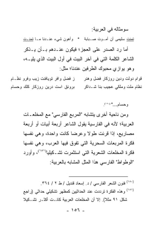 ‫ﺴﻭﻤﺜﺎﻟﻪ ﻓﻲ ﺍﻟﻌﺭﺒﻴﺔ:‬
      ‫ﺘﻤﻨﺕ ﺴﻠﻴﻤﻰ ﺃﻥ ﺃﻤـﻭﺕ ﺼـﺒﺎﺒﺔ * ﻭﺃﻫﻭﻥ ﺸﻲﺀ ﻋﻨـﺩﻨﺎ ﻤـﺎ ﺘﻤﻨـﺕ‬

      ‫ﺃﻤﺎ ﺭﺩ ﺍﻟﺼﺩﺭ ﻋﻠﻰ ﺍﻟﻌﺠﺯ؛ ﻓﻴﻜﻭﻥ ﻋﻨـﺩﻫﻡ ﺒـﺄﻥ ﻴـﺫﻜﺭ‬
      ‫ﺍﻟﺸﺎﻋﺭ ﺍﻟﻜﻠﻤﺔ ﺍﻟﺘﻲ ﻓﻲ ﺁﺨﺭ ﺍﻟﺒﻴﺕ ﻓﻲ ﺃﻭل ﺍﻟﺒﻴﺕ ﺍﻟﺫﻱ ﻴﻠﻴـﻪ،‬
                         ‫ﻭﻫﻭ ﻴﻭﺍﺯﻱ ﻤﺤﺒﻭﻙ ﺍﻟﻁﺭﻓﻴﻥ ﻋﻨﺩﻨﺎ؛ ﻤﺜل:‬
‫ﺯ ﻓﻀل ﻭﺍﻓﺭ ﺘﻭﻴﺎﻓﻨﺕ ﺯﻴﺏ ﻭﻓﺭﻭ ﻨﻅـﺎﻡ‬      ‫ﻗﻭﺍﻡ ﺩﻭﻟﺕ ﻭﺩﻴﻥ ﺭﻭﺯﻜﺎﺭ ﻓﻀل ﻭﻫﻨﺭ‬
‫ﺒﺭﻭﻨﻕ ﺍﺴﺕ ﺩﺭﻴﻥ ﺭﻭﺯﻜﺎﺭ ﻜﻠﻙ ﻭﺤﺴﺎﻡ‬        ‫ﻨﻅﺎﻡ ﻤﻠﺕ ﻭﻤﻠﻜﻲ ﻋﺠﻴﺏ ﺒﻨﺎ ﺸـﺩﺍﻜﺭ‬


                                                  ‫)٠٥١(.‬   ‫ﻭﺤﺴﺎﻡ..."‬

      ‫ﻭﻤﻥ ﻨﺎﺤﻴﺔ ﺃﺨﺭﻯ ﻴﺘﺸﺎﺒﻪ "ﺍﻟﻤﺭﺒﻊ ﺍﻟﻔﺎﺭﺴﻲ" ﻤﻊ ﺍﻟﻤﺨﻠﻌـﺎﺕ‬
      ‫ﺍﻟﻌﺭﺒﻴﺔ؛ ﻷﻨﻪ ﻓﻲ ﺍﻟﻔﺎﺭﺴﻴﺔ ﻴﻘﻭل ﺍﻟﺸﺎﻋﺭ ﺃﺭﺒﻌﺔ ﺃﺒﻴﺎﺕ ﺃﻭ ﺃﺭﺒﻌﺔ‬
      ‫ﻤﺼﺎﺭﻴﻊ، ﺇﺫﺍ ﻗﺭﺌﺕ ﻁﻭﻻ ﻭﻋﺭ ‪‬ﺎ ﻜﺎﻨﺕ ﻭﺍﺤﺩﺓ، ﻭﻫﻲ ﻨﻔﺴﻬﺎ‬
                             ‫ﻀ‬     ‫ﹰ‬
      ‫ﻓﻜﺭﺓ ﺍﻟﻤﺭﺒﻌﺎﺕ ﺍﻟﺴﺤﺭﻴﺔ ﺍﻟﺘﻲ ﺘﻔﻭﻕ ﻓﻴﻬﺎ ﺍﻟﻌﺭﺏ، ﻭﻫﻲ ﻨﻔﺴﻬﺎ‬
      ‫ﻓﻜﺭﺓ ﺍﻟﻤﺨﻠﻌﺎﺕ ﺍﻟﺸﻌﺭﻴﺔ ﺍﻟﺘﻲ ﺍﺴﺘﺜﻤﺭﺕ ﺘﺸـﻜﻴﻠﻴﺎ)١٥١(، ﻭﺃﻭﺭﺩ‬
                   ‫‪‬‬
                    ‫"ﺍﻟﻭﻁﻭﺍﻁ" ﺍﻟﻔﺎﺭﺴﻲ ﻫﺫﺍ ﺍﻟﻤﺜل ﺍﻟﻤﺸﺎﺒﻪ ﺒﺎﻟﻌﺭﺒﻴﺔ:‬


                                                                   ‫)٠٥١(‬
               ‫ﻓﻨﻭﻥ ﺍﻟﺸﻌﺭ ﺍﻟﻔﺎﺭﺴﻲ / ﺩ. ﺇﺴﻌﺎﺩ ﻗﻨﺩﻴل / ﻁ ٢ / ٤٦٣.‬
                                                                   ‫)١٥١(‬
      ‫ﻭﻫﺫﻩ ﺍﻟﻔﻜﺭﺓ ﺘﺭﺩﺩﺕ ﻋﻨﺩ ﺍﻟﺤﺩﺍﺜﻴﻴﻥ ﻜﻤﻅﻬﺭ ﺘﺸﻜﻴﻠﻲ ﺤﺩﺍﺜﻲ )ﺭﺍﺠﻊ‬
      ‫ﺸﻜل ١٩ ﻤﺜﻼ(. ﺇﻻ ﺃﻥ ﺍﻟﻤﺨﻠﻌﺎﺕ ﺍﻟﻌﺭﺒﻴﺔ ﻜﺎﻨـﺕ ﺃﻜﺜـﺭ ﺘﺸـﻜﻴﻼ‬
      ‫ﹰ‬                                           ‫ﹰ‬

                             ‫- ٦٥١ -‬
 