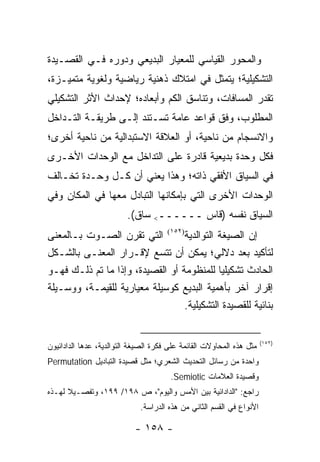 ‫ﻭﺍﻟﻤﺤﻭﺭ ﺍﻟﻘﻴﺎﺴﻲ ﻟﻠﻤﻌﻴﺎﺭ ﺍﻟﺒﺩﻴﻌﻲ ﻭﺩﻭﺭﻩ ﻓـﻲ ﺍﻟﻘﺼـﻴﺩﺓ‬
‫ﺍﻟﺘﺸﻜﻴﻠﻴﺔ؛ ﻴﺘﻤﺜل ﻓﻲ ﺍﻤﺘﻼﻙ ﺫﻫﻨﻴﺔ ﺭﻴﺎﻀﻴﺔ ﻭﻟﻐﻭﻴﺔ ﻤﺘﻤﻴـﺯﺓ،‬
‫ﺘﻘﺩﺭ ﺍﻟﻤﺴﺎﻓﺎﺕ، ﻭﺘﻨﺎﺴﻕ ﺍﻟﻜﻡ ﻭﺃﺒﻌﺎﺩﻩ؛ ﻹﺤﺩﺍﺙ ﺍﻷﺜﺭ ﺍﻟﺘﺸﻜﻴﻠﻲ‬
‫ﺍﻟﻤﻁﻠﻭﺏ، ﻭﻓﻕ ﻗﻭﺍﻋﺩ ﻋﺎﻤﺔ ﺘﺴـﺘﻨﺩ ﺇﻟـﻰ ﻁﺭﻴﻘـﺔ ﺍﻟﺘـﺩﺍﺨل‬
‫ﻭﺍﻻﻨﺴﺠﺎﻡ ﻤﻥ ﻨﺎﺤﻴﺔ، ﺃﻭ ﺍﻟﻌﻼﻗﺔ ﺍﻻﺴﺘﺒﺩﺍﻟﻴﺔ ﻤﻥ ﻨﺎﺤﻴﺔ ﺃﺨﺭﻯ؛‬
‫ﻓﻜل ﻭﺤﺩﺓ ﺒﺩﻴﻌﻴﺔ ﻗﺎﺩﺭﺓ ﻋﻠﻰ ﺍﻟﺘﺩﺍﺨل ﻤﻊ ﺍﻟﻭﺤﺩﺍﺕ ﺍﻷﺨـﺭﻯ‬
‫ﻓﻲ ﺍﻟﺴﻴﺎﻕ ﺍﻷﻓﻘﻲ ﺫﺍﺘﻪ؛ ﻭﻫﺫﺍ ﻴﻌﻨﻲ ﺃﻥ ﻜـل ﻭﺤـﺩﺓ ﺘﺨـﺎﻟﻑ‬
‫ﺍﻟﻭﺤﺩﺍﺕ ﺍﻷﺨﺭﻯ ﺍﻟﺘﻲ ﺒﺈﻤﻜﺎﻨﻬﺎ ﺍﻟﺘﺒﺎﺩل ﻤﻌﻬﺎ ﻓﻲ ﺍﻟﻤﻜﺎﻥ ﻭﻓﻲ‬
                         ‫ﺍﻟﺴﻴﺎﻕ ﻨﻔﺴﻪ )ﻗﺎﺱ ــــــ< ﺴﺎﻕ(.‬
‫ﺇﻥ ﺍﻟﺼﻴﻐﺔ ﺍﻟﺘﻭﺍﻟﺩﻴﺔ)٢٥١( ﺍﻟﺘﻲ ﺘﻘﺭﻥ ﺍﻟﺼـﻭﺕ ﺒـﺎﻟﻤﻌﻨﻰ‬
‫ﻟﺘﺄﻜﻴﺩ ﺒﻌﺩ ﺩﻻﻟﻲ؛ ﻴﻤﻜﻥ ﺃﻥ ﺘﺘﺴﻊ ﻹﻗـﺭﺍﺭ ﺍﻟﻤﻌﻨـﻰ ﺒﺎﻟﺸـﻜل‬
‫ﺍﻟﺤﺎﺩﺙ ﺘﺸﻜﻴﻠﻴﺎ ﻟﻠﻤﻨﻅﻭﻤﺔ ﺃﻭ ﺍﻟﻘﺼﻴﺩﺓ، ﻭﺇﺫﺍ ﻤﺎ ﺘﻡ ﺫﻟـﻙ ﻓﻬـﻭ‬
                                             ‫‪‬‬
‫ﺇﻗﺭﺍﺭ ﺁﺨﺭ ﺒﺄﻫﻤﻴﺔ ﺍﻟﺒﺩﻴﻊ ﻜﻭﺴﻴﻠﺔ ﻤﻌﻴﺎﺭﻴﺔ ﻟﻠﻘﻴﻤـﺔ، ﻭﻭﺴـﻴﻠﺔ‬
                                  ‫ﺒﻨﺎﺌﻴﺔ ﻟﻠﻘﺼﻴﺩﺓ ﺍﻟﺘﺸﻜﻴﻠﻴﺔ.‬


                                                                       ‫)٢٥١(‬
‫ﻤﺜل ﻫﺫﻩ ﺍﻟﻤﺤﺎﻭﻻﺕ ﺍﻟﻘﺎﺌﻤﺔ ﻋﻠﻰ ﻓﻜﺭﺓ ﺍﻟﺼﻴﻐﺔ ﺍﻟﺘﻭﺍﻟﺩﻴﺔ، ﻋ ‪‬ﻫﺎ ﺍﻟﺩﺍﺩﺍﺌﻴﻭﻥ‬
             ‫ﺩ‬
‫ﻭﺍﺤﺩﺓ ﻤﻥ ﺭﺴﺎﺌل ﺍﻟﺘﺤﺩﻴﺙ ﺍﻟﺸﻌﺭﻱ؛ ﻤﺜل ﻗﺼﻴﺩﺓ ﺍﻟﺘﺒﺎﺩﻴل ‪Permutation‬‬
                                        ‫ﻭﻗﺼﻴﺩﺓ ﺍﻟﻌﻼﻤﺎﺕ ‪.Semiotic‬‬
‫ﺭﺍﺠﻊ: "ﺍﻟﺩﺍﺩﺍﺌﻴﺔ ﺒﻴﻥ ﺍﻷﻤﺱ ﻭﺍﻟﻴﻭﻡ"، ﺹ ٨٩١/ ٩٩١، ﻭﺘﻔﺼـﻴﻼ ﻟﻬـﺫﻩ‬
      ‫ﹰ‬
                              ‫ﺍﻷﻨﻭﺍﻉ ﻓﻲ ﺍﻟﻘﺴﻡ ﺍﻟﺜﺎﻨﻲ ﻤﻥ ﻫﺫﻩ ﺍﻟﺩﺭﺍﺴﺔ.‬

                            ‫- ٨٥١ -‬
 