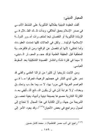 ‫ﺍﻟﻤﻌﻴﺎﺭ ﺍﻟﺩﻴﻨﻲ:‬
‫ﺃﻟﻘﺕ ﺍﻟﻌﻘﻴﺩﺓ ﺍﻟﺩﻴﻨﻴﺔ ﺒﻅﻼﻟﻬﺎ ﺍﻟﺘﺄﺜﻴﺭﻴﺔ ﻋﻠﻰ ﺍﻟﻨﺸﺎﻁ ﺍﻷﺩﺒـﻲ‬
‫ﻓﻲ ﺼﺩﺭ ﺍﻹﺴﻼﻡ ﺒﻌﻤﻕ ﺃﺨﻼﻗﻲ، ﻭﺒﺩﺃﺕ ﺘﻠـﻙ ﺍﻟﻅـﻼل ﻓـﻲ‬
‫ﺍﻟﺯﻴﺎﺩﺓ ﺍﻟﺘﺄﺜﻴﺭﻴﺔ ﺃﻭ ﺍﻟﻨﻘﺼﺎﻥ ﺘﺒ ‪‬ﺎ ﻟﻤﺘﻐﻴـﺭﺍﺕ ﺃﻤـﻭﺭ ﺍﻟﺩﻭﻟـﺔ‬
                         ‫ﻌ‬
‫ﺍﻹﺴﻼﻤﻴﺔ ﺍﻟﻭﻟﻴﺩﺓ... ﻭﻟﻜﻥ ﻓﻲ ﺍﻟﺤﺎﻻﺕ ﻜﻠﻬﺎ ﺘﻤﺩﺩﺕ ﺍﻟﻌﻘﻴـﺩﺓ،‬
‫ﻭﻟﻤﺎ ﺘﺨﺘﻔﻲ؛ ﻷﻨﻬﺎ ﻟﻡ ﺘﻨﻔﺼل ﻋﻥ ﺍﻟﻭﺍﻗﻊ؛ ﻭﻤﻥ ﺜﻡ ﻓﺎﻟﻔﺭﻀـﻴﺔ‬
‫ﺍﻟﻤﻨﻁﻘﻴﺔ ﻗﺒل ﺍﻟﺤﻘﻴﻘﺔ ﺍﻟﻌﻠﻤﻴﺔ ﺘﺅﻜﺩ ﺤﺠـﻡ ﺍﻟﻤﻌﻴـﺎﺭ ﺍﻟـﺩﻴﻨﻲ،‬
‫ﻻ ﺴﻴﻤﺎ ﻓﻲ ﻓﺘﺭﺓ ﻨﺸﺄﺓ ﻭﺍﻨﺘﺸﺎﺭ ﺍﻟﻘﺼﻴﺩﺓ ﺍﻟﺘﺸﻜﻴﻠﻴﺔ ﺒﻌﺩ ﺍﻟﺴﻘﻭﻁ‬
                                                  ‫ﺍﻟﻌﺒﺎﺴﻲ.‬
‫ﻭﻤﻥ ﺍﻟﺜﺎﺒﺕ ﺘﺎﺭﻴﺨﻴﺎ ﺃﻥ ﻜﺜﻴﺭﺍ ﻤﻥ ﺘﺭﺍﺜﻨﺎ ﺍﻟﻌﻠﻤﻲ ﻭﺍﻟﻔﻨﻲ ﻗﺩ‬
                            ‫‪‬‬        ‫‪‬‬
‫ﺩﻤﺭ ﻋﻠﻰ ﺃﻴﺩﻱ ﺍﻟﺘﺘﺎﺭ ﻓﻲ ﻫﺠﻤﺘﻬﻡ ﺍﻟﺭﻫﻴﺒﺔ، ﻓﺤﺭﻗﻭﺍ ﻤـﺎ ﻓـﻲ‬
           ‫‪‬‬
‫ﺍﻟﻌﻭﺍﺼﻡ ﺍﻟﻌﺭﺒﻴﺔ ﺍﻟﺘﻲ ﻤﺭﻭﺍ ﺒﻬﺎ، ﻻ ﺴـﻴﻤﺎ ﺤﻠـﺏ ﻭﺩﻤﺸـﻕ‬
‫ﻭﺒﻐﺩﺍﺩ، "ﻭﻻ ﻏﺭﺍﺒﺔ ﺇﺫﻥ ﻓﻲ ﺃﻥ ﻴﻜﻭﻥ ﺍﻟﻨـﺎﺘﺞ ﺍﻟﺘـﺄﻟﻴﻔﻲ ﺒﻌـﺩ‬
‫ﺍﻟﻜﺎﺭﺜﺔ ﺍﻟﺘﺘﺎﺭﻴﺔ ﻤﺼﺒﻭ ﹰﺎ ﺒﺼﺒﻐﺔ ﺩﻴﻨﻴﺔ ﻭﺃﺩﺒﻴﺔ، ﺒﻐﻴﺔ ﺘﺤﺼـﻴﻥ‬
                                 ‫ﻏ‬
‫ﺍﻟﺸﺭﻴﻌﺔ ﻤﻥ ﺠﻬﺔ، ﻭﻷﻥ ﺍﻟﻜﺘﺎﺒﺔ ﻓﻲ ﻫﺫﺍ ﺍﻟﻤﺠﺎل ﻻ ﺘﺤﺘﺎﺝ ﺇﻟﻰ‬
‫ﺃﺼﻭل ﻭﻤﺭﺍﺠﻊ ﻓﻲ ﺒﻌﺽ ﺍﻷﺤﻴﺎﻥ")٣٥١(، ﻭﻗﺩ ﻴﻌﻭﺩ ﺍﻷﻤﺭ ﺇﻟﻰ‬


                                                         ‫)٣٥١(‬
         ‫ﺭﺍﺠﻊ: ﻓﻲ ﺃﺩﺏ ﻤﺼﺭ ﺍﻟﻔﺎﻁﻤﻴﺔ/ ﺩ. ﻤﺤﻤﺩ ﻜﺎﻤل ﺤﺴﻴﻥ.‬

                      ‫- ٩٥١ -‬
 