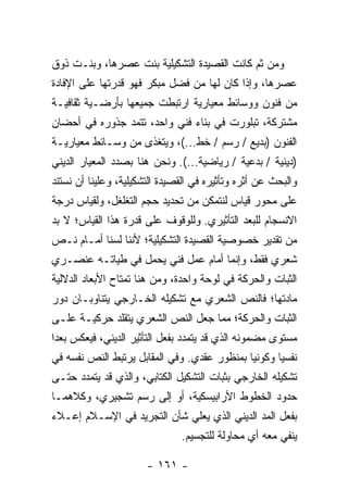 ‫ﻭﻤﻥ ﺜﻡ ﻜﺎﻨﺕ ﺍﻟﻘﺼﻴﺩﺓ ﺍﻟﺘﺸﻜﻴﻠﻴﺔ ﺒﻨﺕ ﻋﺼﺭﻫﺎ، ﻭﺒﻨـﺕ ﺫﻭﻕ‬
‫ﻋﺼﺭﻫﺎ، ﻭﺇﺫﺍ ﻜﺎﻥ ﻟﻬﺎ ﻤﻥ ﻓﻀل ﻤﺒﻜﺭ ﻓﻬﻭ ﻗﺩﺭﺘﻬﺎ ﻋﻠﻰ ﺍﻹﻓﺎﺩﺓ‬
‫ﻤﻥ ﻓﻨﻭﻥ ﻭﻭﺴﺎﺌﻁ ﻤﻌﻴﺎﺭﻴﺔ ﺍﺭﺘﺒﻁﺕ ﺠﻤﻴﻌﻬﺎ ﺒﺄﺭﻀـﻴﺔ ﺜﻘﺎﻓﻴـﺔ‬
‫ﻤﺸﺘﺭﻜﺔ، ﺘﺒﻠﻭﺭﺕ ﻓﻲ ﺒﻨﺎﺀ ﻓﻨﻲ ﻭﺍﺤﺩ، ﺘﺘﻤﺩ ﺠﺫﻭﺭﻩ ﻓﻲ ﺃﺤﻀﺎﻥ‬
‫ﺍﻟﻔﻨﻭﻥ )ﺒﺩﻴﻊ / ﺭﺴﻡ / ﺨﻁ...(، ﻭﻴﺘﻐﺫﻯ ﻤﻥ ﻭﺴـﺎﺌﻁ ﻤﻌﻴﺎﺭﻴـﺔ‬
‫)ﺩﻴﻨﻴﺔ / ﺒﺩﻋﻴﺔ / ﺭﻴﺎﻀﻴﺔ...(. ﻭﻨﺤﻥ ﻫﻨﺎ ﺒﺼﺩﺩ ﺍﻟﻤﻌﻴﺎﺭ ﺍﻟﺩﻴﻨﻲ‬
‫ﻭﺍﻟﺒﺤﺙ ﻋﻥ ﺃﺜﺭﻩ ﻭﺘﺄﺜﻴﺭﻩ ﻓﻲ ﺍﻟﻘﺼﻴﺩﺓ ﺍﻟﺘﺸﻜﻴﻠﻴﺔ، ﻭﻋﻠﻴﻨﺎ ﺃﻥ ﻨﺴﺘﻨﺩ‬
‫ﻋﻠﻰ ﻤﺤﻭﺭ ﻗﻴﺎﺱ ﻟﻨﺘﻤﻜﻥ ﻤﻥ ﺘﺤﺩﻴﺩ ﺤﺠﻡ ﺍﻟﺘﻐﻠﻐل، ﻭﻟﻘﻴﺎﺱ ﺩﺭﺠﺔ‬
‫ﺍﻻﻨﺴﺠﺎﻡ ﻟﻠﺒﻌﺩ ﺍﻟﺘﺄﺜﻴﺭﻱ. ﻭﻟﻠﻭﻗﻭﻑ ﻋﻠﻰ ﻗﺩﺭﺓ ﻫﺫﺍ ﺍﻟﻘﻴﺎﺱ؛ ﻻ ﺒﺩ‬
‫ﻤﻥ ﺘﻘﺩﻴﺭ ﺨﺼﻭﺼﻴﺔ ﺍﻟﻘﺼﻴﺩﺓ ﺍﻟﺘﺸﻜﻴﻠﻴﺔ؛ ﻷﻨﻨﺎ ﻟﺴﻨﺎ ﺃﻤـﺎﻡ ﻨـﺹ‬
‫ﺸﻌﺭﻱ ﻓﻘﻁ، ﻭﺇﻨﻤﺎ ﺃﻤﺎﻡ ﻋﻤل ﻓﻨﻲ ﻴﺤﻤل ﻓﻲ ﻁﻴﺎﺘـﻪ ﻋﻨﺼـﺭﻱ‬
‫ﺍﻟﺜﺒﺎﺕ ﻭﺍﻟﺤﺭﻜﺔ ﻓﻲ ﻟﻭﺤﺔ ﻭﺍﺤﺩﺓ، ﻭﻤﻥ ﻫﻨﺎ ﺘﻤﺘﺎﺡ ﺍﻷﺒﻌﺎﺩ ﺍﻟﺩﻻﻟﻴﺔ‬
‫ﻤﺎﺩﺘﻬﺎ؛ ﻓﺎﻟﻨﺹ ﺍﻟﺸﻌﺭﻱ ﻤﻊ ﺘﺸﻜﻴﻠﻪ ﺍﻟﺨـﺎﺭﺠﻲ ﻴﺘﻨﺎﻭﺒـﺎﻥ ﺩﻭﺭ‬
‫ﺍﻟﺜﺒﺎﺕ ﻭﺍﻟﺤﺭﻜﺔ؛ ﻤﻤﺎ ﺠﻌل ﺍﻟﻨﺹ ﺍﻟﺸﻌﺭﻱ ﻴﺘﻘﻠﺩ ﺤﺭﻜﻴـﺔ ﻋﻠـﻰ‬
‫ﻤﺴﺘﻭﻯ ﻤﻀﻤﻭﻨﻪ ﺍﻟﺫﻱ ﻗﺩ ﻴﺘﻤﺩﺩ ﺒﻔﻌل ﺍﻟﺘﺄﺜﻴﺭ ﺍﻟﺩﻴﻨﻲ، ﻓﻴﻌﻜﺱ ﺒﻌ ‪‬ﺍ‬
 ‫ﺩ‬
‫ﻨﻔﺴﻴﺎ ﻭﻜﻭﻨﻴﺎ ﺒﻤﻨﻅﻭﺭ ﻋﻘﺩﻱ. ﻭﻓﻲ ﺍﻟﻤﻘﺎﺒل ﻴﺭﺘﺒﻁ ﺍﻟﻨﺹ ﻨﻔﺴﻪ ﻓﻲ‬
                                             ‫‪‬‬      ‫‪‬‬
‫ﺘﺸﻜﻴﻠﻪ ﺍﻟﺨﺎﺭﺠﻲ ﺒﺜﺒﺎﺕ ﺍﻟﺘﺸﻜﻴل ﺍﻟﻜﺘﺎﺒﻲ، ﻭﺍﻟﺫﻱ ﻗﺩ ﻴﺘﻤﺩﺩ ﺤﺘـﻰ‬
‫ﺤﺩﻭﺩ ﺍﻟﺨﻁﻭﻁ ﺍﻷﺭﺍﺒﻴﺴﻜﻴﺔ، ﺃﻭ ﺇﻟﻰ ﺭﺴﻡ ﺘﺸﺠﻴﺭﻱ، ﻭﻜﻼﻫﻤـﺎ‬
‫ﺒﻔﻌل ﺍﻟﻤﺩ ﺍﻟﺩﻴﻨﻲ ﺍﻟﺫﻱ ﻴﻌﻠﻲ ﺸﺄﻥ ﺍﻟﺘﺠﺭﻴﺩ ﻓﻲ ﺍﻹﺴـﻼﻡ ﺇﻋـﻼﺀ‬
                               ‫ﻴﻨﻔﻲ ﻤﻌﻪ ﺃﻱ ﻤﺤﺎﻭﻟﺔ ﻟﻠﺘﺠﺴﻴﻡ.‬

                       ‫- ١٦١ -‬
 