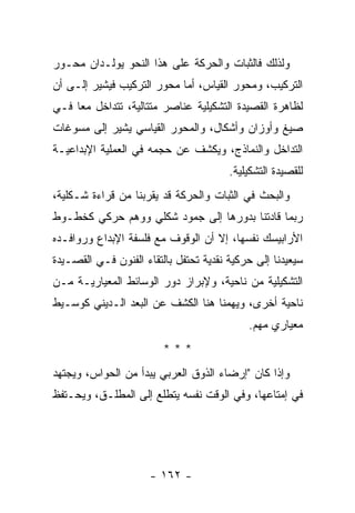 ‫ﻭﻟﺫﻟﻙ ﻓﺎﻟﺜﺒﺎﺕ ﻭﺍﻟﺤﺭﻜﺔ ﻋﻠﻰ ﻫﺫﺍ ﺍﻟﻨﺤﻭ ﻴﻭﻟـﺩﺍﻥ ﻤﺤـﻭﺭ‬
‫ﺍﻟﺘﺭﻜﻴﺏ، ﻭﻤﺤﻭﺭ ﺍﻟﻘﻴﺎﺱ، ﺃﻤﺎ ﻤﺤﻭﺭ ﺍﻟﺘﺭﻜﻴﺏ ﻓﻴﺸﻴﺭ ﺇﻟـﻰ ﺃﻥ‬
‫ﻟﻅﺎﻫﺭﺓ ﺍﻟﻘﺼﻴﺩﺓ ﺍﻟﺘﺸﻜﻴﻠﻴﺔ ﻋﻨﺎﺼﺭ ﻤﺘﺘﺎﻟﻴﺔ، ﺘﺘﺩﺍﺨل ﻤ ‪‬ﺎ ﻓـﻲ‬
     ‫ﻌ‬
‫ﺼﻴﻎ ﻭﺃﻭﺯﺍﻥ ﻭﺃﺸﻜﺎل، ﻭﺍﻟﻤﺤﻭﺭ ﺍﻟﻘﻴﺎﺴﻲ ﻴﺸﻴﺭ ﺇﻟﻰ ﻤﺴﻭﻏﺎﺕ‬
‫ﺍﻟﺘﺩﺍﺨل ﻭﺍﻟﻨﻤﺎﺫﺝ، ﻭﻴﻜﺸﻑ ﻋﻥ ﺤﺠﻤﻪ ﻓﻲ ﺍﻟﻌﻤﻠﻴﺔ ﺍﻹﺒﺩﺍﻋﻴـﺔ‬
                                        ‫ﻟﻠﻘﺼﻴﺩﺓ ﺍﻟﺘﺸﻜﻴﻠﻴﺔ.‬
‫ﻭﺍﻟﺒﺤﺙ ﻓﻲ ﺍﻟﺜﺒﺎﺕ ﻭﺍﻟﺤﺭﻜﺔ ﻗﺩ ﻴﻘﺭﺒﻨﺎ ﻤﻥ ﻗﺭﺍﺀﺓ ﺸـﻜﻠﻴﺔ،‬
‫ﺭﺒﻤﺎ ﻗﺎﺩﺘﻨﺎ ﺒﺩﻭﺭﻫﺎ ﺇﻟﻰ ﺠﻤﻭﺩ ﺸﻜﻠﻲ ﻭﻭﻫﻡ ﺤﺭﻜﻲ ﻜﺨﻁـﻭﻁ‬
‫ﺍﻷﺭﺍﺒﻴﺴﻙ ﻨﻔﺴﻬﺎ، ﺇﻻ ﺃﻥ ﺍﻟﻭﻗﻭﻑ ﻤﻊ ﻓﻠﺴﻔﺔ ﺍﻹﺒﺩﺍﻉ ﻭﺭﻭﺍﻓـﺩﻩ‬
‫ﺴﻴﻌﻴﺩﻨﺎ ﺇﻟﻰ ﺤﺭﻜﻴﺔ ﻨﻘﺩﻴﺔ ﺘﺤﺘﻔل ﺒﺎﻟﺘﻘﺎﺀ ﺍﻟﻔﻨﻭﻥ ﻓـﻲ ﺍﻟﻘﺼـﻴﺩﺓ‬
‫ﺍﻟﺘﺸﻜﻴﻠﻴﺔ ﻤﻥ ﻨﺎﺤﻴﺔ، ﻭﻹﺒﺭﺍﺯ ﺩﻭﺭ ﺍﻟﻭﺴﺎﺌﻁ ﺍﻟﻤﻌﻴﺎﺭﻴـﺔ ﻤـﻥ‬
‫ﻨﺎﺤﻴﺔ ﺃﺨﺭﻯ، ﻭﻴﻬﻤﻨﺎ ﻫﻨﺎ ﺍﻟﻜﺸﻑ ﻋﻥ ﺍﻟﺒﻌﺩ ﺍﻟـﺩﻴﻨﻲ ﻜﻭﺴـﻴﻁ‬
                                            ‫ﻤﻌﻴﺎﺭﻱ ﻤﻬﻡ.‬
                         ‫***‬
‫ﻭﺇﺫﺍ ﻜﺎﻥ "ﺇﺭﻀﺎﺀ ﺍﻟﺫﻭﻕ ﺍﻟﻌﺭﺒﻲ ﻴﺒﺩﺃ ﻤﻥ ﺍﻟﺤﻭﺍﺱ، ﻭﻴﺠﺘﻬﺩ‬
‫ﻓﻲ ﺇﻤﺘﺎﻋﻬﺎ، ﻭﻓﻲ ﺍﻟﻭﻗﺕ ﻨﻔﺴﻪ ﻴﺘﻁﻠﻊ ﺇﻟﻰ ﺍﻟﻤﻁﻠـﻕ، ﻭﻴﺤـﺘﻔﻅ‬




                      ‫- ٢٦١ -‬
 