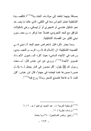 ‫ﺒﻤﺴﺎﻓﺔ ﺒﻴﻨﻬﻤﺎ ﺘﺩﻓﻌﻪ ﺇﻟﻰ ﻤﻭﻗـﻑ ﺍﻟﺨﺸـﻴﺔ")٤٥١(؛ ﻓﺎﻟﻘﺼـﻴﺩﺓ‬
‫ﺍﻟﺘﺸﻜﻴﻠﻴﺔ ﹸﻌﻤل ﺍﻟﺤﻭﺍﺱ ﻤ ‪‬ﺎ ﻓﻲ ﺍﻟﺘﻠﻘﻲ، ﺍﻟﺫﻱ ﻏﺎﻟ ‪‬ﺎ ﻤﺎ ﻴﺼـﻌﺩ‬
          ‫ﺒ‬                      ‫ﻌ‬             ‫ﺘ‬
‫ﻨﺤﻭ ﺘﺸﻜﻴل ﻫﻨﺩﺴﻲ ﺃﻭ ﺘﺸﺠﻴﺭﻱ ﺃﻭ ﺃﺭﺍﺒﻴﺴﻜﻲ، ﻭﻫﻲ ﺘﺸﻜﻴﻼﺕ‬
‫ﺘﺘﻭﺍﻓﻕ ﻤﻊ ﺍﻟﺒﻌﺩ ﺍﻟﺘﺠﺭﻴﺩﻱ، ﻓﻀﻼ ﻋﻤﺎ ﺘﻭﺍﻓﺭ ﻤـﻥ ﻤﻀـﻤﻭﻥ‬
                     ‫ﹰ‬
                            ‫ﺩﻴﻨﻲ ﻟﻜﺜﻴﺭ ﻤﻥ ﺍﻟﻘﺼﺎﺌﺩ ﺍﻟﺘﺸﻜﻴﻠﻴﺔ.‬
‫ﻭﻤﻤﺎ ﻴﺠﺩﺭ ﺫﻜﺭﻩ ﻗﺒل ﺍﺴﺘﻌﺭﺍﺽ ﺤﺠﻡ ﺍﻟﺒﻌﺩ ﺍﻟـﺩﻴﻨﻲ ﻓـﻲ‬
‫ﺍﻟﻘﺼﻴﺩﺓ ﺍﻟﺘﺸﻜﻴﻠﻴﺔ؛ ﺃﻥ ﺍﻹﺴﻼﻡ ﻗﺩ ﻜـﺭﻩ ﺍﻟﺭﺴـﻡ ﺍﻟﺘﺠﺴـﻴﺩﻱ،‬
‫ﻭﺭﻏﺏ ﻓﻲ ﺍﻻﺘﺠﺎﻩ ﺍﻟﺴﺎﻤﻲ؛ ﺤﻴﺙ "ﻜﺭﻩ ﺍﻟﺴـﺎﻤﻴﻭﻥ ﺍﻷﺠـﺩﺍﺩ‬
‫ﺘﺼﻭﻴﺭ ﺍﻷﺠﺩﺍﺩ")٥٥١(، ﻭﺭﻭﻱ ﻋﻥ ﺍﺒﻥ ﻋﺒﺎﺱ ﻗﺎل: "ﺴـﻤﻌﺕ‬
‫ﻴﻘﻭل: "ﻜل ﻤﺼﻭﺭ ﻓﻲ ﺍﻟﻨﺎﺭ ﻴﺠﻌل ﻟـﻪ ﺒﻜـل‬           ‫ﺭﺴﻭل ﺍﷲ ‪‬‬
‫ﺼﻭﺭﺓ ﺼﻭﺭﻫﺎ ﻨﻔﺴﺎ ﻓﻴﻌﺫﺒﻪ ﻓﻲ ﺠﻬﻨﻡ"، ﻗﺎل ﺍﺒﻥ ﻋﺒﺎﺱ: "ﻓﺈﻥ‬
                                     ‫‪‬‬
        ‫ﻜﻨﺕ ﻻ ﺒﺩ ﻓﺎﻋﻼ ﻓﺎﺼﻨﻊ ﺍﻟﺸﺠﺭ ﻭﻤﺎﻻ ﺭﻭﺡ ﻓﻴﻪ")٦٥١(.‬
                                        ‫ﹰ‬




                                                              ‫)٤٥١(‬
        ‫ﺍﻟﻭﺴﻁﻴﺔ ﺍﻟﻌﺭﻴﺒﺔ / ﺩ. ﻋﺒﺩ ﺍﻟﺤﻤﻴﺩ ﺇﺒﺭﺍﻫﻴﻡ / ﺠـ ٢ / ٦.‬
                                                              ‫)٥٥١(‬
                                      ‫ﺩﺭﺍﺴﺎﺕ ﻨﻅﺭﻴﺔ / ١١.‬
                                                              ‫)٦٥١(‬
                   ‫ﺭﺍﺠﻊ: ﺭﻴﺎﺽ ﺍﻟﺼﺎﻟﺤﻴﻥ/ ٠٤٣ ﻭﻤﺎ ﺒﻌﺩﻫﺎ.‬

                        ‫- ٣٦١ -‬
 