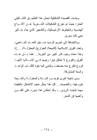 ‫ﻭﺠﺎﺀﺕ ﺍﻟﻘﺼﻴﺩﺓ ﺍﻟﺘﺸﻜﻴﻠﻴﺔ ﺘﺤﻤل ﻫﺫﺍ ﺍﻟﺘﻁﺒﻴـﻕ ﺍﻟﺘﺸـﻜﻴﻠﻲ‬
‫ﺍﻟﺤﺫﺭ؛ ﺤﻴﺙ ﻟﻡ ﺘﺨﺭﺝ ﺍﻟﺘﺸﻜﻴﻼﺕ ﺍﻟﺸـﻌﺭﻴﺔ ﻋـﻥ ﺍﻷﻨـﻭﺍﻉ‬
‫ﺍﻟﻬﻨﺩﺴﻴﺔ ﻭﺍﻟﺨﻁﻭﻁ ﺍﻷﺭﺍﺒﻴﺴﻜﻴﺔ، ﻭﺍﻟﺘﺸﺠﻴﺭ ﺍﻟﺫﻱ ﺠﺎﺀ ﺒﺘـﺄﺜﻴﺭ‬
                                       ‫ﺩﻴﻨﻲ ﻜﻤﺎ ﺴﻨﺭﻯ.‬
‫ﻭﺒﺎﻹﻀﺎﻓﺔ ﺇﻟﻰ ﺘﺤﺭﻴﻡ ﺍﻟﺭﺴﻡ؛ ﻨﺴـﺠل ﺍﻟﺘﻌـﺩﺩ ﺍﻟﻤـﺫﻫﺒﻲ،‬
‫ﻭﺘﻌﺩﺩ ﺍﻟﻔﺭﻕ ﺍﻹﺴﻼﻤﻴﺔ )ﺍﻟﺸﻴﻌﺔ/ ﺍﻟﺨﻭﺍﺭﺝ/ ﺍﻟﻤﻌﺘﺯﻟـﺔ/ ....(؛‬
‫ﻭﻫﺫﺍ ﻤﻌﻨﺎﻩ ﻭﺠﻭﺩ ﻗﺩﺭ ﻜﺒﻴﺭ ﻤﻥ ﺍﻟﺤﺭﻴﺔ... ﻋﻠ ‪‬ﺎ ﺒـﺄﻥ ﻫـﺫﻩ‬
           ‫ﻤ‬
‫ﺍﻟﻔﺭﻕ ﻭﺍﻟﻔﺭﻭﻉ ﻻ ﺘﺸﻜل ﺘﻴﺎ ‪‬ﺍ ﺭﺌﻴﺴﻴﺎ ﻓـﻲ ﺍﻹﺴـﻼﻡ؛ ﻷﻨﻬـﺎ‬
                   ‫‪‬‬      ‫ﺭ‬
‫ﻓﺭﻭﻉ ﺘﺘﻔﺭﻉ ﻤﻨﻪ ﺒﻀﻌﻑ، ﻭﺘﻨﺘﻤﻲ ﺇﻟﻴﻪ ﺒﻘﻭﺓ ﺍﻟﻜﺘـﺎﺏ ﺍﻟﻭﺍﺤـﺩ‬
                                       ‫ﻭﺍﻟﺴﻨﺔ ﺍﻟﻤﺸﺘﺭﻜﺔ.‬
‫ﻭﻤﻥ ﻨﺎﺤﻴﺔ ﺃﺨﺭﻯ ﻓﻭﺠـﻭﺩ ﺍﻟﺴـﻨﺔ ﻭﺍﻟﻤﻌﺘﺯﻟـﺔ ﻭﺍﻟﺸـﻴﻌﺔ‬
‫ﺒﻔﺭﻭﻋﻬﺎ، ﻭﺍﻟﺘﺼﻭﻑ... ﻜل ﻫﺫﺍ ﻴﻤﺜل ﺤﺠﻡ ﺍﻻﻨﺸﻐﺎل ﺒﺎﻟﻌﻘﻴﺩﺓ‬
‫ﻤﻬﻤﺎ ﺘﺒﺎﻴﻨﺕ ﺍﻟﺭﺅﻯ...، ﻭﻗﺩ ﺍﻨﻌﻜﺱ ﻫﺫﺍ ﺒﺩﻭﺭﻩ ﻋﻠﻰ ﺍﻟﻔﻨـﻭﻥ‬
                                      ‫ﻭﺃﻫﻤﻬﺎ ﻓﻥ ﺍﻟﺸﻌﺭ.‬




                     ‫- ٤٦١ -‬
 