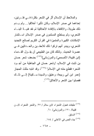 ‫ﻭﺍﻟﻤﻼﺤﻅ ﺃﻥ ﺍﻹﺴﻼﻡ ﺃﺜﺭ ﻓﻲ ﺍﻟﺸﻌﺭ ﺒﻜﺜﺭﺓ ﻓـﻲ ﻓﺘـﺭﺘﻴﻥ،‬
                             ‫ﱠ‬
‫ﺇﺤﺩﺍﻫﻤﺎ ﻓﻲ ﺼﺩﺭ ﺍﻹﺴﻼﻡ، ﻭﻜﺎﻥ ﺘﺄﺜﻴ ‪‬ﺍ ﺃﺨﻼﻗﻴﺎ... ﻭﻟﻡ ﻴـﺩﻡ‬
             ‫‪‬‬      ‫ﺭ‬
‫ﺫﻟﻙ ﻁﻭﻴ ﹰ، ﻭﺍﻻﻜﺘﻔﺎﺀ ﺒﺎﻹﻓﺎﺩﺓ ﺍﻷﺨﻼﻗﻴﺔ ﻟﻡ ﺘﻔﺩ ﻓﻨﻴـﺔ ﺍﻟﺒﻨـﺎﺀ‬
                                               ‫ﻼ‬
‫ﺍﻟﺸﻌﺭﻱ، ﻭﻟﻡ ﻴﺴﺘﻁﻊ ﺍﻟﻤﺴﻠﻤﻭﻥ ﻓﻲ ﺼﺩﺭ ﺍﻹﺴﻼﻡ ﺍﺴـﺘﺜﻤﺎﺭ‬
‫ﺍﻹﻤﻜﺎﻨﺎﺕ ﺍﻟﻜﺒﻴﺭﺓ ﻭﺍﻟﻤﺘﻤﻴﺯﺓ ﻓﻲ ﺍﻟﻘﺭﺁﻥ ﺍﻟﻜﺭﻴﻡ ﻟﺼﺎﻟﺢ ﺍﻟﺘﺠﺩﻴﺩ‬
‫ﺍﻟﺸﻌﺭﻱ، ﻭﻴﺒﺩﻭ ﺃﻨﻬﻡ ﺘﺭﻜﻭﺍ ﺫﻟﻙ ﻟﻼﺤﻘـﻴﻥ ﻭﺍﻟﺤـﺩﺍﺜﻴﻴﻥ ﻓـﻲ‬
‫ﻋﺼﺭﻨﺎ ﺍﻟﺤﺩﻴﺙ. ﻭﻟﺫﻟﻙ ﻜﺎﻥ ﻤﻥ ﺍﻟﻁﺒﻴﻌﻲ ﺃﻥ ﻴﻘـﻭل ﺍﻟﻘـﺩﻤﺎﺀ‬
‫ﺒﻀﻌﻑ ﺸﻌﺭ ﺤﺴﺎﻥ‬      ‫)٧٥١(‬
                           ‫)ﺍﺒﻥ ﻗﺘﻴﺒﺔ/ ﺍﻷﺼﻤﻌﻲ/ ﻭﺍﻟﻤﺭﺯﺒﺎﻨﻲ(‬
‫ﺒﻥ ﺜﺎﺒﺕ ﻓﻲ ﺍﻹﺴﻼﻡ، "ﻭﺸﻌﺭ ﺤﺴﺎﻥ ﻓﻲ ﺍﻟﺠﺎﻫﻠﻴﺔ ﻤﻥ ﺃﺠـﻭﺩ‬
‫ﺍﻟﺸﻌﺭ؛ ﻓﻘﻁﻊ ﻤﺘﻨﻪ ﻓﻲ ﺍﻹﺴﻼﻡ" )٨٥١(، ﻭﻗﺩ ﺍﻨﺘﺒﻪ ﻤﺜﻠﺙ ﺍﻟﺤﺠﺎﺯ‬
‫)ﻋﻤﺭ ﺍﺒﻥ ﺃﺒﻲ ﺭﺒﻴﻌﺔ، ﻭﻋﺘﻴﻕ، ﻭﺍﻟﺴﻴﺩﺓ ﺴـﻜﻴﻨﺔ( ﺇﻟـﻰ ﺫﻟـﻙ‬
                            ‫ﻓﻔﺼﻠﻭﺍ ﺒﻴﻥ ﺍﻟﺸﻌﺭ ﻭﺍﻷﺨﻼﻕ)٩٥١(.‬




                                                            ‫)٧٥١(‬
‫ﻁﺒﻘﺎﺕ ﻓﺤﻭل ﺍﻟﺸﻌﺭﺍﺀ ﻻﺒﻥ ﺴﻼﻡ / ٧٢. ﻭﺍﻟﺸﻌﺭ ﺍﻟﺸﻌﺭﺍﺀ ﻻﺒـﻥ‬
                               ‫ﻗﺘﻴﺒﺔ/ ٠٧١، ﻭﺍﻟﻤﺭﺯﺒﺎﻨﻲ/ ٠٦.‬
                                                            ‫)٨٥١(‬
                                                  ‫ﺍﻟﺴﺎﺒﻕ.‬
                                                            ‫)٩٥١(‬
                              ‫ﺠﺎﺀ ﺍﻟﻨﺹ ﻓﻲ ﺍﻷﻏﺎﻨﻲ / ٤٨١.‬

                      ‫- ٥٦١ -‬
 