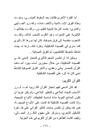 ‫ﺃﻤﺎ ﺍﻟﻔﺘﺭﺓ ﺍﻷﺨﺭﻯ ﻓﻜﺎﻨﺕ ﺒﻌﺩ ﺍﻟﺴﻘﻭﻁ ﺍﻟﻌﺒﺎﺴـﻲ، ﻭﺘﺤـﺕ‬
‫ﻭﻁﺄﺓ ﺍﻟﻔﺭﻕ ﺍﻹﺴـﻼﻤﻴﺔ ﻭﺍﻻﻨﻘﺴـﺎﻤﺎﺕ، ﻭﺍﻟﻐـﺯﻭ ﺍﻟﺼـﻠﻴﺒﻲ‬
‫ﻭﺍﻟﺘﺘﺎﺭﻱ؛ ﻋﺎﺩﺕ ﺍﻟﻨﺯﻋﺔ ﺍﻟﺩﻴﻨﻴﺔ ﻟﻠﻅﻬـﻭﺭ، ﻭﺃﻟﻘـﺕ ﺒﻅﻼﻟﻬـﺎ‬
‫ﺍﻟﺘﺄﺜﻴﺭﻴﺔ ﻋﻠﻰ ﺍﻟﺸﻌﺭﺍﺀ، ﻭﻫﻡ ﺍﻷﻗﺭﺏ ﻟﻠﺸﻌﺏ ﺁﻨﺫﺍﻙ، ﻭﻜﺎﻨـﺕ‬
‫ﺍﻟﺸﻌﻭﺏ ﻤﻨﻘﺴﻤﺔ ﺇﻟﻰ ﻓﺭﻕ ﺼﻭﻓﻴﺔ، ﻜﺎﻥ ﻟﻬﺎ ﺩﻭﺭﻫﺎ ﺍﻟﺘـﺄﺜﻴﺭﻱ‬
‫ﻜﻤﺎ ﺴﻨﺭﻯ ﻓﻲ ﺍﻟﻘﺼﻴﺩﺓ ﺍﻟﺘﺸﻜﻴﻠﻴﺔ، ﻭﻓﺘﺭﺓ ﺍﻨﺘﺸـﺎﺭﻫﺎ ﺸـﻬﺩﺕ‬
             ‫ﻨﺸﺎ ﹰﺎ ﻤﻠﺤﻭ ﹰﺎ ﻟﻠﻔﺎﻁﻤﻴﻴﻥ، ﺜﻡ ﻟﻠﻔﺭﻕ ﺍﻟﺼﻭﻓﻴﺔ...‬
                                             ‫ﻅ‬       ‫ﻁ‬
‫ﻭﻴﻤﻜﻥ ﻟﻨﺎ ﺃﻥ ﻨﺘﻠﻤﺱ ﺍﻟﺤﺠﻡ ﺍﻟﺘﺄﺜﻴﺭﻱ ﻟﻠﻤﻌﻴﺎﺭ ﺍﻟﺩﻴﻨﻲ ﻋﻠـﻰ‬
‫ﺍﻟﻘﺼﻴﺩﺓ ﺍﻟﺘﺸﻜﻴﻠﻴﺔ، ﻤﻥ ﺨﻼل ﻤﺤﻭﺭﻴﻥ ﺃﺴﺎﺴـﻴﻴﻥ، ﺃﺤـﺩﻫﻤﺎ‬
‫ﺍﻟﻘﺭﺁﻥ ﻜﻤﺼﺩﺭ ﺒﻴﺎﻨﻲ ﻭﻋﻘﺩﻱ، ﻭﺍﻵﺨﺭ ﺍﻟﻔﺭﻕ ﺍﻟﺼﻭﻓﻴﺔ ﻜﻨﺸﺎﻁ‬
                  ‫ﺩﻴﻨﻲ ﻜﺎﻥ ﻟﻪ ﺃﺜﺭﻩ ﻋﻠﻰ ﺍﻟﻘﺼﻴﺩﺓ ﺍﻟﺘﺸﻜﻴﻠﻴﺔ.‬

                                          ‫ﺍﻟﻘﺭﺁﻥ ﺍﻟﻜﺭﻴﻡ:‬
‫ﻟﻘﺩ ﻜﺎﻥ ﺍﻟﺴﻌﻲ ﻟﻔﻬﻡ ﺇﻋﺠﺎﺯ ﺍﻟﻘﺭﺁﻥ ﺍﻟﻜـﺭﻴﻡ؛ ﺃﺤـﺩ ﺃﺒـﺭﺯ‬
‫ﺍﻷﺴﺒﺎﺏ ﻟﻠﺒﺤﺙ ﺍﻟﺒﻼﻏﻲ ﻭﺍﻟﺘﻨﻅﻴﺭ ﺍﻟﺒﻼﻏﻲ، ﻭﻟﻡ ﻴﻜﻥ ﻏﺭﻴ ‪‬ﺎ ﺃﻥ‬
    ‫ﺒ‬
‫ﺘﻜﻭﻥ ﺍﻟﻤﺩﺍﺌﺢ ﺍﻟﻨﺒﻭﻴﺔ ﻤﺎﺩﺓ ﺃﺴﺎﺴﻴﺔ ﻟﺘﻁﺒﻴﻘﺎﺕ ﺍﻷﻨﻭﺍﻉ ﺍﻟﺒﺩﻴﻌﻴﺔ،‬
‫ﻭﺇﺫﺍ ﻜﺎﻨﺕ ﺍﻟﻘﺼﻴﺩﺓ ﺍﻟﺘﺸﻜﻴﻠﺔ ﻗﺩ ﻗﺎﻤﺕ ﻋﻠﻰ ﺍﻷﻨﻭﺍﻉ ﺍﻟﺒﺩﻴﻌﻴـﺔ،‬
‫ﻓﻤﻥ ﻫﻨﺎ ﻴﻤﻜﻥ ﺃﻥ ﻨﺘﻠﻤﺱ ﺒﺩﺍﻴﺎﺕ ﺍﻟﺘﺄﺜﻴﺭ ﺍﻟﻘﺭﺁﻨﻲ ﻋﻠﻰ ﻅـﺎﻫﺭﺓ‬
‫ﺍﻟﺘﺸﻜﻴل ﺍﻟﺸﻌﺭﻱ، ﻭﺴﻨﺭﻜﺯ ﻋﻠﻰ ﻤﻔﻬﻭﻡ ﺍﻟﺘﻜـﺭﺍﺭ ﺍﻟﺠﻤـﺎﻟﻲ،‬
     ‫ﻭﻜﻴﻑ ﺃﻓﺎﺩﺕ ﺍﻟﻅﺎﻫﺭﺓ ﻤﻥ ﺍﻟﻘﺭﺁﻥ ﺍﻟﻜﺭﻴﻡ ﻓﻲ ﻫﺫﻩ ﺍﻟﺠﺯﺌﻴﺔ.‬

                      ‫- ٦٦١ -‬
 