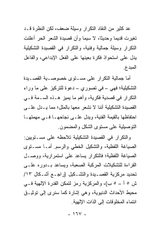 ‫ﻋﺩ ﻜﺜﻴﺭ ﻤﻥ ﺍﻟﻨﻘﺎﺩ ﺍﻟﺘﻜﺭﺍﺭ ﻭﺴﻴﻠﺔ ﻀﻌﻑ، ﻟﻜﻥ ﺍﻟﻨﻅﺭﺓ ﻗـﺩ‬
‫ﺘﻐﻴﺭﺕ ﻗﺩﻴ ‪‬ﺎ ﻭﺤﺩﻴ ﹰﺎ، ﻻ ﺴﻴﻤﺎ ﻭﺃﻥ ﻗﺼﻴﺩﺓ ﺍﻟﺸﻌﺭ ﺍﻟﺤﺭ ﺃﻋﻠﻨﺕ‬
                                    ‫ﺜ‬       ‫ﻤ‬
‫ﺍﻟﺘﻜﺭﺍﺭ ﻭﺴﻴﻠﺔ ﺠﻤﺎﻟﻴﺔ ﻭﻓﻨﻴﺔ، ﻭﺍﻟﺘﻜﺭﺍﺭ ﻓﻲ ﺍﻟﻘﺼﻴﺩﺓ ﺍﻟﺘﺸﻜﻴﻠﻴﺔ‬
‫ﻴﺩل ﻋﻠﻰ ﺍﺴﺘﺤﻭﺍﺫ ﻓﻜﺭﺓ ﺒﻌﻴﻨﻬﺎ ﻋﻠﻰ ﺍﻟﻔﻌل ﺍﻹﺒﺩﺍﻋﻲ، ﻭﺍﻟﻔﺎﻋل‬
                                                   ‫ﺍﻟﻤﺒﺩﻉ.‬
‫ﺃﻤﺎ ﺠﻤﺎﻟﻴﺔ ﺍﻟﺘﻜﺭﺍﺭ ﻋﻠﻰ ﻤﺴـﺘﻭﻯ ﺨﺼﻭﺼـﻴﺔ ﺍﻟﻘﺼـﻴﺩﺓ‬
‫ﺍﻟﺘﺸﻜﻴﻠﻴﺔ؛ ﻓﻬﻲ – ﻓﻲ ﺘﺼﻭﺭﻱ – ﺩﻋﻭﺓ ﻟﻠﺘﺭﻜﻴﺯ ﻋﻠﻰ ﻤﺎ ﻭﺭﺍﺀ‬
‫ﺍﻟﺘﻜﺭﺍﺭ ﻓﻲ ﻗﺼﺩﻴﺔ ﻓﻜﺭﻴﺔ، ﻭﺃﻫﻡ ﻤﺎ ﻴﻤﻴﺯ ﻫـﺫﻩ ﺍﻟﺴـﻤﺔ ﻓـﻲ‬
‫ﺍﻟﻘﺼﻴﺩﺓ ﺍﻟﺘﺸﻜﻴﻠﻴﺔ ﺃﻨﻨﺎ ﻻ ﻨﺸﻌﺭ ﻤﻌﻬﺎ ﺒﺎﻟﻤﻠل؛ ﻤﻤﺎ ﻴـﺩل ﻋﻠـﻰ‬
‫ﺍﺤﺘﻔﺎﻅﻬﺎ ﺒﺎﻟﻘﻴﻤﺔ ﺍﻟﻔﻨﻴﺔ، ﻭﻴﺩل ﻋﻠـﻰ ﻨﺠﺎﺤﻬـﺎ ﻓـﻲ ﻤﻬﻤﺘﻬـﺎ‬
                 ‫ﺍﻟﺘﻭﺼﻴﻠﻴﺔ ﻋﻠﻰ ﻤﺴﺘﻭﻯ ﺍﻟﺸﻜل ﻭﺍﻟﻤﻀﻤﻭﻥ.‬
‫ﻭﺍﻟﺘﻜﺭﺍﺭ ﻓﻲ ﺍﻟﻘﺼﻴﺩﺓ ﺍﻟﺘﺸﻜﻴﻠﻴﺔ ﺘﻼﺤﻅﻪ ﻋﻠﻰ ﻤﺴـﺘﻭﻴﻴﻥ:‬
‫ﺍﻟﺼﻴﺎﻏﺔ ﺍﻟﻠﻔﻅﻴﺔ، ﻭﺍﻟﺘﺸﻜﻴل ﺍﻟﺨﻁﻲ ﻭﺍﻟﺭﺴﻡ. ﺃﻤـﺎ ﻤﺴـﺘﻭﻯ‬
‫ﺍﻟﺼﻴﺎﻏﺔ ﺍﻟﻠﻔﻅﻴﺔ؛ ﻓﺎﻟﺘﻜﺭﺍﺭ ﻴﺴﺎﻋﺩ ﻋﻠﻰ ﺍﺴﺘﻤﺭﺍﺭﻴﺔ، ﻭﻭﺼـل‬
‫ﺍﻟﻘﺭﺍﺀﺓ ﻟﻠﺘﺸﻜﻴﻼﺕ ﺍﻟﻤﺭﻜﺒﺔ ﺍﻟﺼﻌﺒﺔ، ﻭﻴﺴﺎﻋﺩ ﺒـﺩﻭﺭﻩ ﻋﻠـﻰ‬
‫ﺘﺤﺩﻴﺩ ﻤﺭﻜﺯﻴﺔ ﺍﻟﻘﺼـﻴﺩﺓ ﻭﺍﻟﺘﺸـﻜﻴل )ﺭﺍﺠـﻊ ﺃﺸـﻜﺎل ٣١/‬
‫ﺵ ٥ ﺃ – ٥ ﺏ(، ﻭﺍﻟﻤﺭﻜﺯﻴﺔ ﺭﻤﺯ ﻟﺘﻤﻜﻥ ﺍﻟﻘﺩﺭﺓ ﺍﻹﻟﻬﻴﺔ ﻓـﻲ‬
‫ﻤﺤﻴﻁ ﺍﻷﺤﺩﺍﺙ ﺍﻟﺩﻨﻴﻭﻴﺔ، ﻭﻫﻲ ﺇﺸﺎﺭﺓ ﻜﻤﺎ ﺴﻨﺭﻯ ﺇﻟﻰ ﺘﻭﺜﻴـﻕ‬
                        ‫ﺍﻨﺘﻤﺎﺀ ﺍﻟﻤﺨﻠﻭﻗﺎﺕ ﺇﻟﻰ ﺍﻟﺫﺍﺕ ﺍﻹﻟﻬﻴﺔ.‬

                      ‫- ٧٦١ -‬
 