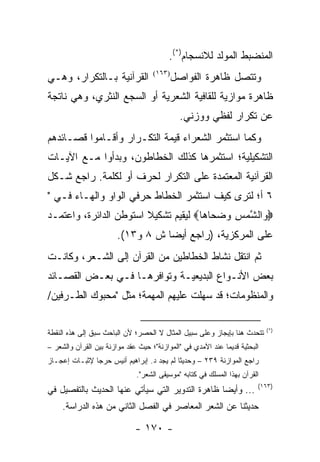 ‫ﺍﻟﻤﻨﻀﺒﻁ ﺍﻟﻤﻭﻟﺩ ﻟﻼﻨﺴﺠﺎﻡ)*(.‬
‫ﺍﻟﻘﺭﺁﻨﻴﺔ ﺒـﺎﻟﺘﻜﺭﺍﺭ، ﻭﻫـﻲ‬             ‫)٣٦١(‬
                                             ‫ﻭﺘﺘﺼل ﻅﺎﻫﺭﺓ ﺍﻟﻔﻭﺍﺼل‬
‫ﻅﺎﻫﺭﺓ ﻤﻭﺍﺯﻴﺔ ﻟﻠﻘﺎﻓﻴﺔ ﺍﻟﺸﻌﺭﻴﺔ ﺃﻭ ﺍﻟﺴﺠﻊ ﺍﻟﻨﺜﺭﻱ، ﻭﻫﻲ ﻨﺎﺘﺠﺔ‬
                                               ‫ﻋﻥ ﺘﻜﺭﺍﺭ ﻟﻔﻅﻲ ﻭﻭﺯﻨﻲ.‬
‫ﻭﻜﻤﺎ ﺍﺴﺘﺜﻤﺭ ﺍﻟﺸﻌﺭﺍﺀ ﻗﻴﻤﺔ ﺍﻟﺘﻜـﺭﺍﺭ ﻭﺃﻗـﺎﻤﻭﺍ ﻗﺼـﺎﺌﺩﻫﻡ‬
‫ﺍﻟﺘﺸﻜﻴﻠﻴﺔ؛ ﺍﺴﺘﺜﻤﺭﻫﺎ ﻜﺫﻟﻙ ﺍﻟﺨﻁﺎﻁﻭﻥ، ﻭﺒﺩﺃﻭﺍ ﻤـﻊ ﺍﻵﻴـﺎﺕ‬
‫ﺍﻟﻘﺭﺁﻨﻴﺔ ﺍﻟﻤﻌﺘﻤﺩﺓ ﻋﻠﻰ ﺍﻟﺘﻜﺭﺍﺭ ﻟﺤﺭﻑ ﺃﻭ ﻟﻜﻠﻤﺔ. ﺭﺍﺠﻊ ﺸـﻜل‬
‫٦ ﺃ؛ ﻟﺘﺭﻯ ﻜﻴﻑ ﺍﺴﺘﺜﻤﺭ ﺍﻟﺨﻁﺎﻁ ﺤﺭﻓﻲ ﺍﻟﻭﺍﻭ ﻭﺍﻟﻬـﺎﺀ ﻓـﻲ "‬
‫‪ ‬ﺍﻟﺸﻤﺱ ﻭﻀ ‪‬ﺎ ‪‬ﺎ‪ ‬ﻟﻴﻘﻴﻡ ﺘﺸﻜﻴﻼ ﺍﺴﺘﻭﻁﻥ ﺍﻟﺩﺍﺌﺭﺓ، ﻭﺍﻋﺘﻤـﺩ‬
                        ‫ﹰ‬             ‫ﻭ ﱠ ‪  ِ ‬ﺤ ﻫ‬
                        ‫ﻋﻠﻰ ﺍﻟﻤﺭﻜﺯﻴﺔ، )ﺭﺍﺠﻊ ﺃﻴ ‪‬ﺎ ﺵ ٨ ﻭ٣١(.‬
                                   ‫ﻀ‬
‫ﺜﻡ ﺍﻨﺘﻘل ﻨﺸﺎﻁ ﺍﻟﺨﻁﺎﻁﻴﻥ ﻤﻥ ﺍﻟﻘﺭﺁﻥ ﺇﻟﻰ ﺍﻟﺸـﻌﺭ، ﻭﻜﺎﻨـﺕ‬
‫ﺒﻌﺽ ﺍﻷﻨـﻭﺍﻉ ﺍﻟﺒﺩﻴﻌﻴـﺔ ﻭﺘﻭﺍﻓﺭﻫـﺎ ﻓـﻲ ﺒﻌـﺽ ﺍﻟﻘﺼـﺎﺌﺩ‬
‫ﻭﺍﻟﻤﻨﻅﻭﻤﺎﺕ؛ ﻗﺩ ﺴﻬﻠﺕ ﻋﻠﻴﻬﻡ ﺍﻟﻤﻬﻤﺔ؛ ﻤﺜل "ﻤﺤﺒﻭﻙ ﺍﻟﻁـﺭﻓﻴﻥ/‬

                                                                             ‫)*(‬
‫ﺘﺘﺤﺩﺙ ﻫﻨﺎ ﺒﺈﻴﺠﺎﺯ ﻭﻋﻠﻰ ﺴﺒﻴل ﺍﻟﻤﺜﺎل ﻻ ﺍﻟﺤﺼﺭ؛ ﻷﻥ ﺍﻟﺒﺎﺤﺙ ﺴﺒﻕ ﺇﻟﻰ ﻫﺫﻩ ﺍﻟﻨﻘﻁﺔ‬
‫ﺍﻟﺒﺤﺜﻴﺔ ﻗﺩﻴ ‪‬ﺎ ﻋﻨﺩ ﺍﻵﻤﺩﻱ ﻓﻲ "ﺍﻟﻤﻭﺍﺯﻨﺔ"؛ ﺤﻴﺙ ﻋﻘﺩ ﻤﻭﺍﺯﻨﺔ ﺒﻴﻥ ﺍﻟﻘﺭﺁﻥ ﻭﺍﻟﺸﻌﺭ –‬
                                                             ‫ﻤ‬
‫ﺭﺍﺠﻊ ﺍﻟﻤﻭﺍﺯﻨﺔ ٩٣٢ – ﻭﺤﺩﻴ ﹰﺎ ﻟﻡ ﻴﺠﺩ ﺩ. ﺇﺒﺭﺍﻫﻴﻡ ﺃﻨﻴﺱ ﺤﺭ ‪‬ﺎ ﻹﺜﺒـﺎﺕ ﺇﻋﺠـﺎﺯ‬
               ‫ﺠ‬                            ‫ﺜ‬
                               ‫ﺍﻟﻘﺭﺁﻥ ﺒﻬﺫﺍ ﺍﻟﻤﺴﻠﻙ ﻓﻲ ﻜﺘﺎﺒﻪ "ﻤﻭﺴﻴﻘﻰ ﺍﻟﺸﻌﺭ".‬
                                                                         ‫)٣٦١(‬
‫... ﻭﺃﻴ ‪‬ﺎ ﻅﺎﻫﺭﺓ ﺍﻟﺘﺩﻭﻴﺭ ﺍﻟﺘﻲ ﺴﻴﺄﺘﻲ ﻋﻨﻬﺎ ﺍﻟﺤﺩﻴﺙ ﺒﺎﻟﺘﻔﺼﻴل ﻓﻲ‬
                                                  ‫ﻀ‬
     ‫ﺤﺩﻴﺜﻨﺎ ﻋﻥ ﺍﻟﺸﻌﺭ ﺍﻟﻤﻌﺎﺼﺭ ﻓﻲ ﺍﻟﻔﺼل ﺍﻟﺜﺎﻨﻲ ﻤﻥ ﻫﺫﻩ ﺍﻟﺩﺭﺍﺴﺔ.‬

                              ‫- ٠٧١ -‬
 