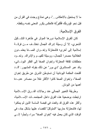 ‫ﻤﺎ ﻻ ﻴﺴﺘﺤﻴل ﺒﺎﻻﻨﻌﻜﺎﺱ..."، ﻭﻫﻲ ﻨﻤﺎﺫﺝ ﻭﺠﺩﺕ ﻓﻲ ﺍﻟﻘﺭﺁﻥ ﻤﻥ‬
 ‫ﻗﺒل ﻨﺤﻭ ‪‬ﻭﺭﺒﻙ ﻓﻜﺒﺭ‪‬؛ ﻓﺎﻟﻌﻜﺱ ﻴﻜﺭﺭ ﺍﻟﻤﻌﻨﻰ ﻨﻔﺴﻪ ﻭﺒﻠﻔﻅﻪ.‬
                                   ‫‪   ‬ﹶ ﹶ‪ْ ‬‬

                                      ‫ﺍﻟﻔﺭﻕ ﺍﻹﺴﻼﻤﻴﺔ:‬
‫ﻜﺎﻥ ﻟﻠﻔﺭﻕ ﺍﻹﺴﻼﻤﻴﺔ ﺩﻭﺭﻫﺎ ﺍﻟﻤﺅﺜﺭ ﻓﻲ ﻅﺎﻫﺭﺓ ﺍﻟﺘﺸـﻜﻴل‬
‫ﺍﻟﺸﻌﺭﻱ، ﺇﻻ ﺃﻥ ﻭﺴﻴﻠﺔ ﺇﺩﺭﺍﻙ ﺍﻟﺠﻤﺎل ﺘﺨﺘﻠـﻑ ﻤـﻥ ﻓﺭﻗـﺔ‬
‫ﺇﺴﻼﻤﻴﺔ ﺇﻟﻰ ﺃﺨﺭﻯ؛ ﻓﺎﻟﻤﻌﺘﺯﻟﺔ ﻭﺇﺨـﻭﺍﻥ ﺍﻟﺼـﻔﺎ ﻴﻌﺘﻤـﺩﻭﻥ‬
‫ﺍﻟﻌﻘﻼﻨﻴﺔ ﻤﺼﺩ ‪‬ﺍ ﻟﻠﺠﻤﺎل، ﻭﻭﺴﻴﻠﺔ ﻟﻠﻔﻬـﻡ ﻭﺍﻹﺩﺭﺍﻙ. ﻭﺘﻌـﻭﺩ‬
                                       ‫ﺭ‬
‫ﻤﻨﻁﻠﻘﺎﺕ ﺜﻘﺎﻓﺔ ﺍﻟﻤﻌﺘﺯﻟﺔ ﻭﺇﺨﻭﺍﻥ ﺍﻟﺼﻔﺎ ﺇﻟﻰ ﺍﻟﻔﻜﺭ ﺍﻟﻴﻭﻨـﺎﻨﻲ،‬
‫ﻭﻗﺩ ﻋﺒﺭ ﺍﻟﻤﺴﺘﺸﺭﻕ "ﺩﻱ ﺒﻭﺭ" ﻋﻥ ﺫﻟﻙ ﺒﻘﻭﻟﻪ ﺍﻟﻤﺸﻬﻭﺭ: "ﻗـﺩ‬
‫ﺃﻓﻠﺤﺕ ﺍﻟﺤﻜﻤﺔ ﺍﻟﻴﻭﻨﺎﻨﻴﺔ ﺃﻥ ﺘﺴﺘﻭﻁﻥ ﺍﻟﺸﺭﻕ ﻋﻥ ﻁﺭﻴﻕ ﺇﺨﻭﺍﻥ‬
‫ﺍﻟﺼﻔﺎ"، ﻭﺇﺨﻭﺍﻥ ﺍﻟﺼﻔﺎ ﻜﺎﻨﻭﺍ ﺍﻷﻜﺜﺭ ﻨﻘﻼ ﻤﻥ ﻤﺼﺎﺩﺭ ﻋﺩﻴـﺩﺓ‬
                ‫ﹰ‬
                                        ‫ﺃﻫﻤﻬﺎ ﻤﻥ ﺍﻟﻴﻭﻨﺎﻥ.‬
‫ﻭﻁﺭﻴﻘﺔ ﺍﻟﺘﻌﺒﻴﺭ ﺍﻟﺠﻤﺎﻟﻲ ﻋﻨﺩ ﺭﺠﺎﻻﺕ ﺍﻟﻔـﺭﻕ ﺍﻹﺴـﻼﻤﻴﺔ‬
‫ﺍﺭﺘﺒﻁﺕ ﺒﻭﻀﻌﻴﺔ ﻫﺫﻩ ﺍﻟﻔﺭﻕ ﺩﺍﺨل ﺍﻟﻤﺠﺘﻤﻌـﺎﺕ ﺍﻹﺴـﻼﻤﻴﺔ،‬
‫ﻭﺃﻜﺜﺭ ﻫﺫﻩ ﺍﻟﻔﺭﻕ ﻗﺩ ﻭﻗﻌﺕ ﻓﻲ ﻗﺒﻀﺔ ﺍﻟﺴﺎﺴﺔ ﺍﻟﺫﻴﻥ ﻟﻡ ﻴﻤﻜﻨﻭﺍ‬
‫ﻟﻬﺎ، ﻓﺎﻟﻤﻌﺘﺯﻟﺔ ﺤﺎﺭﺒﻬﺎ "ﺍﻟﻤﺘﻭﻜل" ﻟﻠﻘﻀﺎﺀ ﻋﻠﻴﻬﺎ ﺒﺸﻜل ﺠﺎﺩ، ﻓﻲ‬
‫ﺍﻟﻭﻗﺕ ﺍﻟﺫﻱ ﻜﺎﻥ ﻴﻌﻤل ﻓﻴﻪ "ﺇﺨﻭﺍﻥ ﺍﻟﺼﻔﺎ" ﺴﺭﺍ، ﻭﻟﺠﺄﻭﺍ ﺇﻟـﻰ‬
              ‫‪‬‬


                      ‫- ١٧١ -‬
 