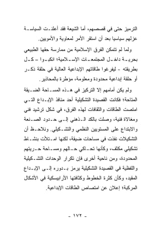 ‫ﺍﻟﺘﺭﻤﻴﺯ ﺤﺘﻰ ﻓﻲ ﻗﺼﺼﻬﻡ، ﺃﻤﺎ ﺍﻟﺸﻴﻌﺔ ﻓﻘﺩ ﺃﻋﻠﻨـﺕ ﺍﻟﺴﻴﺎﺴـﺔ‬
      ‫ﻋﺯﻟﻬﻡ ﺴﻴﺎﺴﻴﺎ ﺒﻌﺩ ﺃﻥ ﺍﺴﺘﻘﺭ ﺍﻷﻤﺭ ﻟﻤﻌﺎﻭﻴﺔ ﻭﺍﻷﻤﻭﻴﻴﻥ.‬
                                           ‫‪‬‬
‫ﻭﻟﻤﺎ ﻟﻡ ﺘﺘﻤﻜﻥ ﺍﻟﻔﺭﻕ ﺍﻹﺴﻼﻤﻴﺔ ﻤﻥ ﻤﻤﺎﺭﺴﺔ ﺤﻘﻬﺎ ﺍﻟﻁﺒﻴﻌﻲ‬
‫ﺒﺤﺭﻴ ـﺔ ﺩﺍﺨ ـل ﺍﻟﻤﺠﺘﻤﻌ ـﺎﺕ ﺍﻹﺴ ـﻼﻤﻴﺔ؛ ﺍﻨﻜﺒ ـﻭﺍ – ﻜ ـل‬
 ‫ـ‬       ‫ـ‬           ‫ـ‬       ‫ـ‬          ‫ـ‬      ‫ـ‬
‫ﺒﻁﺭﻴﻘﺘﻪ - ﻟﻴﻔﺭﻏﻭﺍ ﻁﺎﻗﺎﺘﻬﻡ ﺍﻹﺒﺩﺍﻋﻴﺔ ﺍﻟﻌﺎﻟﻴﺔ ﻓﻲ ﺤﻠﻘﺔ ﺫﻜـﺭ‬
       ‫ﺃﻭ ﺤﻠﻘﺔ ﺇﺒﺩﺍﻋﻴﺔ ﻤﺤﺩﻭﺩﺓ ﻭﻤﻌﻠﻭﻤﺔ، ﻤﺅﻁﺭﺓ ﺒﺎﻟﻤﺤﺎﺫﻴﺭ.‬
‫ﻭﻟﻡ ﻴﻜﻥ ﺃﻤﺎﻤﻬﻡ ﺇﻻ ﺍﻟﺘﺭﻜﻴﺯ ﻓﻲ ﻫـﺫﻩ ﺍﻟﻤﺴـﺎﺤﺔ ﺍﻟﻀـﻴﻘﺔ‬
‫ﺍﻟﻤﺘﺎﺤﺔ؛ ﻓﻜﺎﻨﺕ ﺍﻟﻘﺼﻴﺩﺓ ﺍﻟﺘﺸﻜﻴﻠﻴﺔ ﺃﺤﺩ ﻤﻨﺎﻓﺫ ﺍﻹﺒـﺩﺍﻉ ﺍﻟﺘـﻲ‬
‫ﺍﻤﺘﺼﺕ ﺍﻟﻁﺎﻗﺎﺕ ﻭﺍﻟﺜﻘﺎﻓﺎﺕ ﻟﻬﺫﻩ ﺍﻟﻔﺭﻕ، ﻓﻲ ﺸﻜل ﺘﺭﺸﻴﺩ ﻓﻨﻲ‬
‫ﻭﻤﻐﺎﻻﺓ ﻓﻨﻴﺔ، ﻭﺼﻠﺕ ﺒﺎﻟﻜﺩ ﺍﻟـﺫﻫﻨﻲ ﺇﻟـﻰ ﺤـﺩﻭﺩ ﺍﻟﺼـﻨﻌﺔ‬
‫ﻭﺍﻻﺒﺘﺩﺍﻉ ﻋﻠﻰ ﺍﻟﻤﺴﺘﻭﻴﻴﻥ ﺍﻟﻨﻅﻤﻲ ﻭﺍﻟﺘﺸـﻜﻴﻠﻲ. ﻭﻨﻼﺤـﻅ ﺃﻥ‬
‫ﺍﻟﺘﺸﻜﻴﻼﺕ ﻨﻔﺫﺕ ﻓﻲ ﻤﺴﺎﺤﺎﺕ ﻀﻴﻘﺔ، ﻟﻜﻨﻬﺎ ﺍﻤـﺘﻸﺕ ﺒﻨﺸـﺎﻁ‬
‫ﺘﺸﻜﻴﻠﻲ ﻤﻜﺜﻑ، ﻭﻜﺄﻨﻬﺎ ﺘﺤـﺎﻜﻲ ﺤـﺎﻟﻬﻡ ﻭﻤﺴـﺎﺤﺔ ﺤـﺭﻴﺘﻬﻡ‬
‫ﺍﻟﻤﺤﺩﻭﺩﺓ، ﻭﻤﻥ ﻨﺎﺤﻴﺔ ﺃﺨﺭﻯ ﻓﺈﻥ ﺘﻜﺭﺍﺭ ﺍﻟﻭﺤﺩﺍﺕ ﺍﻟﺘﺸـﻜﻴﻠﻴﺔ‬
‫ﻭﺍﻟﻠﻔﻅﻴﺔ ﻓﻲ ﺍﻟﻘﺼﻴﺩﺓ ﺍﻟﺘﺸﻜﻴﻠﻴﺔ ﻴﺭﻤﺯ ﺒـﺩﻭﺭﻩ ﺇﻟـﻰ ﺍﻹﺒـﺩﺍﻉ‬
‫ﺍﻟﻤﻘﻴﺩ، ﻭﻜﺄﻥ ﻜﺜﺭﺓ ﺍﻟﺨﻁﻭﻁ ﻭﻜﺜﺎﻓﺘﻬﺎ ﺍﻷﺭﺍﺒﻴﺴﻜﻴﺔ ﻓﻲ ﺍﻷﺸﻜﺎل‬
          ‫ﺍﻟﻤﺭﻜﺒﺔ؛ ﺇﻋﻼﻥ ﻋﻥ ﺍﻤﺘﺼﺎﺹ ﺍﻟﻁﺎﻗﺎﺕ ﺍﻹﺒﺩﺍﻋﻴﺔ.‬



                     ‫- ٢٧١ -‬
 