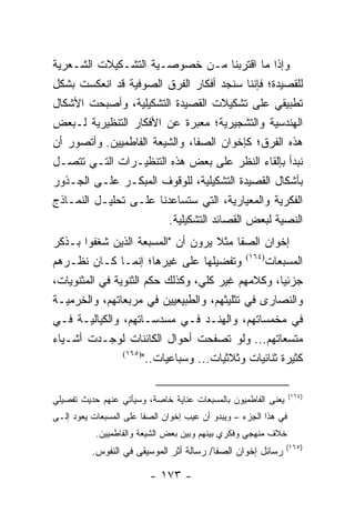 ‫ﻭﺇﺫﺍ ﻤﺎ ﺍﻗﺘﺭﺒﻨﺎ ﻤـﻥ ﺨﺼﻭﺼـﻴﺔ ﺍﻟﺘﺸـﻜﻴﻼﺕ ﺍﻟﺸـﻌﺭﻴﺔ‬
‫ﻟﻠﻘﺼﻴﺩﺓ؛ ﻓﺈﻨﻨﺎ ﺴﻨﺠﺩ ﺃﻓﻜﺎﺭ ﺍﻟﻔﺭﻕ ﺍﻟﺼﻭﻓﻴﺔ ﻗﺩ ﺍﻨﻌﻜﺴﺕ ﺒﺸﻜل‬
‫ﺘﻁﺒﻴﻘﻲ ﻋﻠﻰ ﺘﺸﻜﻴﻼﺕ ﺍﻟﻘﺼﻴﺩﺓ ﺍﻟﺘﺸﻜﻴﻠﻴﺔ، ﻭﺃﺼﺒﺤﺕ ﺍﻷﺸﻜﺎل‬
‫ﺍﻟﻬﻨﺩﺴﻴﺔ ﻭﺍﻟﺘﺸﺠﻴﺭﻴﺔ؛ ﻤﻌﺒﺭﺓ ﻋﻥ ﺍﻷﻓﻜﺎﺭ ﺍﻟﺘﻨﻅﻴﺭﻴﺔ ﻟـﺒﻌﺽ‬
‫ﻫﺫﻩ ﺍﻟﻔﺭﻕ؛ ﻜﺈﺨﻭﺍﻥ ﺍﻟﺼﻔﺎ، ﻭﺍﻟﺸﻴﻌﺔ ﺍﻟﻔﺎﻁﻤﻴﻴﻥ. ﻭﺃﺘﺼﻭﺭ ﺃﻥ‬
‫ﻨﺒﺩﺃ ﺒﺈﻟﻘﺎﺀ ﺍﻟﻨﻅﺭ ﻋﻠﻰ ﺒﻌﺽ ﻫﺫﻩ ﺍﻟﺘﻨﻅﻴـﺭﺍﺕ ﺍﻟﺘـﻲ ﺘﺘﺼـل‬
‫ﺒﺄﺸﻜﺎل ﺍﻟﻘﺼﻴﺩﺓ ﺍﻟﺘﺸﻜﻴﻠﻴﺔ، ﻟﻠﻭﻗﻭﻑ ﺍﻟﻤﺒﻜـﺭ ﻋﻠـﻰ ﺍﻟﺠـﺫﻭﺭ‬
‫ﺍﻟﻔﻜﺭﻴﺔ ﻭﺍﻟﻤﻌﻴﺎﺭﻴﺔ، ﺍﻟﺘﻲ ﺴﺘﺴﺎﻋﺩﻨﺎ ﻋﻠـﻰ ﺘﺤﻠﻴـل ﺍﻟﻨﻤـﺎﺫﺝ‬
                        ‫ﺍﻟﻨﺼﻴﺔ ﻟﺒﻌﺽ ﺍﻟﻘﺼﺎﺌﺩ ﺍﻟﺘﺸﻜﻴﻠﻴﺔ.‬
‫ﺇﺨﻭﺍﻥ ﺍﻟﺼﻔﺎ ﻤﺜﻼ ﻴﺭﻭﻥ ﺃﻥ "ﺍﻟﻤﺴﺒﻌﺔ ﺍﻟﺫﻴﻥ ﺸﻐﻔﻭﺍ ﺒـﺫﻜﺭ‬
                                      ‫ﹰ‬
‫ﺍﻟﻤﺴﺒﻌﺎﺕ)٤٦١( ﻭﺘﻔﻀﻴﻠﻬﺎ ﻋﻠﻰ ﻏﻴﺭﻫﺎ؛ ﺇﻨﻤـﺎ ﻜـﺎﻥ ﻨﻅـﺭﻫﻡ‬
‫ﺠﺯﺌﻴﺎ، ﻭﻜﻼﻤﻬﻡ ﻏﻴﺭ ﻜﻠﻲ، ﻭﻜﺫﻟﻙ ﺤﻜﻡ ﺍﻟﺜﻨﻭﻴﺔ ﻓﻲ ﺍﻟﻤﺜﻨﻭﻴﺎﺕ،‬‫‪‬‬
‫ﻭﺍﻟﻨﺼﺎﺭﻯ ﻓﻲ ﺘﺜﻠﻴﺜﻬﻡ، ﻭﺍﻟﻁﺒﻴﻌﻴﻴﻥ ﻓﻲ ﻤﺭﺒﻌﺎﺘﻬﻡ، ﻭﺍﻟ ﹸﺭﻤﻴـﺔ‬
      ‫ﺨ‬
‫ﻓﻲ ﻤﺨﻤﺴﺎﺘﻬﻡ، ﻭﺍﻟﻬﻨـﺩ ﻓـﻲ ﻤﺴﺩﺴـﺎﺘﻬﻡ، ﻭﺍﻟﻜﻴﺎﻟﻴـﺔ ﻓـﻲ‬
‫ﻤﺘﺴﻌﺎﺘﻬﻡ... ﻭﻟﻭ ﺘﺼﻔﺤﺕ ﺃﺤﻭﺍل ﺍﻟﻜﺎﺌﻨﺎﺕ ﻟﻭﺠـﺩﺕ ﺃﺸـﻴﺎﺀ‬
                ‫)٥٦١(‬
                      ‫ﻜﺜﻴﺭﺓ ﺜﻨﺎﺌﻴﺎﺕ ﻭﺜﻼﺜﻴﺎﺕ... ﻭﺴﺒﺎﻋﻴﺎﺕ.."‬

                                                                 ‫)٤٦١(‬
‫‪‬ﻌﻨﻰ ﺍﻟﻔﺎﻁﻤﻴﻭﻥ ﺒﺎﻟﻤﺴﺒﻌﺎﺕ ﻋﻨﺎﻴﺔ ﺨﺎﺼﺔ، ﻭﺴﻴﺄﺘﻲ ﻋﻨﻬﻡ ﺤﺩﻴﺙ ﺘﻔﺼﻴﻠﻲ‬
                                                           ‫ﻴ‬
‫ﻓﻲ ﻫﺫﺍ ﺍﻟﺠﺯﺀ – ﻭﻴﺒﺩﻭ ﺃﻥ ﻋﻴﺏ ﺇﺨﻭﺍﻥ ﺍﻟﺼﻔﺎ ﻋﻠﻰ ﺍﻟﻤﺴﺒﻌﺎﺕ ﻴﻌﻭﺩ ﺇﻟـﻰ‬
           ‫ﺨﻼﻑ ﻤﻨﻬﺠﻲ ﻭﻓﻜﺭﻱ ﺒﻴﻨﻬﻡ ﻭﺒﻴﻥ ﺒﻌﺽ ﺍﻟﺸﻴﻌﺔ ﻭﺍﻟﻔﺎﻁﻤﻴﻴﻥ.‬
                                                               ‫)٥٦١(‬
          ‫ﺭﺴﺎﺌل ﺇﺨﻭﺍﻥ ﺍﻟﺼﻔﺎ/ ﺭﺴﺎﻟﺔ ﺃﺜﺭ ﺍﻟﻤﻭﺴﻴﻘﻰ ﻓﻲ ﺍﻟﻨﻔﻭﺱ.‬

                         ‫- ٣٧١ -‬
 