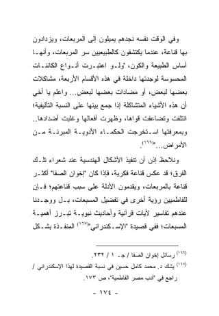 ‫ﻭﻓﻲ ﺍﻟﻭﻗﺕ ﻨﻔﺴﻪ ﻨﺠﺩﻫﻡ ﻴﻤﻴﻠﻭﻥ ﺇﻟﻰ ﺍﻟﻤﺭﺒﻌﺎﺕ، ﻭﻴﺯﺩﺍﺩﻭﻥ‬
‫ﺒﻬﺎ ﻗﻨﺎﻋﺔ، ﻋﻨﺩﻤﺎ ﻴﻜﺘﺸﻔﻭﻥ ﻜﺎﻟﻁﺒﻴﻌﻴﻴﻥ ﺴﺭ ﺍﻟﻤﺭﺒﻌﺎﺕ، ﻭﺃﻨﻬـﺎ‬
‫ﺃﺴﺎﺱ ﺍﻟﻁﺒﻴﻌﺔ ﻭﺍﻟﻜﻭﻥ، "ﻭﻟـﻭ ﺍﻋﺘﺒـﺭﺕ ﺃﻨـﻭﺍﻉ ﺍﻟﻜﺎﺌﻨـﺎﺕ‬
‫ﺍﻟﻤﺤﺴﻭﺴﺔ ﻟﻭﺠﺩﺘﻬﺎ ﺩﺍﺨﻠﺔ ﻓﻲ ﻫﺫﻩ ﺍﻷﻗﺴﺎﻡ ﺍﻷﺭﺒﻌﺔ، ﻤﺸﺎﻜﻼﺕ‬
‫ﺒﻌﻀﻬﺎ ﻟﺒﻌﺽ، ﺃﻭ ﻤﻀﺎﺩﺍﺕ ﺒﻌﻀﻬﺎ ﻟﺒﻌﺽ... ﻭﺍﻋﻠﻡ ﻴﺎ ﺃﺨﻲ‬
‫ﺃﻥ ﻫﺫﻩ ﺍﻷﺸﻴﺎﺀ ﺍﻟﻤﺘﺸﺎﻜﻠﺔ ﺇﺫﺍ ﺠﻤﻊ ﺒﻴﻨﻬﺎ ﻋﻠﻰ ﺍﻟﻨﺴﺒﺔ ﺍﻟﺘﺄﻟﻴﻔﻴﺔ؛‬
‫ﺍﺌﺘﻠﻔﺕ ﻭﺘﻀﺎﻋﻔﺕ ﻗﻭﺍﻫﺎ، ﻭﻅﻬﺭﺕ ﺃﻓﻌﺎﻟﻬﺎ ﻭﻏﻠﺒﺕ ﺃﻀﺩﺍﺩﻫﺎ..‬
‫ﻭﺒﻤﻌﺭﻓﺘﻬﺎ ﺍﺴـﺘﺨﺭﺠﺕ ﺍﻟﺤﻜﻤـﺎﺀ ﺍﻷﺩﻭﻴـﺔ ﺍﻟﻤﺒﺭﺌـﺔ ﻤـﻥ‬
                                           ‫ﺍﻷﻤﺭﺍﺽ...")٦٦١(.‬
‫ﻭﻨﻼﺤﻅ ﺇﺫﻥ ﺃﻥ ﺘﻨﻔﻴﺫ ﺍﻷﺸﻜﺎل ﺍﻟﻬﻨﺩﺴﻴﺔ ﻋﻨﺩ ﺸﻌﺭﺍﺀ ﺘﻠـﻙ‬
‫ﺍﻟﻔﺭﻕ؛ ﻗﺩ ﻋﻜﺱ ﻗﻨﺎﻋﺔ ﻓﻜﺭﻴﺔ، ﻓﺈﺫﺍ ﻜﺎﻥ "ﺇﺨﻭﺍﻥ ﺍﻟﺼﻔﺎ" ﺃﻜﺜـﺭ‬
‫ﻗﻨﺎﻋﺔ ﺒﺎﻟﻤﺭﺒﻌﺎﺕ، ﻭﻴﻘﺩﻤﻭﻥ ﺍﻷﺩﻟﺔ ﻋﻠﻰ ﺴﺒﺏ ﻗﻨﺎﻋﺘﻬﻡ؛ ﻓـﺈﻥ‬
‫ﻟﻠﻔﺎﻁﻤﻴﻴﻥ ﺭﺅﻴﺔ ﺃﺨﺭﻯ ﻓﻲ ﺘﻔﻀﻴل ﺍﻟﻤﺴﺒﻌﺎﺕ، ﺒـل ﻭﻭﺠـﺩﻨﺎ‬
‫ﻋﻨﺩﻫﻡ ﺘﻔﺎﺴﻴﺭ ﻵﻴﺎﺕ ﻗﺭﺁﻨﻴﺔ ﻭﺃﺤﺎﺩﻴﺙ ﻨﺒﻭﻴـﺔ ﺘﺒـﺭﺯ ﺃﻫﻤﻴـﺔ‬
‫ﺍﻟﻤﻨﻔـﺫﺓ ﺒﺸـﻜل‬   ‫)٧٦١(‬
                         ‫ﺍﻟﻤﺴﺒﻌﺎﺕ؛ ﻓﻔﻲ ﻗﺼﻴﺩﺓ "ﺍﻹﺴـﻜﻨﺩﺭﺍﻨﻲ"‬


                                                           ‫)٦٦١(‬
                         ‫ﺭﺴﺎﺌل ﺇﺨﻭﺍﻥ ﺍﻟﺼﻔﺎ / ﺠـ ١ / ٢٣٢.‬
                                                           ‫)٧٦١(‬
‫ﻴﺸﻙ ﺩ. ﻤﺤﻤﺩ ﻜﺎﻤل ﺤﺴﻴﻥ ﻓﻲ ﻨﺴﺒﺔ ﺍﻟﻘﺼﻴﺩﺓ ﻟﻬﺫﺍ ﺍﻹﺴﻜﻨﺩﺭﺍﻨﻲ /‬
                   ‫ﺭﺍﺠﻊ ﻓﻲ "ﺃﺩﺏ ﻤﺼﺭ ﺍﻟﻔﺎﻁﻤﻴﺔ"، ﺹ ٣٧١.‬

                          ‫- ٤٧١ -‬
 