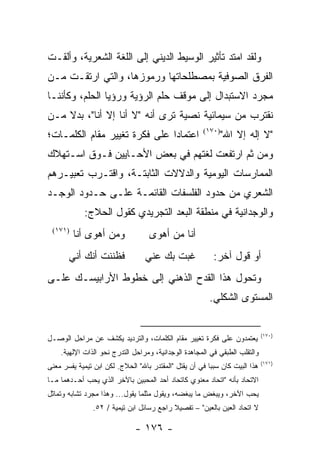 ‫ﻭﻟﻘﺩ ﺍﻤﺘﺩ ﺘﺄﺜﻴﺭ ﺍﻟﻭﺴﻴﻁ ﺍﻟﺩﻴﻨﻲ ﺇﻟﻰ ﺍﻟﻠﻐﺔ ﺍﻟﺸﻌﺭﻴﺔ، ﻭﺃﻟﻘـﺕ‬
‫ﺍﻟﻔﺭﻕ ﺍﻟﺼﻭﻓﻴﺔ ﺒﻤﺼﻁﻠﺤﺎﺘﻬﺎ ﻭﺭﻤﻭﺯﻫﺎ، ﻭﺍﻟﺘﻲ ﺍﺭﺘﻘـﺕ ﻤـﻥ‬
‫ﻤﺠﺭﺩ ﺍﻻﺴﺘﺒﺩﺍل ﺇﻟﻰ ﻤﻭﻗﻑ ﺤﻠﻡ ﺍﻟﺭﺅﻴﺔ ﻭﺭﺅﻴﺎ ﺍﻟﺤﻠﻡ، ﻭﻜﺄﻨﻨـﺎ‬
‫ﻨﻘﺘﺭﺏ ﻤﻥ ﺴﻴﻤﺎﺌﻴﺔ ﻨﺼﻴﺔ ﺘﺭﻯ ﺃﻨﻪ "ﻻ ﺃﻨﺎ ﺇﻻ ﺃﻨﺎ"، ﺒﺩﻻ ﻤـﻥ‬
    ‫ﹰ‬
‫ﺍﻋﺘﻤﺎ ‪‬ﺍ ﻋﻠﻰ ﻓﻜﺭﺓ ﺘﻐﻴﻴﺭ ﻤﻘﺎﻡ ﺍﻟﻜﻠﻤـﺎﺕ؛‬
                               ‫ﺩ‬                       ‫)٠٧١(‬
                                                               ‫"ﻻ ﺇﻟﻪ ﺇﻻ ﺍﷲ"‬
‫ﻭﻤﻥ ﺜﻡ ﺍﺭﺘﻔﻌﺕ ﻟﻐﺘﻬﻡ ﻓﻲ ﺒﻌﺽ ﺍﻷﺤـﺎﻴﻴﻥ ﻓـﻭﻕ ﺍﺴـﺘﻬﻼﻙ‬
‫ﺍﻟﻤﻤﺎﺭﺴﺎﺕ ﺍﻟﻴﻭﻤﻴﺔ ﻭﺍﻟﺩﻻﻻﺕ ﺍﻟﺜﺎﺒﺘـﺔ، ﻭﺍﻗﺘـﺭﺏ ﺘﻌﺒﻴـﺭﻫﻡ‬
‫ﺍﻟﺸﻌﺭﻱ ﻤﻥ ﺤﺩﻭﺩ ﺍﻟﻔﻠﺴﻔﺎﺕ ﺍﻟﻘﺎﺌﻤـﺔ ﻋﻠـﻰ ﺤـﺩﻭﺩ ﺍﻟﻭﺠـﺩ‬
             ‫ﻭﺍﻟﻭﺠﺩﺍﻨﻴﺔ ﻓﻲ ﻤﻨﻁﻘﺔ ﺍﻟﺒﻌﺩ ﺍﻟﺘﺠﺭﻴﺩﻱ ﻜﻘﻭل ﺍﻟﺤﻼﺝ:‬
 ‫)١٧١(‬
         ‫ﻭﻤﻥ ﺃﻫﻭﻯ ﺃﻨﺎ‬               ‫ﺃﻨﺎ ﻤﻥ ﺃﻫﻭﻯ‬
       ‫ﻓﻅﻨﻨﺕ ﺃﻨﻙ ﺃﻨﻲ‬              ‫ﻏﺒﺕ ﺒﻙ ﻋﻨﻲ‬               ‫ﺃﻭ ﻗﻭل ﺁﺨﺭ:‬
‫ﻭﺘﺤﻭل ﻫﺫﺍ ﺍﻟﻘﺩﺡ ﺍﻟﺫﻫﻨﻲ ﺇﻟﻰ ﺨﻁﻭﻁ ﺍﻷﺭﺍﺒﻴﺴـﻙ ﻋﻠـﻰ‬
                                                         ‫ﺍﻟﻤﺴﺘﻭﻯ ﺍﻟﺸﻜﻠﻲ.‬


                                                                              ‫)٠٧١(‬
‫ﻴﻌﺘﻤﺩﻭﻥ ﻋﻠﻰ ﻓﻜﺭﺓ ﺘﻐﻴﻴﺭ ﻤﻘﺎﻡ ﺍﻟﻜﻠﻤﺎﺕ، ﻭﺍﻟﺘﺭﺩﻴﺩ ﻴﻜﺸﻑ ﻋﻥ ﻤﺭﺍﺤل ﺍﻟﻭﺼـل‬
    ‫ﻭﺍﻟﺘﻘﻠﺏ ﺍﻟﻁﺒﻘﻲ ﻓﻲ ﺍﻟﻤﺠﺎﻫﺩﺓ ﺍﻟﻭﺠﺩﺍﻨﻴﺔ، ﻭﻤﺭﺍﺤل ﺍﻟﺘﺩﺭﺝ ﻨﺤﻭ ﺍﻟﺫﺍﺕ ﺍﻹﻟﻬﻴﺔ.‬
                                                                              ‫)١٧١(‬
‫ﻫﺫﺍ ﺍﻟﺒﻴﺕ ﻜﺎﻥ ﺴﺒ ‪‬ﺎ ﻓﻲ ﺃﻥ ﻴﻘﺘل "ﺍﻟﻤﻘﺘﺩﺭ ﺒﺎﷲ" ﺍﻟﺤﻼﺝ. ﻟﻜﻥ ﺍﺒﻥ ﺘﻴﻤﻴﺔ ﻴﻔﺴﺭ ﻤﻌﻨﻰ‬
                                                         ‫ﺒ‬
‫ﺍﻻﺘﺤﺎﺩ ﺒﺄﻨﻪ "ﺍﺘﺤﺎﺩ ﻤﻌﻨﻭﻱ ﻜﺎﺘﺤﺎﺩ ﺃﺤﺩ ﺍﻟﻤﺤﺒﻴﻥ ﺒﺎﻵﺨﺭ ﺍﻟﺫﻱ ﻴﺤﺏ ﺃﺤـﺩﻫﻤﺎ ﻤـﺎ‬
‫ﻴﺤﺏ ﺍﻵﺨﺭ، ﻭﻴﺒﻐﺽ ﻤﺎ ﻴﺒﻐﻀﻪ، ﻭﻴﻘﻭل ﻤﺜﻠﻤﺎ ﻴﻘﻭل... ﻭﻫﺫﺍ ﻤﺠﺭﺩ ﺘﺸﺎﺒﻪ ﻭﺘﻤﺎﺜل‬
                ‫ﻻ ﺍﺘﺤﺎﺩ ﺍﻟﻌﻴﻥ ﺒﺎﻟﻌﻴﻥ" – ﺘﻔﺼﻴﻼ ﺭﺍﺠﻊ ﺭﺴﺎﺌل ﺍﺒﻥ ﺘﻴﻤﻴﺔ / ٢٥.‬
                                           ‫ﹰ‬

                               ‫- ٦٧١ -‬
 